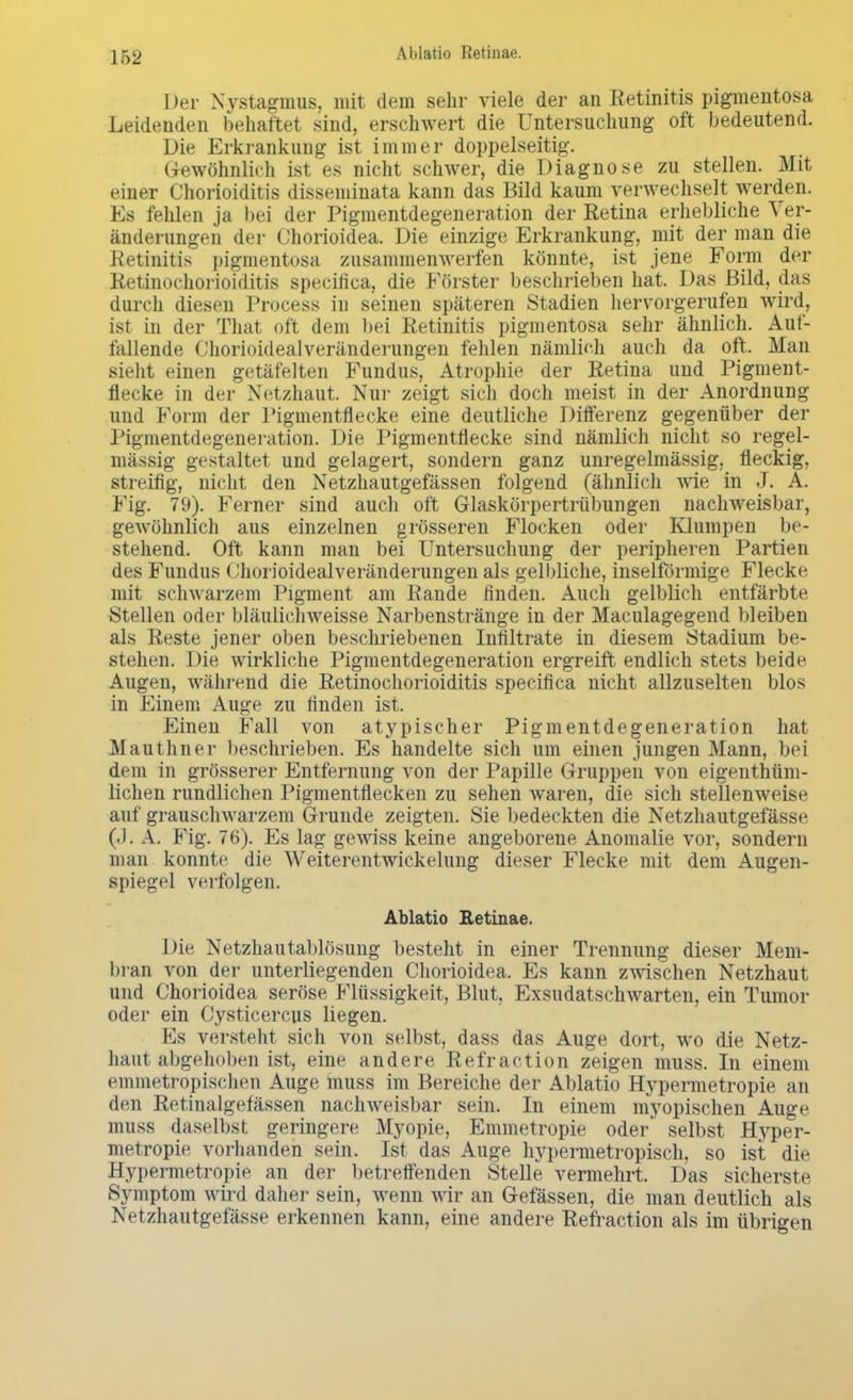Der Nystagmus, mit dem sehr viele der an Retinitis pigmentosa Leidenden behaftet sind, erschwert die Untersuchung oft bedeutend. Die Erkrankung ist immer doppelseitig. Gewöhnlich ist es nicht schwer, die Diagnose zu stellen. Mit einer Chorioiditis disseminata kann das Bild kaum verwechselt werden. Es fehlen ja bei der Pigmentdegeneration der Retina erhebliche Ver- änderungen der Chorioidea. Die einzige Erkrankung, mit der man die Retinitis pigmentosa zusammenwerfen könnte, ist jene Form der Retinochorioiditis specifica, die Förster beschrieben hat. Das Bild, das durch diesen Process in seinen späteren Stadien hervorgerufen wird, ist in der That oft dem bei Retinitis pigmentosa sehr ähnlich. Aut- lallende Chorioidealveränderungen fehlen nämlich auch da oft. Man sieht einen getäfelten Fundus, Atrophie der Retina und Pigment- flecke in der Netzhaut. Nur zeigt sich doch meist in der Anordnung und Form der Pigmentflecke eine deutliche Differenz gegenüber der Pigmentdegeneration. Die Pigmentflecke sind nämlich nicht so regel- mässig gestaltet und gelagert, sondern ganz unregelmässig, fleckig, streifig, nicht den Netzhautgefässen folgend (ähnlich wie in J. A. Fig. 79). Ferner sind auch oft Glaskörpertrübungen nachweisbar, gewöhnlich aus einzelnen grösseren Flocken oder Klumpen be- stehend. Oft kann man bei Untersuchung der peripheren Partien des Fundus Chorioidealveränderungen als gelbliche, inselförmige Flecke mit schwarzem Pigment am Rande finden. Auch gelblich entfärbte Stellen oder bläulichweisse Narbenstränge in der Maculagegend bleiben als Reste jener oben beschriebenen Infiltrate in diesem Stadium be- stehen. Die wirkliche Pigmentdegeneration ergreift endlich stets beide Augen, während die Retinochorioiditis specifica nicht allzuselten blos in Einem Auge zu finden ist. Einen Fall von atypischer Pigmentdegeneration hat Mauthner beschrieben. Es handelte sich um einen jungen Mann, bei dem in grösserer Entfernung von der Papille Gruppen von eigenthüm- lichen rundlichen Pigmentflecken zu sehen waren, die sich stellenweise auf grauschwarzem Grunde zeigten. Sie bedeckten die Netzhautgefässe (.1. A. Fig. 76). Es lag gewiss keine angeborene Anomalie vor, sondern man konnte die Weiterentwickelung dieser Flecke mit dem Augen- spiegel verfolgen. Ablatio Retinae. Die Netzhautablösung besteht in einer Trennung dieser Mem- bran von der unterliegenden Chorioidea. Es kann zwischen Netzhaut und Chorioidea seröse Flüssigkeit, Blut, Exsudatschwarten, ein Tumor oder ein Cysticercus liegen. Es versteht sich von selbst, dass das Auge dort, wo die Netz- haut abgehoben ist, eine andere Refraction zeigen muss. In einem emmetropischen Auge muss im Bereiche der Ablatio Hypermetropie an den Retinalgefässen nachweisbar sein. In einem myopischen Auge muss daselbst geringere Myopie, Emmetropie oder selbst Hyper- metropie vorhanden sein. Ist das Auge hypermetropisch, so ist die Hypermetropie an der betreffenden Stelle vermehrt. Das sicherste Symptom wird daher sein, wenn wir an Gefässen, die man deutlich als Netzhautgefässe erkennen kann, eine andere Refraction als im übrigen