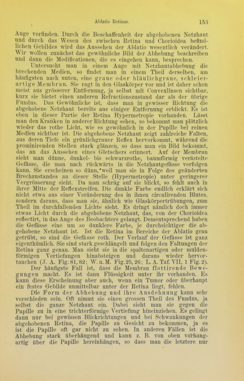 Auge vorfinden. Durch die Beschaffenheit der abgehobenen Netzhaut and durch das Wesen des zwischen Retina und Chorioidea befind- lichen Gebildes wird das Aussehen der Ablatio wesentlich verändert. Wir wollen zunächst das gewöhnliche Bild der Abhebung beschreiben und dann die Modifikationen, die es eingehen kann, besprechen. Untersucht man in einem Auge mit Netzhautabhebung die brechenden Medien, so findet man in einem Theil derselben, am häufigsten nach unten, eine graue oder bläulichgraue, schleier- artige Membran. Sie ragt in den Glaskörper vor und ist daher schon meist aus grösserer Entfernung, ja selbst mit Oonvexlinsen sichtbar, kurz sie bietet einen anderen Refractionszustand dar als der übrige Fundus. Das Gewöhnliehe ist, dass man in gewisser Richtung die abgehobene Netzhaut bereits aus einiger Entfernung erblickt. Es ist eben in dieser Partie der Retina Hypermetropie vorhanden. Lässt man den Kranken in anderer Richtung sehen, so bekommt man plötzlich wieder das rothe Licht, wie es gewöhnlich in der Pupille bei reinen Medien sichtbar ist. Die abgehobene Netzhaut zeigt zahlreiche Falten, aus deren Tiefe ein grünlichgrauer Reflex hervorkommt, während die prominirenden Stellen stark glänzen, so dass man ein Bild bekommt, das an das Aussehen eines Gletschers erinnert. Auf der Membran sieht man dünne, dunkel- bis schwarzrothe, baumförmig verästelte Gefasse, die man nach rückwärts in die Netzhautgefässe verfolgen kann. Sie erscheinen so dünn,'weil man sie in Folge des geänderten Brechzustandes an dieser Stelle (Hypermetropie) unter geringerer Vergrösserung sieht. Da man schräg auf sie blickt, so fehlt auch in ihrer Mitte der Reflexstreifen. Die dunkle Farbe endlich erklärt sich nicht etwa aus einer Veränderung des in ihnen circulirenden Blutes, sondern daraus, dass man sie, ähnlich wie Glaskörpertrübungen, zum Theil im durchfallenden Lichte sieht. Es dringt nämlich doch immer etwas Licht durch die abgehobene Netzhaut, das, von der Chorioidea reflectirt, in das Auge des Beobachters gelangt. Dementsprechend haben die Gefasse eine um so dunklere Farbe, je durchsichtiger die ab- gehobene Netzhaut ist. Ist die Retina im Bereiche der Ablatio grau getrübt, so sind die Gefasse roth. Der Verlauf der Gefässe ist ganz eigenthümlich. Sie sind stark geschlängelt und folgen den Faltungen der Retina ganz genau. Man sieht sie in die spaltenartigen oder mulden- förmigen Vertiefungen hinabsteigen und daraus wieder hervor- tauchen (J. A. Fig. 81,82; W.u.M. Fig. 25, 26 ; L.A. Taf.VII, 1 Fig. 2). Der häufigste Fall ist, dass die Membran flottirende Bewe- gungen macht. Es ist dann Flüssigkeit unter ihr vorhanden. Es kann diese Erscheinung aber auch, wenn ein Tumor oder überhaupt ein festes Gebilde unmittelbar unter der Retina liegt, fehlen. Die Form der Abhebung und ihre Ausdehnung kann sehr verschieden sein. Oft nimmt sie einen grossen Theil des Fundus, ja selbst die ganze Netzhaut ein. Dabei sieht man sie gegen die Papille zu in eine trichterförmige Vertiefung hineinziehen. Es gelingt dann nur bei gewissen Blickrichtungen und bei Schwankungen der abgehobenen Retina, die Papille zu Gesicht zu bekommen, ja es ist die Papille oft gar nicht zu sehen. In anderen Fällen ist die Abhebung stark überhängend und kann z. B. von oben vorhang- artig über die Papille hereinhängen, so dass man die letztere nur