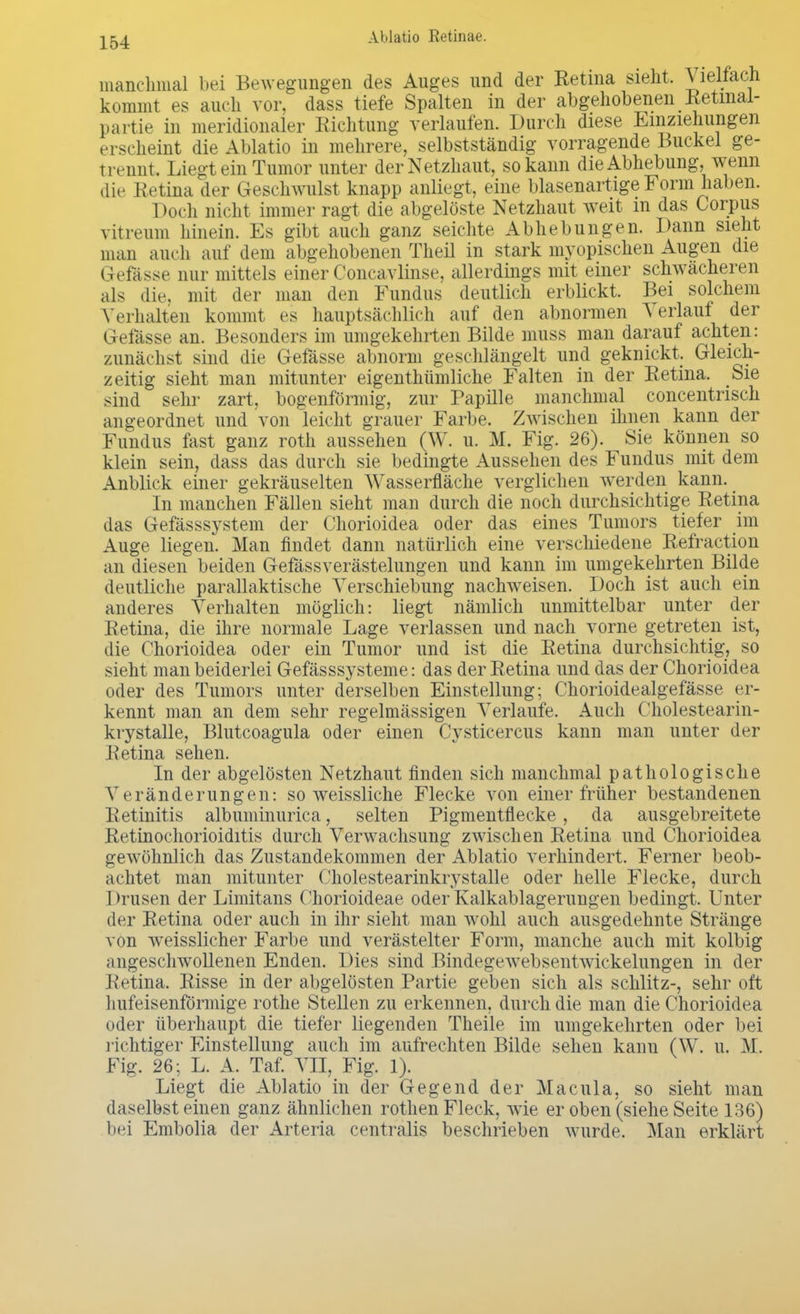 manchmal bei Bewegungen des Auges und der Retina sieht. Vielfach kommt es auch vor. dass tiefe Spalten in der abgehobenen Retmal- partie in meridionaler Richtung verlaufen. Durch diese Einziehungen erscheint die Ablatio in mehrere, selbstständig vorragende Buckel ge- trennt. Liegt ein Tumor unter der Netzhaut, so kann die Abhebung, wenn die Retina der Geschwulst knapp anliegt, eine blasenartige Form haben. Doch nicht immer ragt die abgelöste Netzhaut weit in das Corpus vitivum hinein. Es gibt auch ganz seichte Abhebungen. Dann sieht man auch auf dem abgehobenen Theil in stark myopischen Augen die Gefässe nur mittels einer Concavlinse, allerdings mit einer schwächeren als die. mit der man den Fundus deutlich erblickt. Bei solchem Verhalten kommt es hauptsächlich auf den abnormen Verlauf der Gefässe an. Besonders im umgekehrten Bilde muss man darauf achten: zunächst sind die Gefässe abnorm geschlängelt und geknickt. Gleich- zeitig sieht man mitunter eigenthümliche Falten in der Retina. Sie sind sehr zart, bogenförmig, zur Papille manchmal concentrisch angeordnet und von leicht grauer Farbe, Zwischen ihnen kann der Fundus fast ganz roth aussehen (W. u. M. Fig. 26). Sie können so klein sein, dass das durch sie bedingte Aussehen des Fundus mit dem Anblick einer gekräuselten Wasserfläche verglichen werden kann. In manchen Fällen sieht man durch die noch durchsichtige Retina das Gefässsystem der Chorioidea oder das eines Tumors tiefer im Auge liegen. Man findet dann natürlich eine verschiedene Refraction an diesen beiden Gefässverästelungen und kann im umgekehrten Bilde deutliche parallaktische Verschiebung nachweisen. Doch ist auch ein anderes Verhalten möglich: liegt nämlich unmittelbar unter der Retina, die ihre normale Lage verlassen und nach vorne getreten ist, die Chorioidea oder ein Tumor und ist die Retina durchsichtig, so sieht man beiderlei Gefässsysteme: das der Retina und das der Chorioidea oder des Tumors unter derselben Einstellung; Chorioidealgefässe er- kennt man an dem sehr regelmässigen Verlaufe, Auch Cholestearin- krystalle, Blutcoagula oder einen Cysticercus kann man unter der Retina sehen. In der abgelösten Netzhaut finden sich manchmal pathologische V rränderungen: so weissliche Flecke von einer früher bestandenen Retinitis albuminurica, selten Pigmentflecke, da ausgebreitete Retinochorioiditis durch Verwachsung zwischen Retina und Chorioidea gewöhnlich das Zustandekommen der Ablatio verhindert. Ferner beob- achtet man mitunter Cholestearinkrystalle oder helle Flecke, durch 1 »rusen der Limitans Chorioideae oder Kalkablagerungen bedingt. Unter der Retina oder auch in ihr sieht man wohl auch ausgedehnte Stränge von weisslicher Farbe und verästelter Form, manche auch mit kolbig angeschwollenen Enden. Dies sind Bindegewebsentwickelungen in der Retina. Risse in der abgelösten Partie geben sich als schlitz-, sehr oft hufeisenförmige rothe Stellen zu erkennen, durch die man die Chorioidea oder überhaupt die tiefer liegenden Theile im umgekehrten oder bei richtiger Einstellung auch im aufrechten Bilde sehen kann (W. u. M. Fig. 26; L. A. Taf. VII, Fig. 1). Liegt die Ablatio in der Gegend der Macula, so sieht man daselbst einen ganz ähnlichen rothen Fleck, wie er oben (siehe Seite 136) bei Embolia der Arteria centralis beschrieben wurde. Man erklärt