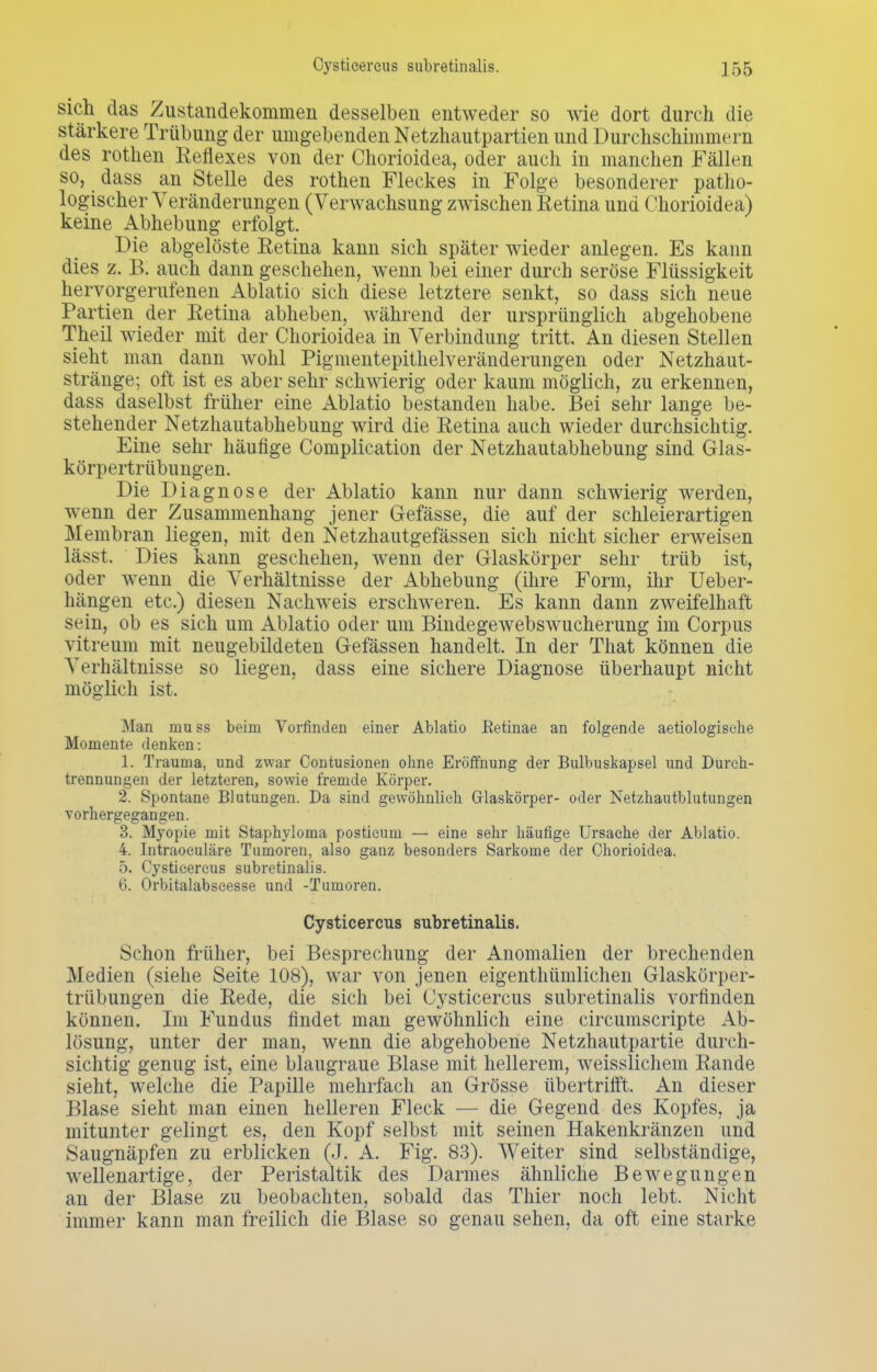 sich das Zustandekommen desselben entweder so wie dort durch die stärkere Trübung der umgebenden Netzhautpartien und Durchschimmern des rothen Reflexes von der Chorioidea, oder auch in manchen Fällen so, dass an Stelle des rothen Fleckes in Folge besonderer patho- logischer Veränderungen (Verwachsung zwischen Retina und Chorioidea) keine Abhebung erfolgt. Die abgelöste Retina kann sich später wieder anlegen. Es kann dies z. B. auch dann geschehen, wenn bei einer durch seröse Flüssigkeit hervorgerufenen Ablatio sich diese letztere senkt, so dass sich neue Partien der Retina abheben, während der ursprünglich abgehobene Theil wieder mit der Chorioidea in Verbindung tritt. An diesen Stellen sieht man dann wohl Pigmentepithelveränderungen oder Netzhaut- stränge; oft ist es aber sehr schwierig oder kaum möglich, zu erkennen, dass daselbst früher eine Ablatio bestanden habe. Bei sehr lange be- stehender Netzhautabhebung wird die Retina auch wieder durchsichtig. Eine sehr häufige Complication der Netzhautabhebung sind Glas- körpertrübungen. Die Diagnose der Ablatio kann nur dann schwierig werden, wenn der Zusammenhang jener Gefässe, die auf der schleierartigen Membran liegen, mit den Netzhautgefässen sich nicht sicher erweisen lässt. Dies kann geschehen, wenn der Glaskörper sehr trüb ist, oder wenn die Verhältnisse der Abhebung (ihre Form, ihr Ueber- hängen etc.) diesen Nachweis erschweren. Es kann dann zweifelhaft sein, ob es sich um Ablatio oder um Bindegewebswucherung im Corpus vitreum mit neugebildeten Gefässen handelt. In der That können die Verhältnisse so liegen, dass eine sichere Diagnose überhaupt nicht möglich ist. Man muss beim Vorfinden einer Ablatio Eetinae an folgende aetiologisehe Momente denken: 1. Trauma, und zwar Contusionen ohne Eröffnung der Bulbuskapsel und Durch- trennungen der letzteren, sowie fremde Körper. 2. Spontane Blutungen. Da sind gewöhnlieh Glaskörper- oder Netzhautblutungen vorhergegangen. 3. Myopie mit Staphyloma posticum — eine sehr häufige Ursache der Ablatio. 4. Intraoculäre Tumoren, also ganz besonders Sarkome der Chorioidea. 5. Cysticercus subretinalis. 6. Orbitalabscesse und -Tumoren. Cysticercus subretinalis. Schon früher, bei Besprechung der Anomalien der brechenden Medien (siehe Seite 108), war von jenen eigentümlichen Glaskörper- trübungen die Rede, die sich bei Cysticercus subretinalis vorfinden können. Im Fundus findet man gewöhnlich eine circumscripte Ab- lösung, unter der man, wenn die abgehobene Netzhautpartie durch- sichtig genug ist, eine blaugraue Blase mit hellerem, weisslichem Rande sieht, welche die Papille mehrfach an Grösse übertrifft. An dieser Blase sieht man einen helleren Fleck — die Gegend des Kopfes, ja mitunter gelingt es, den Kopf selbst mit seinen Hakenkränzen und Saugnäpfen zu erblicken (J. A. Fig. 83). Weiter sind selbständige, wellenartige, der Peristaltik des Darmes ähnliche Bewegungen an der Blase zu beobachten, sobald das Thier noch lebt. Nicht immer kann man freilich die Blase so genau sehen, da oft eine starke