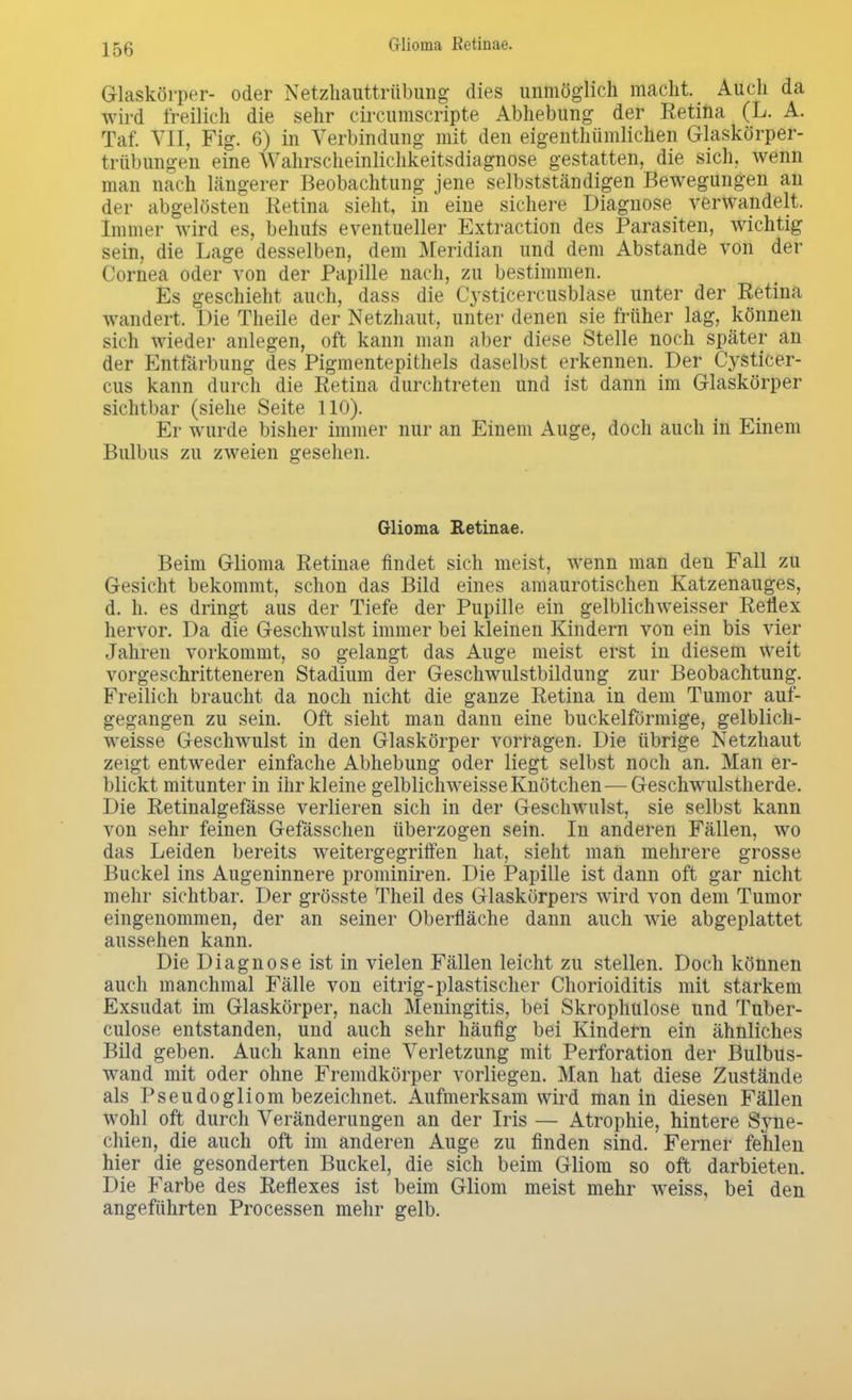 Glioina Retinae. Glaskörper- oder Netzhauttrübung dies unmöglich macht. < Auch da wird freilich die sehr circumscripte Abhebung der Retina (L. A. Taf. VII, Fig. 6) in Verbindung mit den eigenthümlichen Glaskörper- trübungen eine Wahrscheinlichkeitsdiagnose gestatten, die sich, wenn man nach längerer Beobachtung jene selbstständigen Bewegungen an der abgelösten Retina sieht, in eine sichere Diagnose verwandelt. Immer wird es, behufs eventueller Extraction des Parasiten, wichtig sein, die Lage desselben, dem Meridian und dem Abstände von der Cornea oder von der Papille nach, zu bestimmen. Es geschieht auch, dass die Cysticercusblase unter der Retina wandert. Die Theile der Netzhaut, unter denen sie früher lag, können sich wieder anlegen, oft kann man aber diese Stelle noch später an der Entfärbung des Pigmentepithels daselbst erkennen. Der Cysticer- cus kann durch die Retina durchtreten und ist dann im Glaskörper sichtbar (siehe Seite 110). Er wurde bisher immer nur an Einem Auge, doch auch in Einem Bulbus zu zweien gesehen. Glioma Retinae. Beim Glioma Retinae findet sich meist, wenn man den Fall zu Gesicht bekommt, schon das Bild eines amaurotischen Katzenauges, d. n. es dringt aus der Tiefe der Pupille ein gelblichweisser Reflex hervor. Da die Geschwulst immer bei kleinen Kindern von ein bis vier Jahren vorkommt, so gelangt das Auge meist erst in diesem weit vorgeschritteneren Stadium der Geschwulstbildung zur Beobachtung. Freilich braucht da noch nicht die ganze Retina in dem Tumor auf- gegangen zu sein. Oft sieht man dann eine buckeiförmige, gelblich- weisse Geschwulst in den Glaskörper vorragen. Die übrige Netzhaut zeigt entweder einfache Abhebung oder liegt selbst noch an. Man er- blickt mitunter in ihr kleine gelblichweisseKnötchen—Geschwulstherde. Die Retinalgefasse verlieren sich in der Geschwulst, sie selbst kann von sehr feinen Gefässchen überzogen sein. In anderen Fällen, wo das Leiden bereits weitergegriffen hat, sieht man mehrere grosse Buckel ins Augeninnere prominiren. Die Papille ist dann oft gar nicht mehr sichtbar. Der grösste Theil des Glaskörpers wird von dem Tumor eingenommen, der an seiner Oberfläche dann auch wie abgeplattet aussehen kann. Die Diagnose ist in vielen Fällen leicht zu stellen. Doch können auch manchmal Fälle von eitrig-plastischer Chorioiditis mit starkem Exsudat im Glaskörper, nach Meningitis, bei Skrophulose und Tuber- culose entstanden, und auch sehr häufig bei Kindern ein ähnliches Bild geben. Auch kann eine Verletzung mit Perforation der Bulbus- wand mit oder ohne Fremdkörper vorliegen. Man hat diese Zustände als Pseudogliom bezeichnet. Aufmerksam wird man in diesen Fällen wohl oft durch Veränderungen an der Iris — Atrophie, hintere Syne- chien, die auch oft im anderen Auge zu finden sind. Ferner fehlen hier die gesonderten Buckel, die sich beim Gliom so oft darbieten. Die Farbe des Reflexes ist beim Gliom meist mehr weiss, bei den angeführten Processen mehr gelb.