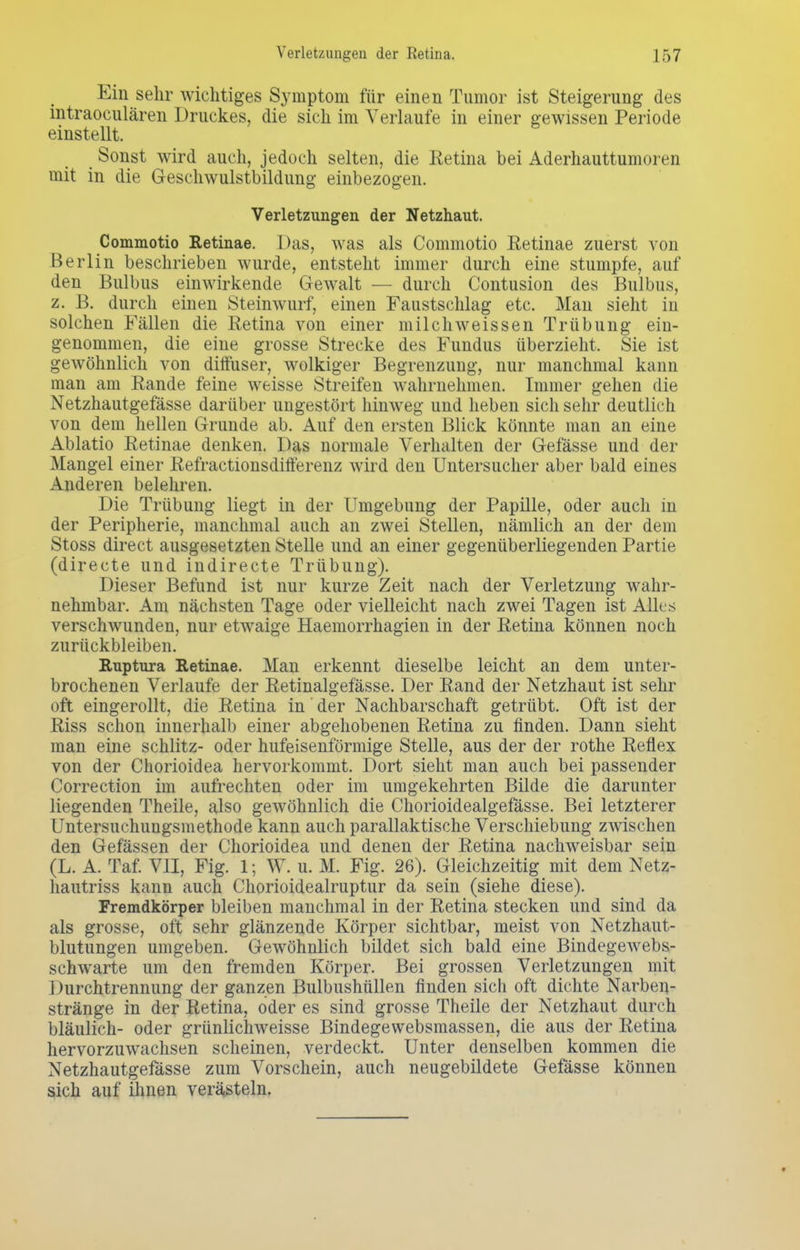 Ein sehr wichtiges Symptom für einen Tumor ist Steigerung des intraoculären Druckes, die sich im Verlaufe in einer gewissen Periode einstellt. Sonst wird auch, jedoch selten, die Retina bei Aderhauttumoren mit in die Geschwulstbildung einbezogen. Verletzungen der Netzhaut. Commotio Retinae. Das, was als Commotio Retinae zuerst von Berlin beschrieben wurde, entsteht immer durch eine stumpfe, auf den Bulbus einwirkende Gewalt — durch Contusion des Bulbus, z. B. durch einen Steinwurf, einen Faustschlag etc. Man sieht in solchen Fällen die Retina von einer milch weissen Trübung ein- genommen, die eine grosse Strecke des Fundus überzieht. Sie ist gewöhnlich von diffuser, wolkiger Begrenzung, nur manchmal kann man am Rande feine weisse Streifen wahrnehmen. Immer gehen die Netzhautgefässe darüber ungestört hinweg und lieben sich sehr deutlich von dem hellen Grunde ab. Auf den ersten Blick könnte man an eine Ablatio Retinae denken. Das normale Verhalten der Gefässe und der Mangel einer Refractionsdifferenz wird den Untersucher aber bald eines Anderen belehren. Die Trübung liegt in der Umgebung der Papille, oder auch in der Peripherie, manchmal auch an zwei Stellen, nämlich an der dem Stoss direct ausgesetzten Stelle und an einer gegenüberliegenden Partie (directe und indirecte Trübung). Dieser Befund ist nur kurze Zeit nach der Verletzung wahr- nehmbar. Am nächsten Tage oder vielleicht nach zwei Tagen ist Alles verschwunden, nur etwaige Haemorrhagien in der Retina können noch zurückbleiben. Ruptura Retinae. Man erkennt dieselbe leicht an dem unter- brochenen Verlaufe der Retinalgefässe. Der Rand der Netzhaut ist sehr oft eingerollt, die Retina in der Nachbarschaft getrübt. Oft ist der Riss schon innerhalb einer abgehobenen Retina zu finden. Dann sieht man eine schlitz- oder hufeisenförmige Stelle, aus der der rothe Reflex von der Chorioidea hervorkommt. Dort sieht man auch bei passender Correction im aufrechten oder im umgekehrten Bilde die darunter liegenden Theile, also gewöhnlich die Chorioidealgefasse. Bei letzterer Untersuchungsmethode kann auch parallaktische Verschiebung zwischen den Gefässen der Chorioidea und denen der Retina nachweisbar sein (L. A. Taf. VII, Fig. 1; W. u. M. Fig. 26). Gleichzeitig mit dem Netz- hautriss kann auch Chorioidealruptur da sein (siehe diese). Fremdkörper bleiben manchmal in der Retina stecken und sind da als grosse, oft sehr glänzende Körper sichtbar, meist von Netzhaut- blutungen umgeben. Gewöhnlich bildet sich bald eine Bindegewebs- schwarte um den fremden Körper. Bei grossen Verletzungen mit Durchtrennung der ganzen Bulbushüllen finden sich oft dichte Narben- stränge in der Retina, oder es sind grosse Theile der Netzhaut durch bläulich- oder grünlichweisse Bindegewebsmassen, die aus der Retina hervorzuwachsen scheinen, verdeckt. Unter denselben kommen die Netzhautgefässe zum Vorschein, auch neugebildete Gefässe können sich auf ihnen verästeln.