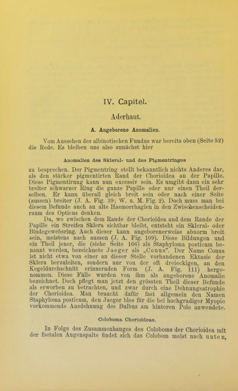 IV. Capitel Aderhaut. A. Angeborene Anomalien. Vom Aussehen des albinotischen Fundus war bereits oben (Seite 52) die Rede. Es bleiben uns also zunächst hier Anomalien des Skleral- und des Pigmentringes zu besprechen. Der Pigmentring stellt bekanntlich nichts Anderes dar, als den stärker pigmentirten Rand der Chorioidea an der Papille. Diese Pigmentirung kann nun excessiv sein. Es umgibt dann ein sehr breiter schwarzer Ring die ganze Papille oder nur einen Theü der- selben. Er kann überall gleich breit sein oder nach einer Seite (aussen) breiter (J. A. Fig. 39; W. u. M. Fig. 2). Doch muss man bei diesem Befunde auch an alte Haemorrhagien in den Zwischenscheiden- raum des Opticus denken. Da, wo zwischen dem Rande der Chorioidea und dem Rande der Papille ein Streifen Sklera sichtbar bleibt, entsteht ein Skleral- oder Bindegewebsring. Auch dieser kann angeborenerweise abnorm breit sein, meistens nach aussen (J. A. Fig. 109). Diese Bildungen und ein Theü jener, die (siehe Seite 166) als Staphyloma posticum be- nannt werden, bezeichnete Jaeger als „Conus. Der Name Conus ist nicht etwa von einer an dieser Stelle vorhandenen Ektasie der Sklera herzuleiten, sondern nur von der oft dreieckigen, an den Kegeldurchschnitt erinnernden Form (J. A. Fig. 111) herge- nommen. Diese Fälle wurden von ihm als angeborene Anomalie bezeichnet. Doch pflegt man jetzt den grössten Theü dieser Befunde als erworben zu betrachten, und zwar durch eine Dehnungsatrophie der Chorioidea. Man braucht dafür fast allgemein den Namen Staphyloma posticum, den Jaeger blos für die bei hochgradiger Myopie vorkommende Ausdehnung des Bulbus am hinteren Pole anwendete. Coloboma Cüorioideae. In Folge des Zusammenhanges des Coloboms der Chorioidea mit der foetalen Augenspalte findet sich das Colobom meist nach unten,