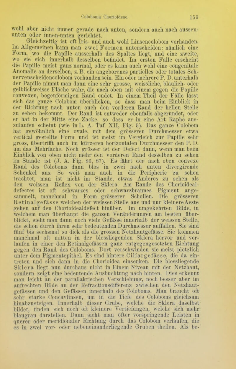 wohl aber nicht immer gerade nach unten, sondern auch nach aussen- unten oder innen-unten gerichtet. Gleichzeitig ist oft Iris- und auch wohl Linsencolobom vorhanden. Im Allgemeinen kann man zwei Formen unterscheiden: nämlich eine Form, wo die Papille ausserhalb des Spaltes liegt, und eine zweite, wo sie sich innerhalb desselben befindet. Im ersten Falle erscheint die Papille meist ganz normal, oder es kann auch wohl eine congenitale Anomalie an derselben, z. B. ein angeborenes partielles oder totales Seh- nervenscheidencolobom vorhanden sein. Ein oder mehrere P. D. unterhalb der Papille nimmt man dann eine sehr grosse, weissliche, bläulich- oder gelblichweisse Fläche wahr, die nach oben mit einem gegen die Papille convexen, bogenförmigen Rand endet. In einem Theil der Fälle lässt sich das ganze Colobom überblicken, so dass man beim Einblick in der Richtung nach unten auch den vorderen Rand der hellen Stelle zu sehen bekommt. Der Rand ist entweder ebenfalls abgerundet, oder er hat in der Mitte eine Zacke, so dass er in eine Art Raphe aus- zulaufen scheint (wie in L. A. Taf. XII, Fig. 5). Das ganze Colobom hat gewöhnlich eine ovale, mit dem grösseren Durchmesser etwa veitical gestellte Form und ist meist im Vergleich zur Papille sein' gross, übertrifft auch im kürzeren horizontalen Durchmesser den P. I). um das Mehrfache. Noch grösser ist der Defect dann, wenn man beim Einblick von oben nicht mehr den vorderen Rand desselben zu sehen im Stande ist (J. A. Fig. 86, 87). Es fahrt der nach oben convexe Rand des Coloboms dann blos in zwei nach unten divergirende Schenkel aus. So weit man auch in die Peripherie zu sehen trachtet, man ist nicht im Stande, etwas Anderes zu sehen als den weissen Reflex von der Sklera. Am Rande des Chorioideal- defectes ist oft schwarzes oder schwarzbraunes Pigment ange- himmelt, manchmal in Form grösserer Schollen. Die grösseren Retinalgefässe weichen der weissen Stelle aus und nur kleinereAeste gehen auf den Chorioidealdefect hinüber. Im umgekehrten Bilde, in welchem man überhaupt die ganzen Veränderungen am besten über- blickt, sieht man dann noch viele Gefasse innerhalb der weissen Stelle, die schon durch ihren sehr bedeutenden Durchmesser auffallen. Sie sind fünf bis sechsmal so dick als die grossen Netzhautgefässe. Sie kommen manchmal oft mitten in der blossliegenden Sklera hervor und ver- laufen in einer den Retinalgefässen ganz entgegengesetzten Richtung gegen den Rand des Coloboms. Dort verschwinden sie meist plötzlich unter dem Pigmentepithel. Es sind hintere Ciliargefässe, die da ein- treten und sich dann in die Chorioidea einsenken. Die blossliegende Sklera liegt nun durchaus nicht in Einem Niveau mit der Netzhaut, sondern zeigt eine bedeutende Ausbuchtung nach hinten. Dies erkennt man leicht an der parallaktischen Verschiebung, noch besser aber im aufrechten Bilde an der Refractionsdifferenz zwischen den Netzhaut- gefässen und den Gefässen innerhalb des Coloboms. Man braucht oft sehr starke Concavlinsen, um in die Tiefe des Coloboms gleichsam hinabzusteigen. Innerhalb dieser Grube, welche die Sklera daselbst bildet, finden sich noch oft kleinere Vertiefungen, welche sich mehr blaugrau darstellen. Dann sieht man öfter vorspringende Leisten in querer oder meridionaler Richtung durch das Colobom verlaufen, die es in zwei vor- oder nebeneinanderliegende Gruben theilen. Als be-