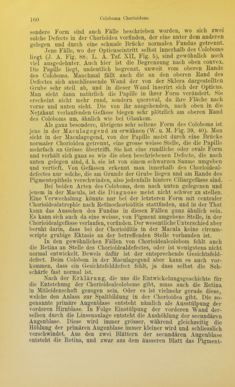 UiO sondere Form sind auch Fälle beschrieben worden, wo sich zwei solche Defecte in der Chorioidea vorfinden, der eine unter dem anderen gelegen und durch eine schmale Brücke normalen Fundus getrennt. Jene Fälle, wo der Opticuseintritt selbst innerhalb des Coloboms liegt (J. A. Fig. 88; L. A. Taf. XII, Fig. 5), sind gewöhnlich noch viel ausgedehnter. Auch hier ist die Begrenzung nach oben convex. Die Papille liegt, undeutlich begrenzt, unweit vom oberen Rande des Coloboms. Manchmal fällt auch die an den oberen Kand des Defectes sich anschliessende Wand der von der Sklera dargestellten Grube sehr steil ab, und in dieser Wand inserirt sich der Opticus. Man sieht dann natürlich die Papille in ihrer Form verändert. Sie erscheint nicht mehr rund, sondern queroval, da ihre Fläche nach vorne und unten sieht. Die von ihr ausgehenden, nach oben in die Netzhaut verlaufenden Gefässe biegen sehr plötzlich am oberen Rand des Coloboms um, ähnlich wie bei Glaukom. Als ganz besondere, übrigens sehr seltene Form des Coloboms ist jene in der Maculagegend zu erwähnen (W. u. M. Fig. 39, 40). Man sieht in der Maculagegend, von der Papille meist durch eine Brücke normaler Chorioidea getrennt, eine grosse weisse Stelle, die die Papille mehrfach an Grösse übertrifft. Sie hat eine rundliche oder ovale Form und verhält sich ganz so wie die oben beschriebenen Defecte, die nach unten gelegen sind, d. h. sie ist von einem schwarzen Saume umgeben und vertieft. Von Gelassen erkennt man innerhalb des Chorioideal- defectes nur solche, die am Grunde der Grube liegen und am Rande des Pigmentepithels verschwinden, also jedenfalls hintere Ciliargefässe sind. Bei beiden Arten des Coloboms, dem nach unten gelegenen und jenem in der Macula, ist die Diagnose meist nicht schwer zu stellen. Eine Verwechslung könnte nur bei der letzteren Form mit centraler Chorioidealatrophie nach Retinochorioiditis stattfinden, und in der That kann das Aussehen des Fundus in diesen Fällen ganz ähnlich sein. Es kann sich auch da eine weisse, von Pigment umgebene Stelle, in der Chorioidealgefässe verlaufen, vorfinden. Der wesentliche Unterschied aber beruht darin, dass bei der Chorioiditis in der Macula keine circum- scripte grubige Ektasie an der betreffenden Stelle vorhanden ist. In den gewöhnlichen Fällen von Chorioidealcolobom fehlt auch die Retina an Stelle des Chorioidealdefectes, oder ist wenigstens nicht normal entwickelt. Beweis dafür ist der entsprechende Gesichtsfeld- defect. Beim Colobom in der Maculagegend aber kann es auch vor- kommen, dass ein Gesichtsfelddefect fehlt, ja dass selbst die Seh- schärfe fast normal ist. Nach der Erklärung, die uns die Entwicklungsgeschichte für die Entstehung der Chorioidealcolobome gibt, muss auch die Retina in Mitleidenschaft gezogen sein. Oder es ist vielmehr gerade diese, welche den Anlass zur Spaltbildung in der Chorioidea gibt. Die so- genannte primäre Augenblase entsteht nämlich als Ausstülpung der vorderen Hirnblase. In Folge Einstülpung der vorderen Wand der- selben durch die Linsenanlage entsteht die Aushöhlung der secundären Augenblase. Diese wird immer grösser, während gleichzeitig die Höhlung der primären Augenblase immer kleiner wird und schliesslich verschwindet. Aus den zwei Blättern der secundären Augenblase entsteht die Retina, und zwar aus dem äusseren Blatt das Pigment-