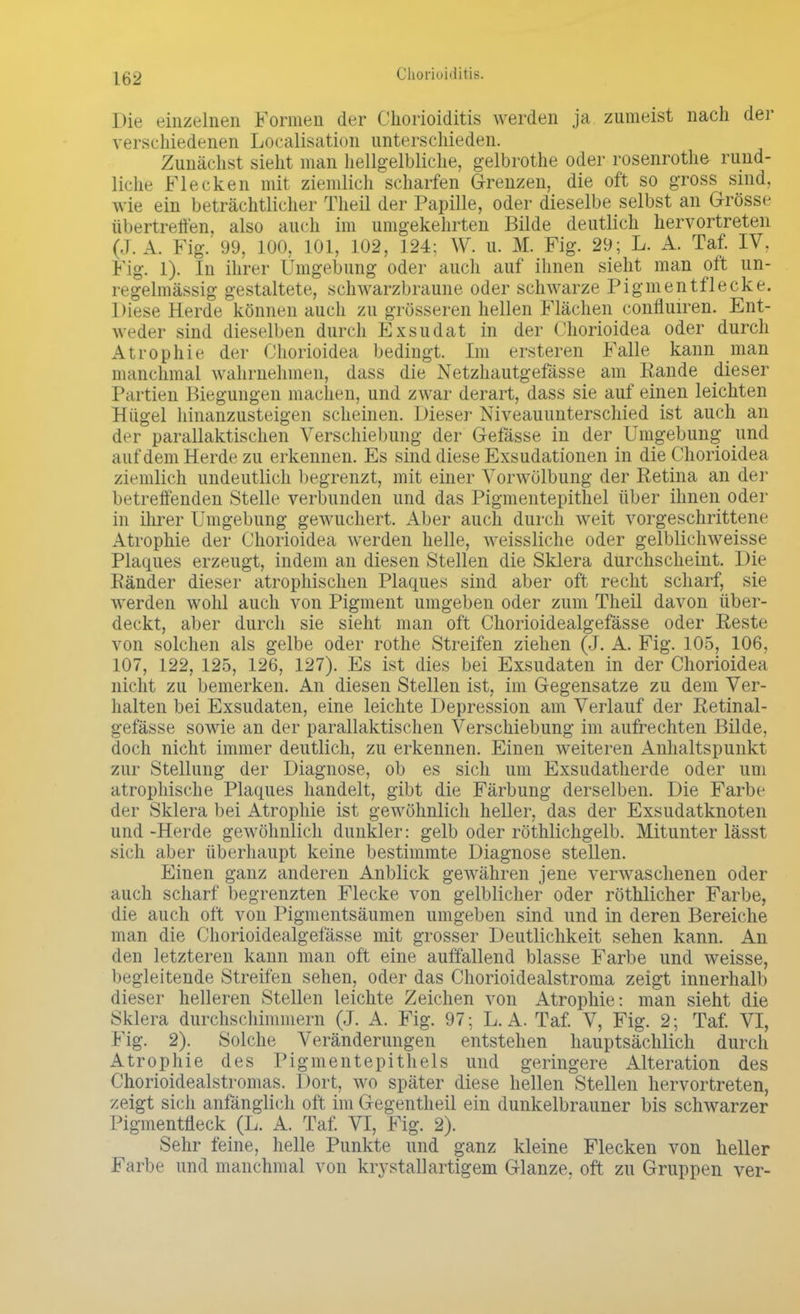 Die einzelnen Formen der Chorioiditis werden ja zumeist nach der verschiedenen Legalisation unterschieden. Zunächst sieht man hellgelbliche, gelbrothe oder rosenrothe rund- liche Flecken mit ziemlich scharfen Grenzen, die oft so gross sind, wie ein beträchtlicher Theil der Papille, oder dieselbe selbst an Grösse übertreffen, also auch im umgekehrten Bilde deutlich hervortreten (J. A. Fig. 99, 100, 101, 102, 124; W. u. M. Fig. 29; L. A. Taf. IV. Fig. 1). In ihrer 1'mgcln.mg oder auch auf ihnen sieht man oft un- regelmässig gestaltete, schwarzbraune oder schwarze Pigmentflecke. Diese Herde können auch zu grösseren hellen Flächen confluiren. Ent- weder sind dieselben durch Exsudat in der Chorioidea oder durch Atrophie der Chorioidea bedingt. Im ersteren Falle kann man manchmal wahrnehmen, dass die Netzhautgefässe am Rande dieser Partien Biegungen machen, und zwar derart, dass sie auf einen leichten Hügel hinanzusteigen scheinen. Dieser Niveauunterschied ist auch an der parallaktischen Verschiebung der Gefässe in der Umgebung und auf dem Herde zu erkennen. Es sind diese Exsudationen in die Chorioidea ziemlich undeutlich begrenzt, mit einer Vorwölbung der Retina an der betreffenden Stelle verbunden und das Pigmentepithel über ihnen oder in ihrer Umgebung gewuchert. Aber auch durch weit vorgeschrittene Atrophie der Chorioidea werden helle, weissliche oder gelblichweisse Plaques erzeugt, indem an diesen Stellen die Sklera durchscheint. Die Ränder dieser atrophischen Plaques sind aber oft recht scharf, sie werden wohl auch von Pigment umgeben oder zum Theil davon über- deckt, aber durch sie sieht man oft Chorioidealgefässe oder Reste von solchen als gelbe oder rothe Streifen ziehen (J. A. Fig. 105, 106, 107, 122, 125, 126, 127). Es ist dies bei Exsudaten in der Chorioidea nicht zu bemerken. An diesen Stellen ist, im Gegensatze zu dem Ver- halten bei Exsudaten, eine leichte Depression am Verlauf der Retinal- gefässe sowie an der parallaktischen Verschiebung im aufrechten Bilde, doch nicht immer deutlich, zu erkennen. Einen weiteren Anhaltspunkt zur Stellung der Diagnose, ob es sich um Exsudatherde oder um atrophische Plaques handelt, gibt die Färbung derselben. Die Farbe der Sklera bei Atrophie ist gewöhnlich heller, das der Exsudatknoten und-Herde gewöhnlich dunkler: gelb oder röthlichgelb. Mitunter lässt sich aber überhaupt keine bestimmte Diagnose stellen. Einen ganz anderen Anblick gewähren jene verwaschenen oder auch scharf begrenzten Flecke von gelblicher oder röthlicher Farbe, die auch oft von Pigmentsäumen umgeben sind und in deren Bereiche man die Chorioidealgefässe mit grosser Deutlichkeit sehen kann. An den letzteren kann man oft eine auffallend blasse Farbe und weisse, begleitende Streifen sehen, oder das Chorioidealstroma zeigt innerhalb dieser helleren Stellen leichte Zeichen von Atrophie: man sieht die Sklera durchschimmern (J. A. Fig. 97; L. A. Taf. V, Fig. 2; Taf. VI, Fig. 2). Solche Veränderungen entstehen hauptsächlich durch Atrophie des Pigmentepithels und geringere Alteration des Chorioidealstromas. Dort, wo später diese hellen Stellen hervortreten, zeigt sich anfänglich oft im Gegentheil ein dunkelbrauner bis schwarzer Pigmentfleck (L. A. Taf. VI, Fig. 2). Sehr feine, helle Punkte und ganz kleine Flecken von heller Farbe und manchmal von krystallartigem Glänze, oft zu Gruppen ver-