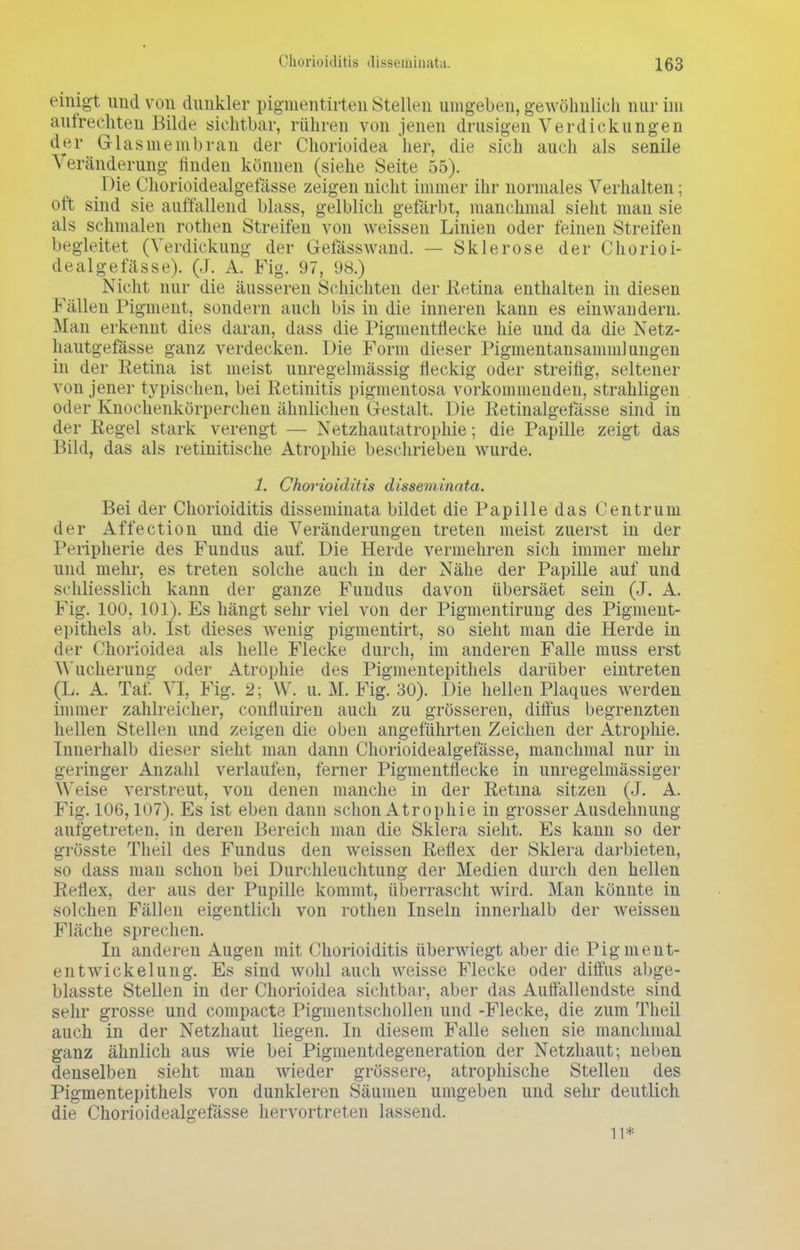 einigt und von dunkler pigmentirten stellen umgeben, gewöhnlich nur im au fr e eilten Bilde sichtbar, rühren von jenen drüsigen Verdickungen der Glas nie mb ran der Chorioidea her, die sich auch als senile Veränderung finden können (siehe Seite 55). Die Chorioidealgefässe zeigen nicht immer ihr normales Verhalten; oft sind sie auffallend blass, gelblich gefärbt, manchmal sieht man sie als schmalen rothen Streifen von weissen Linien oder feinen Streifen begleitet (Verdickung der Gefässwand. — Sklerose der Chorioi- dealgefässe). (J. A. Fig. 97, 98.) Nicht nur die äusseren Schichten der .Retina enthalten in diesen Fällen Pigment, sondern auch bis in die inneren kann es einwandern. Man erkennt dies daran, dass die Pigmentflecke hie und da die Netz- hautgefässe ganz verdecken. Die Form dieser Pigmentansammlungen in der Retina ist meist unregelmässig fleckig oder streifig, seltener von jener t}rpischen, bei Retinitis pigmentosa vorkommenden, strahligen oder Knochenkörperchen ähnlichen Gestalt. Die Retinalgefässe sind in der Regel stark verengt — Netzhautatrophie; die Papille zeigt das Bild, das als retinitische Atrophie beschrieben wurde. 1. Chorioiditis disseminata. Bei der Chorioiditis disseminata bildet die Papille das Centrum der Affection und die Veränderungen treten meist zuerst in der Peripherie des Fundus auf. Die Herde vermehren sich immer mehr und mehr, es treten solche auch in der Nähe der Papille auf und schliesslich kann der ganze Fundus davon übersäet sein (J. A. Fig. 100, 101). Es hängt sehr viel von der Pigmentirung des Pigment- epithels ab. Ist dieses wenig pigmentirt, so sieht man die Herde in der Chorioidea als helle Flecke durch, im anderen Falle muss erst A\ ucherung oder Atrophie des Pigmentepithels darüber eintreten (L. A. Tat. VI, Fig. 2; \V. u. M. Fig. 30). Die hellen Plaques werden immer zahlreicher, confluiren auch zu grösseren, diffus begrenzten hellen Stellen und zeigen die oben angeführten Zeichen der Atrophie. Innerhalb dieser sieht man dann Chorioidealgefässe, manchmal nur in geringer Anzahl verlaufen, ferner Pigmentflecke in unregelmässiger Weise verstreut, von denen manche in der Retina sitzen (J. A. Fig. 106,107). Es ist eben dann schon Atrophie in grosser Ausdehnung aufgetreten, in deren Bereich man die Sklera sieht. Es kann so der grösste Theil des Fundus den weissen Reflex der Sklera darbieten, so dass man schon bei Durchleuchtung der Medien durch den hellen Reflex, der aus der Pupille kommt, überrascht wird. Man könnte in solchen Fällen eigentlich von rothen Inseln innerhalb der weissen Fläche sprechen. In anderen Augen mit Chorioiditis überwiegt aber die Pigment- entwickelung. Es sind wohl auch weisse Flecke oder diffus abge- blasste Stellen in der Chorioidea sichtbar, aber das Auffallendste sind sehr grosse und compacte Pigmentschollen und -Flecke, die zum Theil auch in der Netzhaut liegen. In diesem Falle sehen sie manchmal ganz ähnlich aus wie bei Pigmentdegeneration der Netzhaut; neben denselben sieht man wieder grössere, atrophische Stellen des Pigmentepithels von dunkleren Säumen umgeben und sehr deutlich die Chorioidealgefässe hervortreten lassend. 11*