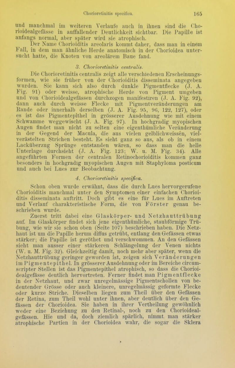 und manch mal im weiteren Verlaufe auch in ihnen sind die Üho- rioidealgefässe in auffallender Deutlichkeit sichtbar. Die Papille ist anfangs normal, aber später wird sie atrophisch. Der Name Chorioiditis areolaris kommt daher, dass man in einem Fall, in dem man ähnliche Herde anatomisch in der Chorioidea unter- sucht hatte, die Knoten von areolärem Baue fand. 3. Chorioretinitis centralis. Die Chorioretinitis centralis zeigt alle verschiedenen Erscheinungs- formen, wie sie früher von der Chorioiditis disseminata angegeben wurden. Sie kann sich also durch dunkle Pigmentflecke (J. A. Fig. 91) oder weisse, atrophische Herde von Pigment umgeben und von Chorioidealgefässen durchzogen manifestum (J. A. Fig. 92), dann auch durch weisse Flecke mit Pigmentveränderungen am Rande oder innerhalb derselben (J. A. Fig. 95, 96, 122, 127), oder es ist das Pigmentepithel in grösserer Ausdehnung wie mit einem Schwämme weggewischt (J. A. Fig. 97). In hochgradig myopischen Augen findet man nicht zu selten eine eigentümliche Veränderung in der Gegend der Macula, die aus vielen gelblichweissen, viel- verästelten Strichen besteht. Es sieht ganz so aus, als ob in einem Lacküberzug Sprünge entstanden wären, so dass man die helle Unterlage durchsieht (J. A. Fig. 123; W. u. M. Fig. 34). Alle angeführten Formen der centralen Retinochorioiditis kommen ganz besonders in hochgradig myopischen Augen mit Staphyloma posticum und auch bei Lues zur Beobachtung. 4. Chorioretinitis specißca. Schon oben wurde erwähnt, dass die durch Lues hervorgerufene Chorioiditis manchmal unter den Symptomen einer einfachen Chorioi- ditis disseminata auftritt. Doch gibt es eine für Lues im Auftreten und Verlauf charakteristische Form, die von Förster genau be- schrieben wurde. Zuerst tritt dabei eine Glaskörper- und Netzhauttrübung auf. Im Glaskörper findet sich jene eigentümliche, staubförmige Trü- bung, wie wir sie schon oben (Seite 107) beschrieben haben. Die Netz- haut ist um die Papille herum diffus getrübt, entlang den Gelassen etwas stärker; die Papille ist geröthet und verschwommen. An den Gefässen sieht man ausser einer stärkeren Schlängelung der Venen nichts (\V. u. M. Fig. 32). Gleichzeitig damit, noch mehr aber später, wenn die Netzhauttrübung geringer geworden ist, zeigen sich Veränderungen im Pigmentepithel. In grösserer Ausdehnung oder im Bereiche circum- scripter Stellen ist das Pigmentepithel atrophisch, so dass die Chorioi- dealgefasse deutlich hervortreten. Ferner findet man Pigmentflecke in der Netzhaut, und zwar unregelmässige Pigmentschollen von be- deutender Grösse oder auch kleinere, unregelmässig geformte Flecke oder kurze Striche. Dieselben liegen zum Theil über den Gefässen der Retina, zum Theil wohl unter ihnen, aber deutlich über den Ge- fässen der Chorioidea. Sie haben in ihrer Vertheilung gewöhnlich weder eine Beziehung zu den Retinal-, noch zu den Chorioideal- gefässen. Hie und da, doch ziemlich spärlich, nimmt man stärker atrophische Partien in der Chorioidea wahr, die sogar die Sklera