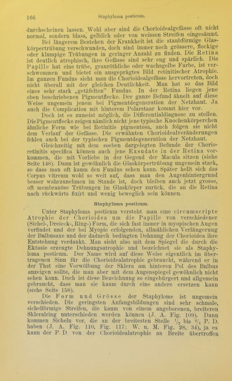 durchscheinen lassen. Wohl aber sind die Chorioidealgefasse oft nicht normal, sondern blass, gelblich oder von weissen Streifen eingesäumt. Bei längerem Bestehen der Krankheit ist die staubförmige Glas- körpertrübung verschwunden, doch sind immer noch grössere, flockige oder klumpige Trübungen in geringer Anzahl zu finden. Die Retina ist deutlich atrophisch, ihre Gefässe sind sehr eng und spärlich. Die Papille hat eine trübe, grauröthliche oder wachsgelbe Farbe, ist ver- schwommen und bietet ein ausgeprägtes Bild retinitischer Atrophie. Im ganzen Fundus sieht man die Chorioidealgefässe hervortreten, doch nicht überall mit der gleichen Deutlichkeit. Man hat so das Bild eines sehr stark „getäfelten Fundus. In der Retina liegen jene oben beschriebenen Pigmentflecke. Der ganze Befund ähnelt auf diese Weise ungemein jenem bei Pigmentdegeneration der Netzhaut. Ja auch die Complication mit hinterem Polarstaar kommt hier vor. Doch ist es zumeist möglich, die Differentialdiagnose zu stellen. Die Pigmentflecke zeigen nämlich nicht jene typische Knochenkörperchen ähnliche Form wie bei Retinitis pigmentosa, auch folgen sie nicht dem Verlauf der Gefässe, Die erwähnten Chorioidealveränderungen fehlen auch bei der typischen Pigmentdegeneration der Netzhaut. Gleichzeitig mit' dem soeben dargelegten Befunde der Chorio- retinitis specifica können auch jene Exsudate in der Retina vor- kommen, die mit Vorliebe in der Gegend der Macula sitzen (siehe Seite 148). Dann ist gewöhnlich die Glaskörpertrübung ungemein stark, so dass man oft kaum den Fundus sehen kann. Später hellt sich das Corpus vitreum wohl so weit auf, dass man den Augenhintergrund besser wahrzunehmen im Stande ist, doch bleiben auch jetzt grosse, oft membranöse Trübungen im Glaskörper zurück, die an die Retina nach rückwärts fixirt und wenig beweglich sein können. Staphyloma postieum. Unter Staphyloma postieum versteht man eine circumscripte Atrophie der Chorioidea um die Papille von verschiedener (Sichel-, Dreieck-, Ring-) Form, die sich fast immer in myopischen Augen vorfindet und der bei Myopie erfolgenden, allmählichen Verlängerung der Bulbusaxe und der dadurch bedingten Dehnung der Chorioidea ihre Entstehung verdankt. Man sieht also mit dem Spiegel die durch die Ektasie erzeugte Dehnungsatrophie und bezeichnet sie als Staphy- loma postieum. Der Name wird auf diese Weise eigentlich im über- tragenen Sinn für die Chorioidealatrophie gebraucht, während er in der Tittat eine Vorwölbung der Sklera am hinteren Pol des Bulbus anzeigen sollte, die man aber mit dem Augenspiegel gewöhnlich nicht sehen kann. Doch ist diese Bezeichnung so eingebürgert und allgemein gebraucht, dass man sie kaum durch eine andere ersetzen kann (siehe Seite 158). Die Form und Grösse der Staphylome ist ungemein verschieden. Die geringsten Anfangsbildungen sind sehr schmale, sichelförmige Streiten, die kaum von einem angeborenen, breiteren Skleralring unterschieden werden können (J. A. Fig. 109). Dann kommen Sicheln vor, die an der breitesten Stelle y2 bis 3A P- D. haben (J. A. Fig. 110, Fig. 117; W. u. M. Fig. 28, 34), ja es kann der P. D von der Chorioidealatrophie an Breite übertroffen