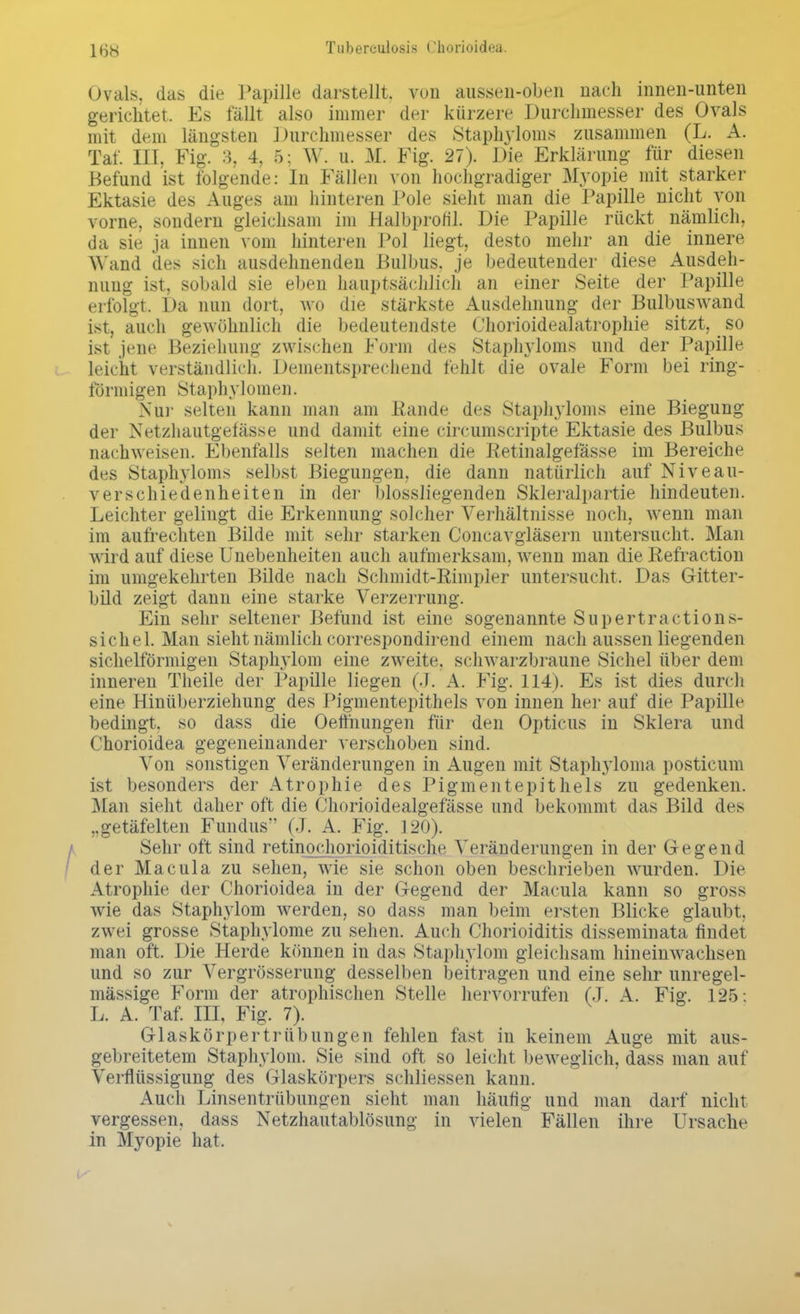 Ovals, das die Papille darstellt, von aussen-oben nach iimen-unten gerichtet. Es fällt also immer der kürzere Durchmesser des Ovals mit dem längsten Durchmesser des Staphyloms zusammen (L. A. Tat'. III. Fig. 3, 4, 5; W. u. M. Fig. 27). Die Erklärung für diesen Befund ist folgende: In Fällen von hochgradiger Myopie mit starker Ektasie des Auges am hinteren Pole sieht man die Papille nicht von vorne, sondern gleichsam im Halbprofil. Die Papille rückt nämlich, da sie ja innen vom hinteren Pol liegt, desto mehr an die innere Wand des sich ausdehnenden Bulbus, je bedeutender diese Ausdeh- nung ist, sobald sie eben hauptsächlich an einer Seite der Papille erfolgt. Da nun dort, wo die stärkste Ausdehnung der Bulbuswand ist, auch gewöhnlich die bedeutendste Chorioidealatrophie sitzt, so ist jene Beziehung zwischen Form des Staphyloms und der Papille leicht verständlich. Dementsprechend fehlt die ovale Form bei ring- förmigen Staphylomen. Nur selten kann man am Bande des Staphyloms eine Biegung der Netzhautgefässe und damit eine circumscripte Ektasie des Bulbus nachweisen. Ebenfalls selten inachen die Eetinalgefässe im Bereiche des Staphyloms selbst Biegungen, die dann natürlich auf Niveau- verschiedenheiten in der biossliegenden Skleralpartie hindeuten. Leichter gelingt die Erkennung solcher Verhältnisse noch, wenn man im aufrechten Bilde mit sehr starken Concavgläsern untersucht. Man wird auf diese Unebenheiten auch aufmerksam, wenn man die Refraction im umgekehrten Bilde nach Schmidt-Rimpler untersucht. Das Götter- bild zeigt dann eine starke Verzerrung. Ein sehr seltener Befund ist eine sogenannte Supertractions- sichel. Man sieht nämlich correspondirend einem nach aussen liegenden sichelförmigen Staphylom eine zweite, schwarzbraune Sichel über dem inneren Theile der Papille liegen (J. A. Fig. 114). Es ist dies durch eine Hinüberziehung des Pigmentepithels von innen her auf die Papille bedingt, so dass die Oettnungen für den Opticus in Sklera und Chorioidea gegeneinander verschoben sind. Von sonstigen Veränderungen in Augen mit Staphyloma posticum ist besonders der Atrophie des Pigmentepithels zu gedenken. Man sieht daher oft die Chorioidealgefässe und bekommt das Bild des „getäfelten Fundus (J. A. Fig. 120). Sehr oft sind retinochorioiditische Veränderungen in der Gregend der Macula zu sehen, wie sie schon oben beschrieben wurden. Die Atrophie der Chorioidea in der Gegend der Macula kann so gross wie das staphylom werden, so dass man beim ersten Blicke glaubt, zwei grosse Staphylome zu sehen. Auch Chorioiditis disseminata findet man oft. Die Herde können in das Staphylom gleichsam hineinwachsen und so zur Vergrösserung desselben beitragen und eine sehr unregel- mässige Form der atrophischen Stelle hervorrufen (J. A. Fig. 125 . L. A. Taf. III, Fig. 7). Glaskörpertrübungen fehlen fast in keinem Auge mit aus- gebreitetem Staphylom. Sie sind oft so leicht beweglich, dass man auf Verflüssigung des Glaskörpers schliessen kann. Auch Linsentrübungen sieht man häutig und man darf nicht vergessen, dass Netzhautablösung in vielen Fällen ihre Ursache in Myopie hat.