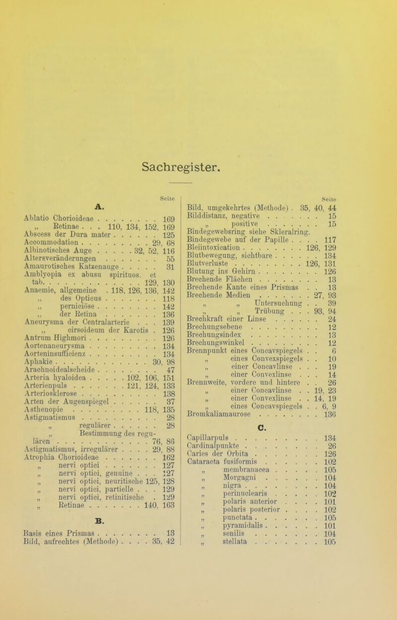 Sachregister. Seite A. Ablatio Chorioideae 169 Eetinae . . . 110, 131, 152, 169 Abscess der Dura mater 125 Aecommodation 29. 68 Albinotisches Auge 32, 52, 116 Altersveränderungen 55 Amaurotisches Kataenauge 31 Ainblyopia ex abusu spirituos. et tab 129, 130 Anaemie, allgemeine . 118, 126, 136, 142 „ des Opticus 118 „ perniciöse 142 „ der Eetina 136 Aneurysma der Centraiarterie . . . 139 „ eirsoideum der Karotis . 126 Antrum Highmori 126 Aortenaneurysma 134 Aorteninsufficienz 134 Aphakie 30, 98 Arachnoidealscheide 47 Arteria hyaloidea 102, 106, 151 Arterienpuls 121, 124, 133 Arteriosklerose 138 Arten der Augenspiegel 37 Asthenopie 118, 135 Astigmatismus 28 „ regulärer 28 „ Bestimmung des regu- lären 76, 86 Astigmatismus, irregulärer .... 29, 88 Atrophia Chorioideae 162 „ nervi optici 127 „ nervi optici, genuine . . . 127 „ nervi optici, neuritische 125, 128 „ nervi optici, partielle . . . 129 „ nervi optici, retinitische . 129 Retinae 140, 163 B. Basis eines Prismas 13 Bild, aufrechtes (Methode) .... 35, 42 Seite Bild, umgekehrtes (Methode) . 35, 40, 44 Bilddistanz, negative 15 „ positive 15 Bindegewebsring siehe Skleralring. Bindegewebe auf der Papille .... 117 Bleiintoxication 126, 129 Blutbewegung, sichtbare 134 Blutverluste 126, 131 Blutung ins Gehirn 126 Brechende Flächen 13 Brechende Kante eines Prismas . . 13 Brechende Medien 27, 93 „ „ Untersuchung . . 39 Trübung ... 93, 94 Breehkraft einer Linse 24 Brechungsebene 12 Brechungsindex 13 Brechungswinkel 12 Brennpunkt eines Concavspiegels . . 6 „ eines Convexspiegels . . 10 „ einer Concavlinse ... 19 „ einer Convexlinse ... 14 Brennweite, vordere und hintere . . 26 „ einer Concavlinse . . 19, 23 „ einer Convexlinse . . 14, 19 „ eines Concavspiegels . . 6, 9 Bromkaliamaurose 136 C. Capillarpuls 134 Cardinalpunkte 26 Caries der Orbita 126 Cataracta fusiformis 102 „ menibranacea 105 Morgagni 101 nigra 104 „ perinuclearis 102 „ polaris anterior .... 101 „ polaris posterior .... 102 „ punctata 105 „ pyramidalis 101 „ senilis 101 „ stell ata 105