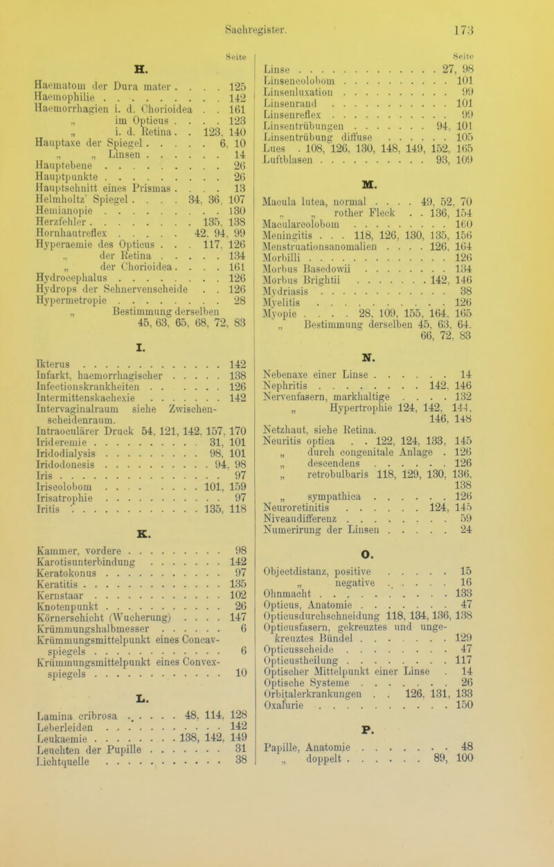 Seih' H. Haematom der Dura mater .... 125 Haemophilie 142 Haeuiorrhagien i. d. Ohorioidea . . 161 im Opticus .... 123 i. d. Retina. . 123. 140 Hauptaxe der Spiegel 6, 10 ., „ Linsen 14 Hauptebene 26 Hauptpunkte 26 Hauptschnitt eines Prismas .... 13 Heimholte Spiegel .... 34. 36, 107 Heuiianopie 130 Herzfehler 135. 138 Hornhautreflex 42, 94. 99 Hyperaemie des Opticus . . . 117. 126 ., der Retina 134 „ der Ohorioidea. . . . 161 Hydrocephalus 126 Hydrops der Sehnervenscheide . . 126 Hypermetropie 28 ., Bestimmung derselben 45, 63, 65, 68, 72, 83 I. Ikterus 142 Infarkt, haemorrhagiseher 138 Infektionskrankheiten 126 Intermittenskachexie 142 Intervaginalrauni siehe Zwisehen- scheidenraum. Tntraoculärcr Druck 54. 121, 142. 157, 170 lrideremie 31, 101 Iridodialysis 98, 101 Iridodonesis 94, 98 Iris 97 Iriseolobom 101, 159 Irisatrophie 97 Iritis : 135, 118 K. Kammer, vordere 98 Karotisunterbindung 142 Keratokonus 97 Keratitis 135 Kernstaar 102 Knotenpunkt 26 Körnerschicht (Wucherung) .... 147 Krümmungshalbmesser 6 Krümmungsmittelpunkt eines Concav- spiegels 6 Krümmungsmittelpunkt eines Convex- spiegels 10 Ii. Lamina cribrosa .... . 48. 114, 128 Leberleiden 142 Lenkaemie 138, 142, 149 Leuchten der Pupille 31 Lichtquelle 38 Seite Linse 27, 98 Linsencoloboin 101 Linsenluxation 99 Linsenrand 101 Linsenreflex 99 Linsentrübungen 94. 101 Linsentrübung diffuse 105 Lues . 108, 126, 130, 148, 149, 152, 165 Luftblasen 93, 109 Macula lutea, normal .... 49, 52, 70 rother Fleck . . 136, 154 Macularcolobom 160 Meningitis . . . 118, 126, 130, 135, 156 Menstruationsanomalien .... 126, 164 Morbilli 126 Morbus Basedowü 134 Morbus Brightii 142, 146 Mydriasis 38 Myelitis 126 .Myopie .... 28, 109, 155, 164, 165 „ Bestimmung derselben 45, 63, 64. 66, 72, 83 N. Nebenaxe einer Linse 14 Nephritis 142, 146 Nervenfasern, markhaltige .... 132 Hypertrophie 124, 142, 144. 146, 148 Netzhaut, siehe Retina. Neuritis optica . . 122, 124, 133, 145 „ durch congenitale Anlage . 126 „ clescendens 126 retrobulbaris 118, 129, 130, 136, 138 „ sympathica 126 Neuroretinitis 124, 145 Niveaudifferenz 59 Numerirung der Linsen 24 O. Objectdistanz, positive 15 „ negative 16 Ohnmacht 133 Opticus, Anatomie 47 Ol>ticusdurchschneidung 118, 134,136, 138 Opticusfasern, gekreuztes und unge- kreuztes Bündel ....... 129 Opticusseheide 47 Opticustheilung 117 Optischer Mittelpunkt einer Linse . 14 Optische Systeme 2(5 Orbitalerkrankungen . . 126, 131, 133 Oxalurie 150 P. Papille, Anatomie 48 „ doppelt 89, 100