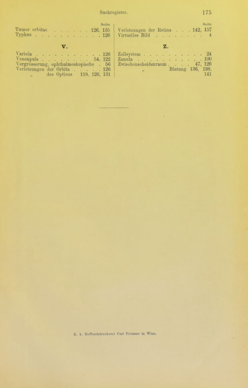 Seite Tumor orbitae 126, 135 Typhus 126 V. Variola 126 Venenpuls 54, 122 Vergrößerung, ophthalmoskopische . 56 Verletzungen der Orbita 126 des Opticus 118. 126, 131 Seite Verletzungen der Retina . . . 142, 157 Virtuelles Bild 4 Z. Zollsystem 24 Zonula 100 Zwischenscheidenraum .... 47, 126 Blutung 136, 138. 141 K. k. Hoflmcudruckerei Carl Fromme in Wien.