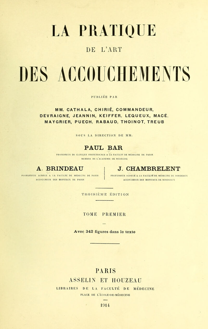 DE L'ART DES ACCOUCHEMENTS PUBLIEE PAR MM. CATHALA, CHIRIE, COMMANDEUR, DEVRAIGNE, JEANNIN, KEIFFER, LEQU EUX, MACÉ MAYGRIER, PUECH, R A B AU D, TH OI N OT, T R E U B SOUS LA DIRECTION DE MM. PAUL BAR PROFESSEUR DE CM NIQUE OBSTETRICALE A LA FACULTK DE MEDECINE DE PARIS MEMBRE DE I.ACADÉMIE DE MÉDECINE A. BRINDEAU PROFESSEUR AGRÉGÉ A LA FACULTÉ DE MÉDECINE DE PARIS ACCOUCHEUR DES HOPITAUX DE PARIS J. CHAMBRELENT PROFESSEUR AGRÉGÉ A LA FACULTÉ DE MÉDECINE DE BORDEAUX ACCOUCHEUR DES HOPITAUX DE BORDEAUX TROISIÈME ÉDITION TOME PREMIER Avec 342 figures dans le texte PARIS ASSELIN ET HOUZEAU LIBRAIRES DE LA FACULTÉ DE MÉDECINE PLACE DE l'ÉCOLE-DE-SIÉDECINE 1914