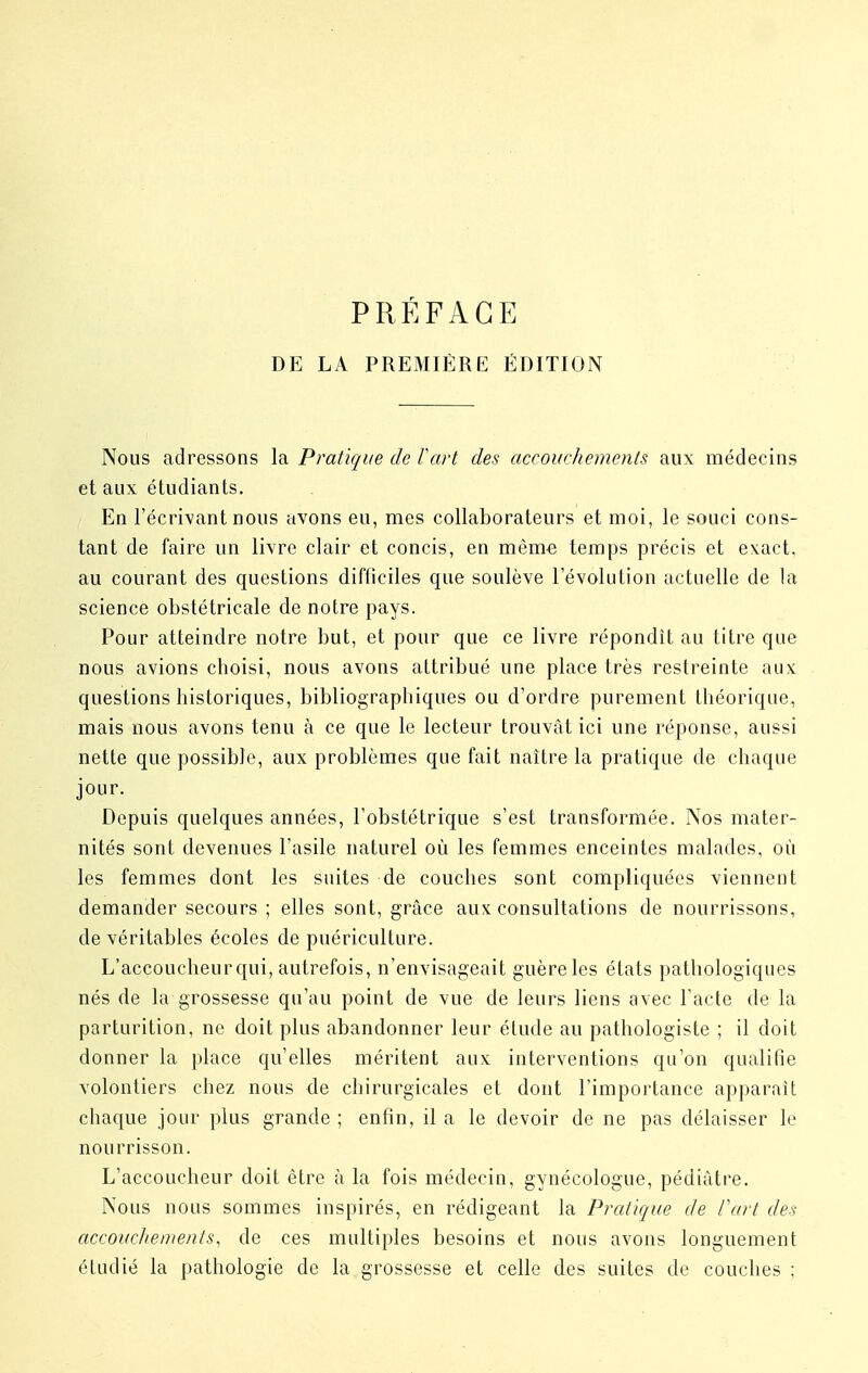 PRÉFACE DE LA PREMIÈRE ÉDITION Nous adressons la Pratique de fart des accouchements aux médecins et aux étudiants. En l'écrivant nous avons eu, mes collaborateurs et moi, le souci cons- tant de faire un livre clair et concis, en même temps précis et exact, au courant des questions difficiles que soulève l'évolution actuelle de la science obstétricale de notre pays. Pour atteindre notre but, et pour que ce livre répondit au titre que nous avions choisi, nous avons attribué une place très restreinte aux questions historiques, bibliographiques ou d'ordre purement théorique, mais nous avons tenu à ce que le lecteur trouvât ici une réponse, aussi nette que possible, aux problèmes que fait naître la pratique de chaque jour. Depuis quelques années, l'obstétrique s'est transformée. Nos mater- nités sont devenues l'asile naturel où les femmes enceintes malades, où les femmes dont les suites de couches sont compliquées viennent demander secours ; elles sont, grâce aux consultations de nourrissons, de véritables écoles de puériculture. L'accoucheurqui, autrefois, n'envisageait guère les états pathologiques nés de la grossesse qu'au point de vue de leurs liens avec l'acte de la parturition, ne doit plus abandonner leur élude au pathologiste ; il doit donner la place qu'elles méritent aux interventions qu'on qualifie volontiers chez nous de chirurgicales et dont l'importance apparaît chaque jour plus grande ; enfin, il a le devoir de ne pas délaisser le nourrisson. L'accoucheur doit être à la fois médecin, gynécologue, pédiatre. Nous nous sommes inspirés, en rédigeant la Pratique de Part des accouchements, de ces multiples besoins et nous avons longuement étudié la pathologie de la grossesse et celle des suites de couches ;