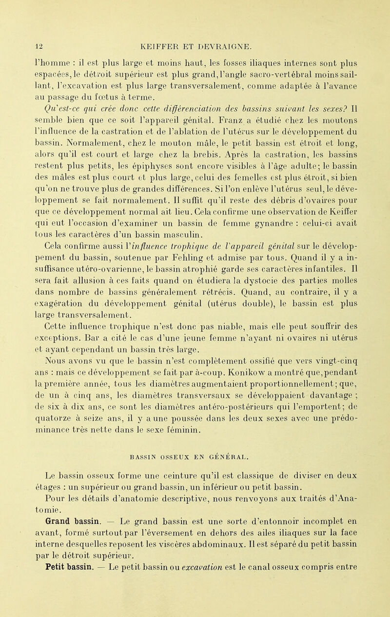 l'homme : il est plus large et moins haut, les fosses iliaques internes sont plus espacées, le détroit supérieur est plus grand, l'angle sacro-vertébral moins sail- lant, l'excavation est plus large transversalement, comme adaptée à l'avance au passage du foetus à terme. Qu'est-ce qui crée donc cette différenciation des bassins suivant les sexes? Il semble bien que ce soit l'appareil génital. Franz a étudié chez les moutons l'influence de la castration et de l'ablation de l'utérus sur le développement du bassin. Normalement, chez le mouton mâle, le petit bassin est étroit et long, alors qu'il est court et large chez la brebis. Après la castration, les bassins restent plus petits, les épiphyses sont encore visibles à l'âge adulte; le bassin des mâles est plus court et plus large, celui des femelles est plus étroit, si bien qu'on ne trouve plus de grandes différences. Si l'on enlève l'utérus seul, le déve- loppement se fait normalement. Il suffit qu'il reste des débris d'ovaires pour que ce développement normal ait lieu. Cela confirme une observation de Keiffer qui eut l'occasion d'examiner un bassin de femme gynandre : celui-ci avait tous les caractères d'un bassin masculin. Cela confirme aussi Vinfluence trophique de l'appareil génital sur le dévelop- pement du bassin, soutenue par Fehling et admise par tous. Quand il y a in- suffisance utéro-ovarienne, le bassin atrophié garde ses caractères infantiles. Il sera fait allusion à ces faits quand on étudiera la dystocie des parties molles dans nombre de bassins généralement rétrécis. Quand, au contraire, il y a exagération du développement génital (utérus double), le bassin est plus large transversalement. Cette influence trophique n'est donc pas niable, mais elle peut souffrir des exceptions. Bar a cité le cas d'une jeune femme n'ayant ni ovaires ni utérus et ayant cependant un bassin très large. Nous avons vu que le bassin n'est complètement ossifié que vers vingt-cinq ans : mais ce développement se fait par à-coup. Konikow a montré que,pendant la première année, tous les diamètres augmentaient proportionnellement; que, de un à cinq ans, les diamètres transversaux se développaient davantage ; de six à dix ans, ce sont les diamètres antéro-postérieurs qui l'emportent; de quatorze à seize ans, il y aune poussée dans les deux sexes avec une prédo- minance très nette dans le sexe féminin. BASSIN OSSEUX EN GÉNÉRAL. Le bassin osseux forme une ceinture qu'il est classique de diviser en deux étages : un supérieur ou grand bassin, un inférieur ou petit bassin. Pour les détails d'anatomie descriptive, nous renvoyons aux traités d'Ana- tomie. Grand bassin. — Le grand bassin est une sorte d'entonnoir incomplet en avant, formé surtout par l'éversement en dehors des ailes iliaques sur la face interne desquelles reposent les viscères abdominaux. Il est séparé du petit bassin par le détroit supérieur. Petit bassin. — Le petit bassin ou excavation est le canal osseux compris entre