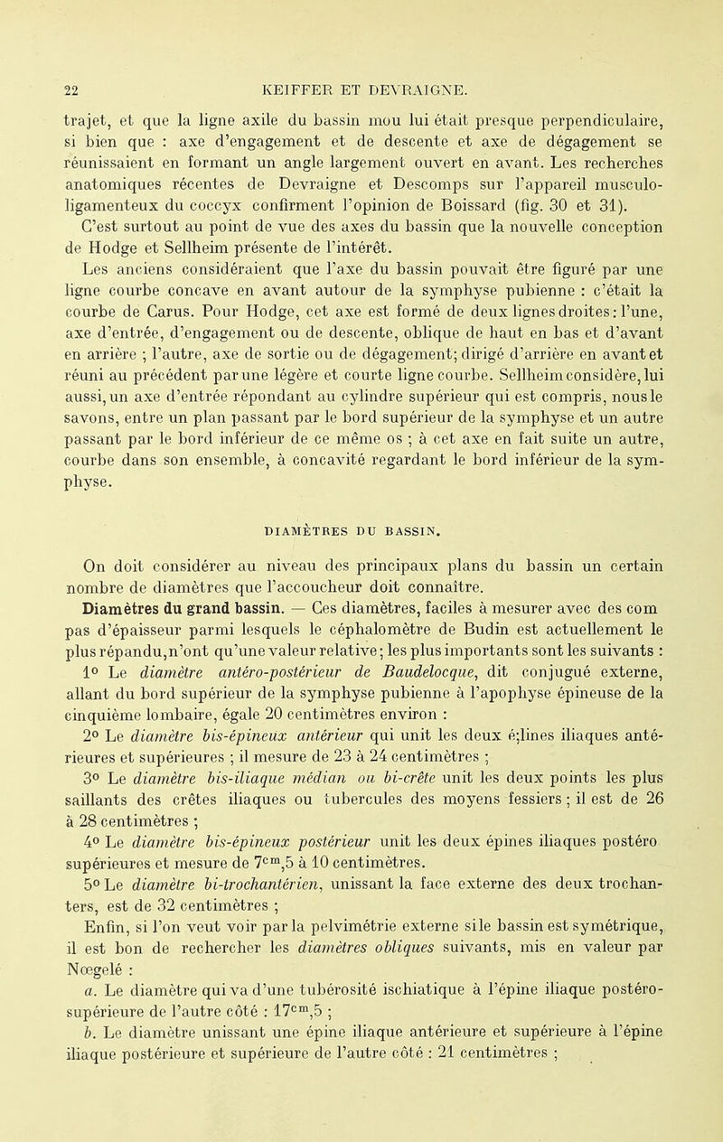 trajet, et que la ligne axile du bassin mou lui était presque perpendiculaire, si bien que : axe d'engagement et de descente et axe de dégagement se réunissaient en formant un angle largement ouvert en avant. Les recherches anatomiques récentes de Devraigne et Descomps sur l'appareil musculo- ligamenteux du coccyx confirment l'opinion de Boissard (fig. 30 et 31). C'est surtout au point de vue des axes du bassin que la nouvelle conception de Hodge et Sellheim présente de l'intérêt. Les anciens considéraient que l'axe du bassin pouvait être figuré par une ligne courbe concave en avant autour de la symphyse pubienne : c'était la courbe de Carus. Pour Hodge, cet axe est formé de deux lignes droites: l'une, axe d'entrée, d'engagement ou de descente, oblique de haut en bas et d'avant en arrière ; l'autre, axe de sortie ou de dégagement; dirigé d'arrière en avant et réuni au précédent par une légère et courte ligne courbe. Sellheim considère, lui aussi, un axe d'entrée répondant au cylindre supérieur qui est compris, nous le savons, entre un plan passant par le bord supérieur de la symphyse et un autre passant par le bord inférieur de ce même os ; à cet axe en fait suite un autre, courbe dans son ensemble, à concavité regardant le bord inférieur de la sym- physe. DIAMÈTRES DU BASSIN. On doit considérer au niveau des principaux plans du bassin un certain nombre de diamètres que l'accoucheur doit connaître. Diamètres du grand bassin. — Ces diamètres, faciles à mesurer avec des com pas d'épaisseur parmi lesquels le céphalomètre de Budin est actuellement le plus répandu,n'ont qu'une valeur relative ; les plus importants sont les suivants : 1° Le diamètre antéro-postérieur de Baudelocque, dit conjugué externe, allant du bord supérieur de la symphyse pubienne à l'apophyse épineuse de la cinquième lombaire, égale 20 centimètres environ : 2° Le diamètre bis-épineUx antérieur qui unit les deux é;lines iliaques anté- rieures et supérieures ; il mesure de 23 à 24 centimètres ; 3° Le diamètre bis-iliaque médian ou bi-crête unit les deux points les plus saillants des crêtes iliaques ou tubercules des moyens fessiers ; il est de 26 à 28 centimètres ; 4° Le diamètre bis-épineux postérieur unit les deux épines iliaques postéro supérieures et mesure de 7cm,5 à 10 centimètres. 5° Le diamètre bi-trochantérien, unissant la face externe des deux trochan- ters, est de 32 centimètres ; Enfin, si l'on veut voir parla pelvimétrie externe sile bassin est symétrique, il est bon de rechercher les diamètres obliques suivants, mis en valeur par Nœgelé : a. Le diamètre qui va d'une tubérosité ischiatique à l'épine iliaque postéro- supérieure de l'autre côté : 17cm,5 ; b. Le diamètre unissant une épine iliaque antérieure et supérieure à l'épine iliaque postérieure et supérieure de l'autre côté : 21 centimètres ;