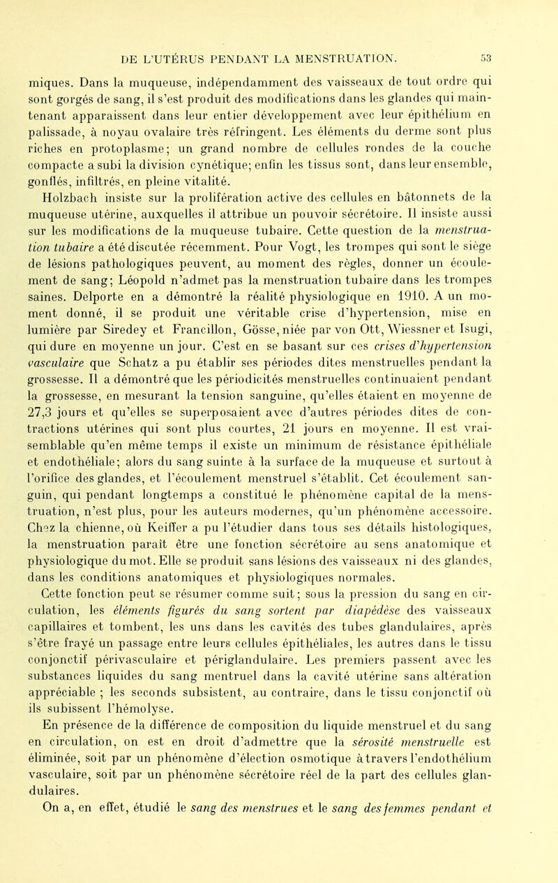 miques. Dans la muqueuse, indépendamment des vaisseaux de tout ordre qui sont gorgés de sang, il s'est produit des modifications dans les glandes qui main- tenant apparaissent dans leur entier développement avec leur épithélium en palissade, à noyau ovalaire très réfringent. Les éléments du derme sont plus riches en protoplasme; un grand nombre de cellules rondes de la couche compacte a subi la division cynétique; enfin les tissus sont, dans leur ensemble, gonflés, infiltrés, en pleine vitalité. Holzbach insiste sur la prolifération active des cellules en bâtonnets de la muqueuse utérine, auxquelles il attribue un pouvoir sécrétoire. Il insiste aussi sur les modifications de la muqueuse tubaire. Cette question de la menstrua- tion tubaire a été discutée récemment. Pour Vogt, les trompes qui sont le siège de lésions pathologiques peuvent, au moment des règles, donner un écoule- ment de sang; Léopold n'admet pas la menstruation tubaire dans les trompes saines. Delporte en a démontré la réalité physiologique en 1910. A un mo- ment donné, il se produit une véritable crise d'hypertension, mise en lumière par Siredey et Francillon, Gosse, niée par von Ott, Wiessner et Isugi, qui dure en moyenne un jour. C'est en se basant sur ces crises d'hypertension vasculaire que Schatz a pu établir ses périodes dites menstruelles pendant la grossesse. Il a démontré que les périodicités menstruelles continuaient pendant la grossesse, en mesurant la tension sanguine, qu'elles étaient en moyenne de 27,3 jours et qu'elles se superposaient avec d'autres périodes dites de con- tractions utérines qui sont plus courtes, 21 jours en moyenne. Il est vrai- semblable qu'en même temps il existe un minimum de résistance épithéliale et endothéliale; alors du sang suinte à la surface de la muqueuse et surtout à l'orifice des glandes, et l'écoulement menstruel s'établit. Cet écoulement san- guin, qui pendant longtemps a constitué le phénomène capital de la mens- truation, n'est plus, pour les auteurs modernes, qu'un phénomène accessoire. Ch9z la chienne, où Keifîer a pu l'étudier dans tous ses détails histologiques, la menstruation paraît être une fonction sécrétoire au sens anatomique et physiologique du mot. Elle se produit sans lésions des vaisseaux ni des glandes, dans les conditions anatomiques et physiologiques normales. Cette fonction peut se résumer comme suit; sous la pression du sang en cir- culation, les éléments figurés du sang sortent par diapêdèse des vaisseaux capillaires et tombent, les uns dans les cavités des tubes glandulaires, après s'être frayé un passage entre leurs cellules épithéliales, les autres dans le tissu conjonctif périvasculaire et périglandulaire. Les premiers passent avec les substances liquides du sang mentruel dans la cavité utérine sans altération appréciable ; les seconds subsistent, au contraire, dans le tissu conjonctif où ils subissent l'hémolyse. En présence de la différence de composition du liquide menstruel et du sang en circulation, on est en droit d'admettre que la sérosité menstruelle est éliminée, soit par un phénomène d'élection osmotique à travers l'endothélium vasculaire, soit par un phénomène sécrétoire réel de la part des cellules glan- dulaires. On a, en effet, étudié le sang des menstrues et le sang des femmes pendant et