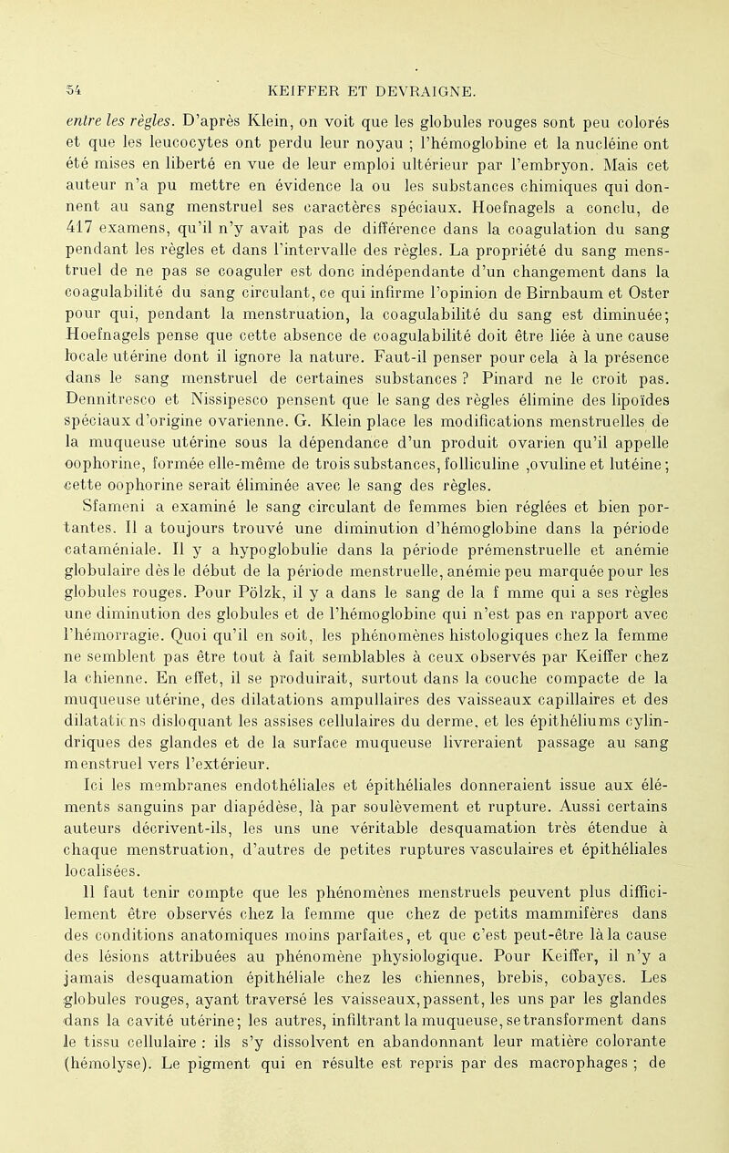 entre les règles. D'après Klein, on voit que les globules rouges sont peu colorés et que les leucocytes ont perdu leur noyau ; l'hémoglobine et la nucléine ont été mises en liberté en vue de leur emploi ultérieur par l'embryon. Mais cet auteur n'a pu mettre en évidence la ou les substances chimiques qui don- nent au sang menstruel ses caractères spéciaux. Hoefnagels a conclu, de 417 examens, qu'il n'y avait pas de différence dans la coagulation du sang pendant les règles et dans l'intervalle des règles. La propriété du sang mens- truel de ne pas se coaguler est donc indépendante d'un changement dans la coagulabilité du sang circulant, ce qui infirme l'opinion de Birnbaum et Oster pour qui, pendant la menstruation, la coagulabilité du sang est diminuée; Hoefnagels pense que cette absence de coagulabilité doit être liée à une cause locale utérine dont il ignore la nature. Faut-il penser pour cela à la présence dans le sang menstruel de certaines substances ? Pinard ne le croit pas. Dennitresco et Nissipesco pensent que le sang des règles élimine des lipoïdes spéciaux d'origine ovarienne. G. Klein place les modifications menstruelles de la muqueuse utérine sous la dépendance d'un produit ovarien qu'il appelle oophorine, formée elle-même de trois substances, folliculine ,ovulineet lutéine ; «ette oophorine serait éliminée avec le sang des règles. Sfameni a examiné le sang circulant de femmes bien réglées et bien por- tantes. Il a toujours trouvé une diminution d'hémoglobine dans la période cataméniale. Il y a hypoglobulie dans la période prémenstruelle et anémie globulaire dès le début de la période menstruelle, anémie peu marquée pour les globules rouges. Pour Pôlzk, il y a dans le sang de la f mme qui a ses règles une diminution des globules et de l'hémoglobine qui n'est pas en rapport avec l'hémorragie. Quoi qu'il en soit, les phénomènes histologiques chez la femme ne semblent pas être tout à fait semblables à ceux observés par Keifîer chez la chienne. En effet, il se produirait, surtout dans la couche compacte de la muqueuse utérine, des dilatations ampullaires des vaisseaux capillaires et des dilatations disloquant les assises cellulaires du derme, et les épithéliums cylin- driques des glandes et de la surface muqueuse livreraient passage au sang menstruel vers l'extérieur. Ici les membranes endothéliales et épithéliales donneraient issue aux élé- ments sanguins par diapédèse, là par soulèvement et rupture. Aussi certains auteurs décrivent-ils, les uns une véritable desquamation très étendue à chaque menstruation, d'autres de petites ruptures vasculaires et épithéliales localisées. 11 faut tenir compte que les phénomènes menstruels peuvent plus diffici- lement être observés chez la femme que chez de petits mammifères dans des conditions anatomiques moins parfaites, et que c'est peut-être là la cause des lésions attribuées au phénomène physiologique. Pour Keiffer, il n'y a jamais desquamation épithéliale chez les chiennes, brebis, cobayes. Les globules rouges, ayant traversé les vaisseaux,passent, les uns par les glandes dans la cavité utérine; les autres, infiltrant la muqueuse, se transforment dans le tissu cellulaire : ils s'y dissolvent en abandonnant leur matière colorante (hémolyse). Le pigment qui en résulte est repris par des macrophages ; de