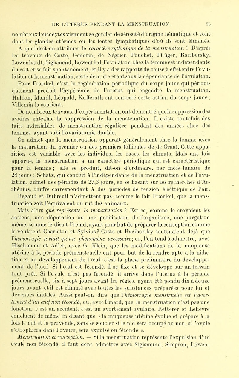 nombreux leucocytes viennent se gonfler de sérosité d'origine hématique et vont dans les glandes utérines ou les fentes lymphatiques d'où ils sont éliminés. A quoi doit-on attribuer le caractère rythmique de la menstruation ? D'après les travaux de Coste, Gendrin, de Négrier, Pouehet, Pflûger, Raciborsky, Lowenhardt, Sigismond, Lôwenthal, l'ovulation chez la femme est indépendante du coït et se fait spontanément, et il y a des rapports de cause à effet entre l'ovu- lation et la menstruation,cette dernière étantsous la dépendance de l'ovulation. Pour Freenkel, c'est la régénération périodique du corps jaune qui périodi- quement produit l'hypérémie de l'utérus qui engendre la menstruation. Hallion, Mandl, Léopold, Kufîerath ont contesté cette action du corps jaune ; Villemin la soutient. De nombreux travaux d'expérimentation ont démontré que la suppression des ovaires entraîne la suppression de la menstruation. Il existe toutefois des faits indéniables de menstruation régulière pendant des années chez des femmes ayant subi l'ovariotomie double. On admet que la menstruation apparaît généralement chez la femme avec la maturation du premier ou des premiers follicules de de Graaf. Cette appa- rition est variable avec les individus, les races, les climats. Mais une fois apparue, la menstruation a un caractère périodique qui est caractéristique pour la femme ; elle se produit, dit-on d'ordinaire, par mois lunaire de 28 jours ; Schatz, qui conclut à l'indépendance de la menstruation et de l'ovu- lation, admet des périodes de 27,3 jours, en se basant sur les recherches d'Ar- rhénius, chiffre correspondant à des périodes de tension électrique de l'air. Regaud et Dubreuil n'admettent pas, comme le fait Fraenkel, que la mens- truation soit l'équivalent du rut des animaux. Mais alors que représente la menstruation ? Est-ce, comme le croyaient les anciens, une dépuration ou une purification de l'organisme, une purgation même, comme le disait Freind, ayant pour but de préparer la conception comme le voulaient Charleton et Sylvius? Coste et Raciborsky soutenaient déjà que Yhémorragie n'était quun phénomène accessoire; or, l'on tend à admettre, avec Hischmann et Adler, avec G. Klein, que les modifications de la muqueuse ' utérine à la période prémenstruelle ont pour but de la rendre apte à la nida- tion et au développement de l'oeuf: c'est la phase préliminaire du développe- ment de l'œuf. Si l'oeuf est fécondé, il se fixe et se développe sur un terrain tout prêt. Si l'ovule n'est pas fécondé, il arrive dans l'utérus à la période prémenstruelle, six à sept jours avant les règles, ayant été pondu dix à douze jours avant, et il est éliminé avec toutes les substances préparées pour lui et devenues inutiles. Aussi peut-on dire que Vhémorragie menstruelle est Vavor- tement d'un œuf non fécondé, ou, avec Pinard, que la menstruation n'est pas une fonction, c'est un accident, c'est un avortement ovulaire. Retterer et Lelièvre concluent de même en disant que « la muqueuse utérine évolue et prépare à la fois le nid et la provende, sans se soucier si le nid sera occupé ou non, si l'ovule s'atrophiera dans l'ovaire, sera expulsé ou fécondé ». Menstruation et conception. — Si la menstruation représente l'expulsion d'un ovule non fécondé, il faut donc admettre avec Sigismund, Simpson, Lôwen-
