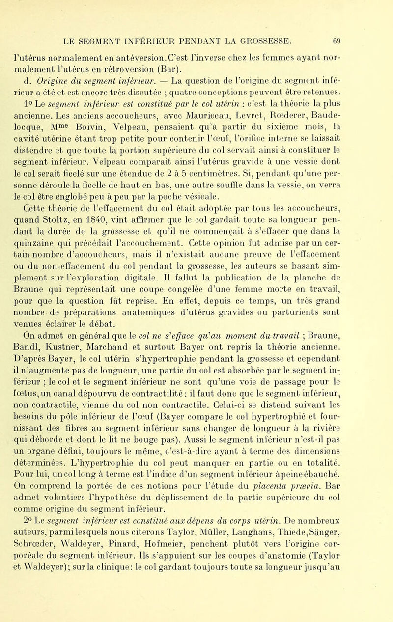 l'utérus normalement en antéversion. C'est l'inverse chez les femmes ayant nor- malement l'utérus en rétroversion (Bar). d. Origine du segment inférieur. — La question de l'origine du segment infé- rieur a été et est encore très discutée ; quatre conceptions peuvent être retenues. 1° Le segment inférieur est constitué par le col utérin : c'est la théorie la plus ancienne. Les anciens accoucheurs, avec Mauriceau, Levret, Rœderer, Baude- locque, Mme Boivin, Velpeau, pensaient qu'à partir du sixième mois, la cavité utérine étant trop petite pour contenir l'œuf, l'orifice interne se laissait distendre et que toute la portion supérieure du col servait ainsi à constituer le segment inférieur. Velpeau comparait ainsi l'utérus gravide à une vessie dont le col serait ficelé sur une étendue de 2 à 5 centimètres. Si, pendant qu'une per- sonne déroule la ficelle de haut en bas, une autre souffle dans la vessie, on verra le col être englobé peu à peu par la poche vésicale. Cette théorie de l'effacement du col était adoptée par tous les accoucheurs, quand Stoltz, en 1840, vint affirmer que le col gardait toute sa longueur pen- dant la durée de la grossesse et qu'il ne commençait à s'effacer que dans la quinzaine qui précédait l'accouchement. Cette opinion fut admise par un cer- tain nombre d'accoucheurs, mais il n'existait aucune preuve de l'effacement ou du non-effacement du col pendant la grossesse, les auteurs se basant sim- plement sur l'exploration digitale. Il fallut la publication de la planche de Braune qui représentait une coupe congelée d'une femme morte en travail, pour que la question fût reprise. En effet, depuis ce temps, un très grand nombre de préparations anatomiques d'utérus gravides ou parturients sont venues éclairer le débat. On admet en général que le col ne s''efface qu'au moment du travail ; Braune, Bandl, Kustner, Marchand et surtout Bayer ont repris la théorie ancienne. D'après Bayer, le col utérin s'hypertrophie pendant la grossesse et cependant il n'augmente pas de longueur, une partie du col est absorbée par le segment in- férieur ; le col et le segment inférieur ne sont qu'une voie de passage pour le foetus, un canal dépourvu de contractilité : il faut donc que le segment inférieur, non contractile, vienne du col non contractile. Celui-ci se distend suivant les besoins du pôle inférieur de l'œuf (Bayer compare le col hypertrophié et four- nissant des fibres au segment inférieur sans changer de longueur à la rivière qui déborde et dont le lit ne bouge pas). Aussi le segment inférieur n'est-il pas un organe défini, toujours le même, c'est-à-dire ayant à terme des dimensions déterminées. L'hypertrophie du col peut manquer en partie ou en totalité. Pour lui, un col long à terme est l'indice d'un segment inférieur àpeine ébauché. On comprend la portée de ces notions pour l'étude du placenta prsevia. Bar admet volontiers l'hypothèse du déplissement de la partie supérieure du col comme origine du segment inférieur. 2° Le segment inférieur est constitué aux dépens du corps utérin. De nombreux auteurs, parmi lesquels nous citerons Taylor, Mùller, Langhans, Thiede,Sànger. Schroeder, Waldeyer, Pinard, Hofmeier, penchent plutôt vers l'origine cor- poréale du segment inférieur. Ils s'appuient sur les coupes d'anatomie (Taylor et Waldeyer); sur la clinique: le col gardant toujours toute sa longueur jusqu'au