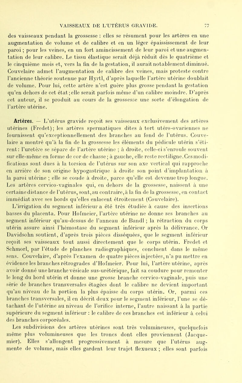 des vaisseaux pendant la grossesse : elles se résument pour les artères en une augmentation de volume et de calibre et en un léger épaississement de leur paroi ; pour les veines, en un fort amincissement de leur paroi et une augmen- tation de leur calibre. Le tissu élastique serait déjà réduit dès le quatrième et le cinquième mois et, vers la fin de la gestation, il aurait notablement diminué. Couvelaire admet l'augmentation de calibre des veines, mais proteste contre l'ancienne théorie soutenue par Hyrtl, d'après laquelle l'artère utérine doublait de volume. Pour lui, cette artère n'est guère plus grosse pendant la gestation qu'en dehors de cet état;elle serait parfois même d'un calibre moindre. D'après cet auteur, il se produit au cours de la grossesse une sorte d'élongation de l'artère utérine. Artères. — L'utérus gravide reçoit ses vaisseaux exclusivement des artères utérines (Fredet); les artères spermatiques dites à tort utéro-ovariennes ne fournissent qu'exceptionnellement des branches au fond de l'utérus. Couve- laire a montré qu'à la fin de la grossesse les éléments du pédicule utérin s'éti- rent: l'uretère se sépare de l'artère utérine ; à droite, celle-ci s'enroule souvent sur elle-même en forme de cor de chasse; à gauche, elle reste rectiligne.Cesmodi- fications sont dues à la torsion de l'utérus sur son axe vertical qui rapproche en arrière de son origine hypogastrique à droite son point d'implantation à la paroi utérine ; elle se coude à droite, parce qu'elle est devenue trop longue. Les artères cervico-vaginales qui, en dehors de la grossesse, naissent à une certaine distance de l'utérus, sont,au contraire,à la fin de la grossesse, en contact immédiat avec ses bords qu'elles enlacent étroitement (Couvelaire). L'irrigation du segment inférieur a été très étudiée à cause des insertions basses du placenta. Pour Hofmeier, l'artère utérine ne donne ses branches au segment inférieur qu'au-dessus de l'anneau de Bandl ; la rétraction du corps utérin assure ainsi l'hémostase du segment inférieur après la délivrance. Or Davidsohn soutient, d'après trois pièces disséquées, que le segment inférieur reçoit ses vaisseaux tout aussi directement que le corps utérin. Fredet et Schmorl, par l'étude de planches radiographiques, concluent dans le même sens. Couvelaire, d'après l'examen de quatre pièces injectées, n'a pu mettre en évidence les branches rétrogrades d'Hofmeier. Pour lui, l'artère utérine, après avoir donné une branche vésicale sus-urétérique, fait sa coudure pour remonter le long du bord utérin et donne une grosse branche cervico-vaginale, puis une série de branches transversales étagées dont le calibre ne devient important qu'au niveau de la portion la plus épaisse du corps utérin. Or, parmi ces branches transversales, il en décrit deux pour le segment inférieur, l'une se dé- tachant de l'utérine au niveau de l'orifice interne, l'autre naissant à la partie supérieure du segment inférieur : le calibre de ces branches est inférieur à celui des branches corporéales. Les subdivisions des artères utérines sont très volumineuses, quelquefois même plus volumineuses que les troncs dont elles proviennent (Jacque- mier). Elles s'allongent progressivement à mesure que l'utérus aug- mente de volume, mais elles gardent leur trajet flexueux ; elles sont parfois