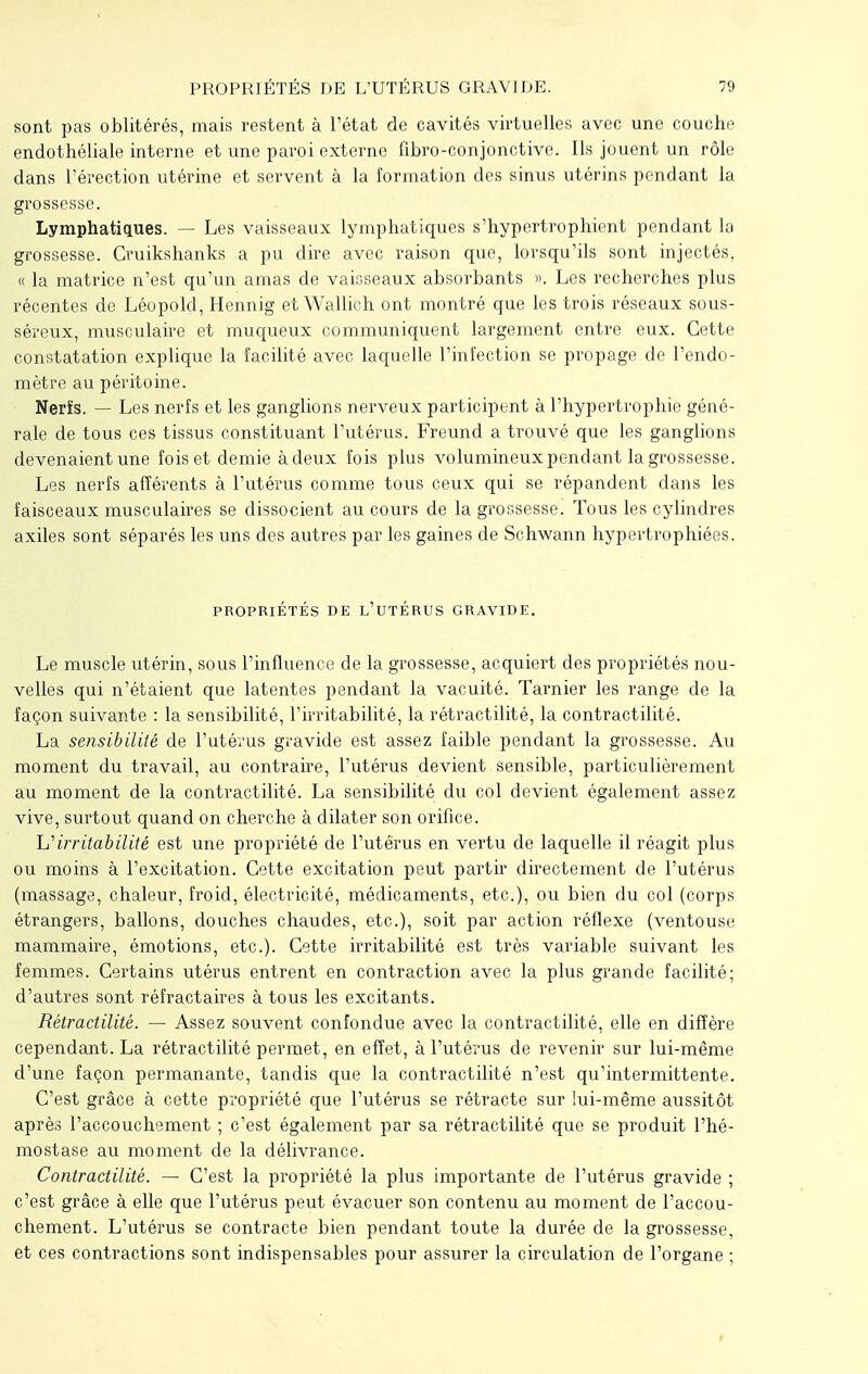 sont pas oblitérés, mais restent à l'état de cavités virtuelles avec une couche endothéliale interne et une paroi externe fibro-conjonctive. Ils jouent un rôle dans l'érection utérine et servent à la formation des sinus utérins pendant la grossesse. Lymphatiques. — Les vaisseaux lymphatiques s'hypertrophient pendant la grossesse. Ouikshanks a pu dire avec raison que, lorsqu'ils sont injectés, « la matrice n'est qu'un amas de vaisseaux absorbants ». Les recherches plus récentes de Léopold, Hennig et Wallich ont montré que les trois réseaux sous- séreux, musculaire et muqueux communiquent largement entre eux. Cette constatation explique la facilité avec laquelle l'infection se propage de l'endo- mètre au péritoine. Nerîs. — Les nerfs et les ganglions nerveux participent à l'hypertrophie géné- rale de tous ces tissus constituant l'utérus. Freund a trouvé que les ganglions devenaient une fois et demie àdeux fois plus volumineux pendant la grossesse. Les nerfs afférents à l'utérus comme tous ceux qui se répandent dans les faisceaux musculaires se dissocient au cours de la grossesse. Tous les cylindres axiles sont séparés les uns des autres par les gaines de Schwann hypertrophiées. PROPRIÉTÉS DE L'UTÉRUS GRAVIDE. Le muscle utérin, sous l'influence de la grossesse, acquiert des propriétés nou- velles qui n'étaient que latentes pendant la vacuité. Tarnier les range de la façon suivante : la sensibilité, l'irritabilité, la rétractilité, la contractilité. La sensibilité de l'utérus gravide est assez faible pendant la grossesse. Au moment du travail, au contraire, l'utérus devient sensible, particulièrement au moment de la contractilité. La sensibilité du col devient également assez vive, surtout quand on cherche à dilater son orifice. L''irritabilité est une propriété de l'utérus en vertu de laquelle il réagit plus ou moins à l'excitation. Cette excitation peut partir directement de l'utérus (massage, chaleur, froid, électricité, médicaments, etc.), ou bien du col (corps étrangers, ballons, douches chaudes, etc.), soit par action réflexe (ventouse mammaire, émotions, etc.). Cette irritabilité est très variable suivant les femmes. Certains utérus entrent en contraction avec la plus grande facilité; d'autres sont réfractaires à tous les excitants. Rétractilité. — Assez souvent confondue avec la contractilité, elle en diffère cependant. La rétractilité permet, en effet, à l'utérus de revenir sur lui-même d'une façon permanante, tandis que la contractilité n'est qu'intermittente. C'est grâce à cette propriété que l'utérus se rétracte sur lui-même aussitôt après l'accouchement ; c'est également par sa rétractilité que se produit l'hé- mostase au moment de la délivrance. Contractilité. — C'est la propriété la plus importante de l'utérus gravide ; c'est grâce à elle que l'utérus peut évacuer son contenu au moment de l'accou- chement. L'utérus se contracte bien pendant toute la durée de la grossesse, et ces contractions sont indispensables pour assurer la circulation de l'organe ;