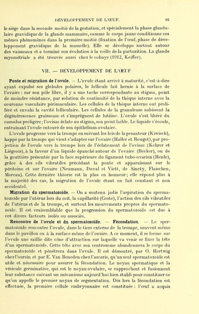 le siège dans la seconde moitié de la gestation, et spécialement la phase glandu- laire gravidique de la glande mammaire, comme le corps jaune conditionne ces mêmes phénomènes dans la première moitié (fixation de l'œuf, phase de déve- loppement gravidique de la mamelle). Elle se développe surtout autour des vaisseaux et a terminé son évolution à la veille de la parturition. La glande myométriale a été trouvée aussi chez le cobaye (1912, Keiffer). VII. — DÉVELOPPEMENT DE L'OEUF Ponte et migration de l'ovule. — L'ovule étant arrivé à maturité, c'est-à-dire ayant expulsé ses globules polaires, le follicule fait hernie à la surface de l'ovaire : sur son pôle libre, il y a une tache correspondante au stigma, point de moindre résistance, par solution de continuité de la thèque interne avec la couronne vasculaire périmaculaire. Les cellules de la thèque interne ont proli- féré et envahi la cavité folliculaire. Les cellules de la granuleuse subissent la dégénérescence graisseuse et s'imprègnent de lutéine. L'ovule s'est libéré du cumulus proligère ; l'ovisac éclate au stigma, son point faible. Le liquide s'écoule, entraînant l'ovule entouré de son épithélium ovulaire. L'ovule progresse vers la trompe ensuivant les lois de la pesanteur (Kiwisch), happé par la trompe qui vient s'adapter sur l'ovaire (Haller et Rouget), par pro- jection de l'ovule vers la trompe lors de l'éclatement de l'ovisac (Kehrer et Liégeois), à la faveur d'un liquide épanché autour de l'ovaire (Becker), ou de la gouttière présentée par la face supérieure du ligament tubo-ovarien (Henle), grâce à des cils vibratiles précédant la ponte et apparaissant sur le péritoine et sur l'ovaire (Neumann, Duval et Viett, de Sinety, Flaischen, Moreau). Cette dernière théorie est la plus en honneur; elle répond plus à la majorité des cas, la migration de l'ovule étant un fait constant et non accidentel. Migration du spermatozoïde. — On a soutenu jadis l'aspiration du sperma- tozoïde par l'utérus lors du coït, la capillarité (Coste), l'action des cils vibratiles de l'utérus et de la trompe, et surtout les mouvements propres du spermato- zoïde. Il est vraisemblable que la progression du spermatozoïde est due à ces divers facteurs isolés ou associés. Rencontre de l'ovule et du spermatozoïde. — Fécondation. — Le sper- matozoïde rencontre l'ovule, dans le tiers externe de la trompe, souvent même dans le pavillon ou à la surface même de l'ovaire. A ce moment, il se forme sur l'ovule une saillie dite cône d'attraction sur laquelle va venir se fixer la tête d'un spermatozoïde. Cette tête avec son centrosome abandonnera le corps du spermatozoïde et pénétrera dans l'ovule. Il est démontré, par 0. Hertwig chezl'oursin et par E. Van Beneden chez l'ascaris, qu'un seul spermatozoïde est utile et nécessaire pour assurer la fécondation. Le noyau spermatique et la vésicule germinative, qui est le noyau ovulaire, se rapprochent et fusionnent leur substance suivant un mécanisme aujourd'hui bien établi pour constituer ce qu'on appelle le premier noyau de segmentation. Dès lors la fécondation est effectuée, la première cellule embryonnaire est constituée : l'œuf a acquis