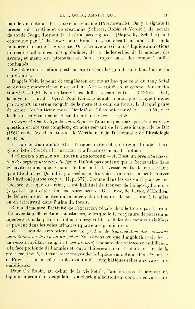 liquide amniotique dès la sixième semaine (Prochownick). On y a signalé la présence de créatine et de créatinine (Scherer, Robin et Verdeil), de lactate de soude (Vogt, Regnauld). Il n'y a pas de glucose (Majewsky, Schaller), fait controuvé par Tschernow ; pour Robin, il y en aurait jusqu'à la fin de la première moitié de la grossesse. On a trouvé aussi dans le liquide amniotique différentes albumines, des globulines, de la cholestérine, de la mucine, des savons, et même des ptomaïnes en faible proportion et des composés sulfo- conjugués. Le chlorure de sodium y est en proportion plus grande que dans l'urine du nouveau-né. D'après Veit, le point décongélation est moins bas que celui du sang fœtai et du sang maternel : pour cet auteur, A = — 0,496 en moyenne. Bousquet a trouvé A = 0,51. Keim a trouvé des chiffres variant entre — 0,424 et—0,51, la moyenne étant de—0,477. Pour Keim, le liquide amniotique est hypotonique par rapport au sérum sanguin de la mère et à celui du fœtus. L- Jacqué pense de même. Au huitième mois, Dieulafé et Gilles ont trouvé A = — 0,50; vers la fin du neuvième mois, Resinelli indique A — — 0,458. Origine et rôle du liquide amniotique.— Nous ne pouvons que résumer cette question encore très complexe, en nous servant de la thèse inaugurale de Bar (1881) et de l'excellent travail de Wertheimer du Dictionnaire de Physiologie de Richet. Le liquide amniotique est-il d'origine maternelle, d'origine fœtale, d'oii- gine mixte ? Sert-il à la nutrition et à l'accroissement du fœtus ? 1° Origine fœtale du liquide amniotique.— A. Il est un produit de sécré- tion des organes urinaires du fœtus. Il n'est pas douteux que le fœtus urine dans la.cavité amniotique. Quand l'enfant naît, la vessie contient une certaine quantité d'urine. Quand il y a occlusion des voies urinaires, on peut trouver de l'hydronéphrose (voy. t. II, p. 577). Comme dans les cas où il y a dégéné- rescence kystique des reins, il est habituel de trouver de l'oligo-hydramnios (voy. t. II, p. 577). Enfin, les expériences de Gusserow, de Porak, d'Haidlen, de Dûhrssen ont montré qu'en injectant de l'iodure de potassium à la mère on en retrouvait dans l'urine du fœtus. Bar a démontré l'activité de l'excrétion rénale chez le fœtus par la rapi- dité avec laquelle certaines substances, telles que le ferrocyanure de potassium, injectées sous la peau du fœtus, imprègnent les cellules des canaux urinifères et passent dans les voies urinaires (quatre à sept minutes). B. Le liquide amniotique est un produit de transsudation des vaisseaux amniotiques ou de la peau du fœtus. Nous avons vu que Jungbluth avait décrit un réseau capillaire sanguin (vasa propria) émanant des vaisseaux ombilicaux à la face profonde de l'amnios et qui s'oblitérerait dans le dernier tiers de la grossesse. Par là, le fœtus laisse transsuder le liquide amniotique. Pour Winckler et Preyer, le même rôle serait dévolu à des lymphatiques reliés aux vaisseaux ombilicaux. Pour Ch. Robin, au début de la vie fœtale, l'amnios laisse transsuder un liquide emprunté aux capillaires du chorion allantoïdien, donc à des vaisseaux