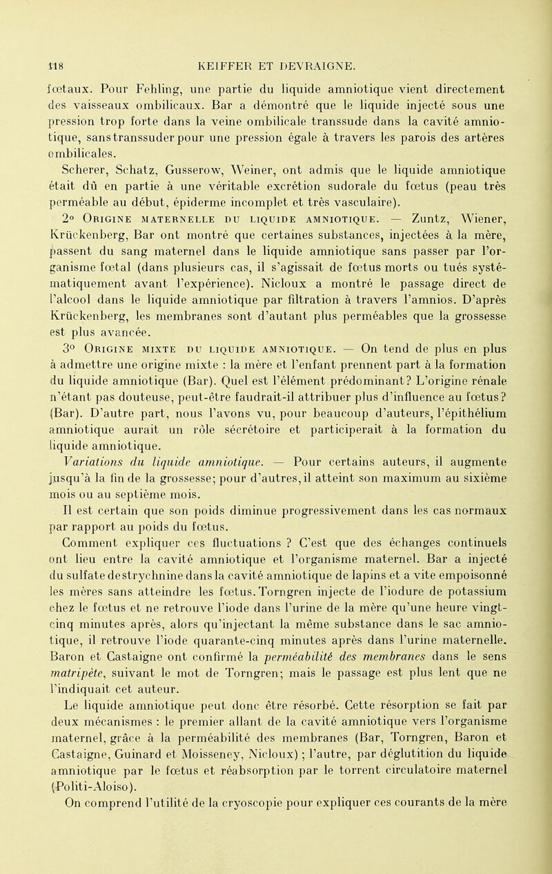 fœtaux. Pour Fehling, une partie du liquide amniotique vient directement des vaisseaux ombilicaux. Bar a démontré que le liquide injecté sous une pression trop forte dans la veine ombilicale transsude dans la cavité amnio- tique, sans transsuder pour une pression égale à travers les parois des artères ombilicales. Scherer, Schatz, Gusserow, Weiner, ont admis que le liquide amniotique était dû en partie à une véritable excrétion sudorale du foetus (peau très perméable au début, épiderme incomplet et très vasculaire). 2° Origine maternelle du liquide amniotique. — Zuntz, Wiener, Kriïckenberg, Bar ont montré que certaines substances, injectées à la mère, passent du sang maternel dans le liquide amniotique sans passer par l'or- ganisme foetal (dans plusieurs cas, il s'agissait de fœtus morts ou tués systé- matiquement avant l'expérience). Nicloux a montré le passage direct de l'alcool dans le liquide amniotique par filtration à travers l'amnios. D'après Krûckenberg, les membranes sont d'autant plus perméables que la grossesse est plus avancée. 3° Origine mixte du liquide amniotique. — On tend de plus en plus à admettre une origine mixte : la mère et l'enfant prennent part à la formation du liquide amniotique (Bar). Quel est l'élément prédominant? L'origine rénale n'étant pas douteuse, peut-être faudrait-il attribuer plus d'influence au fœtus? (Bar). D'autre part, nous l'avons vu, pour beaucoup d'auteurs, l'épithélium amniotique aurait un rôle sécrétoire et participerait à la formation du liquide amniotique. Variations du liquide amniotique. — Pour certains auteurs, il augmente jusqu'à la fin de la grossesse; pour d'autres, il atteint son maximum au sixième mois ou au septième mois. Il est certain que son poids diminue progressivement dans les cas normaux par rapport au poids du fœtus. Gomment expliquer ces fluctuations ? C'est que des échanges continuels ont lieu entre la cavité amniotique et l'organisme maternel. Bar a injecté du sulfate de strychnine dans la cavité amniotique de lapins et a vite empoisonné les mères sans atteindre les fœtus. Torngren injecte de l'iodure de potassium c-hez le fœtus et ne retrouve l'iode dans l'urine de la mère qu'une heure vingt- cinq minutes après, alors qu'injectant la même substance dans le sac amnio- tique, il retrouve l'iode quarante-cinq minutes après dans l'urine maternelle. Baron et Castaigne ont confirmé la perméabilité des membranes dans le sens matripète, suivant le mot de Torngren; mais le passage est plus lent que ne l'indiquait cet auteur. Le liquide amniotique peut donc être résorbé. Cette résorption se fait par deux mécanismes : le premier allant de la cavité amniotique vers l'organisme maternel, grâce à la perméabilité des membranes (Bar, Torngren, Baron et Castaigne, Guinard et Moisseney, Nicloux) ; l'autre, par déglutition du liquide amniotique par le fœtus et réabsorption par le torrent circulatoire maternel (Politi-Aloiso). On comprend l'utilité de la cryoscopie pour expliquer ces courants de la mère