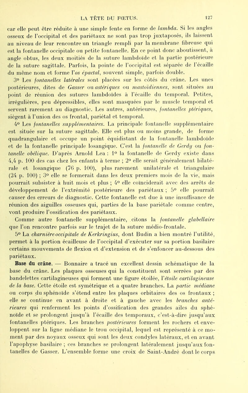 car elle peut être réduite à une simple fente en forme de lambda. Si les angles osseux de l'occipital et des pariétaux ne sont pas trop juxtaposés, ils laissent au niveau de leur rencontre un triangle rempli par la membrane fibreuse qui est la fontanelle occipitale ou petite fontanelle. En ce point donc aboutissent, à angle obtus, les deux moitiés de la suture lambdoïde et la partie postérieure de la suture sagittale. Parfois, la pointe de l'occipital est séparée de l'écaillé du même nom et forme Vos épactal, souvent simple, parfois double. 3° Les fontanelles latérales sont placées sur les côtés du crâne. Les unes postérieures, dites de Gasser ou astériques ou mastoïdiennes, sont situées au point de réunion des sutures lambdoïdes à l'écaillé du temporal. Petites, irrégulières, peu dépressibles, elles sont masquées par le muscle temporal et servent rarement au diagnostic. Les autres, antérieures, fontanelles ptériques, siègent à l'union des os frontal, pariétal et temporal. 4° Les fontanelles supplémentaires. La principale fontanelle supplémentaire est située sur la suture sagittale. Elle est plus ou moins grande, de forme quadrangulaire et occupe un point équidistant de la fontanelle lambdoïde et de la fontanelle principale losangique. C'est la fontanelle de Gerdy ou fon- tanelle obélique. D'après Arnold Lea : 1° la fontanelle de Gerdy existe dans 4,4 p. 100 des cas chez les enfants à terme ; 2° elle serait généralement bilaté- rale et losangique (76 p. 100), plus rarement unilatérale et triangulaire (24 p. 100) ; 3° elle se formerait dans les deux premiers mois de la vie, mais pourrait subsister à huit mois et plus ; 4° elle coïnciderait avec des arrêts de développement de l'extrémité postérieure des pariétaux ; 5° elle pourrait causer des erreurs de diagnostic. Cette fontanelle est due à une insuffisance de réunion des aiguilles osseuses qui, parties de la base pariétale comme centre, vont produire l'ossification des pariétaux. Comme autre fontanelle supplémentaire, citons la fontanelle glabellaire que l'on rencontre parfois sur le trajet de la suture médio-frontale. 5° La charnière occipitale de Kerkringius, dont Budin a bien montré l'utilité, permet à la portion écailleuse de l'occipital d'exécuter sur sa portion basilaire certains mouvements de flexion et d'extension et de s'enfoncer au-dessous des pariétaux. Base du crâne. — Bonnaire a tracé un excellent dessin schématique de la base du crâne. Les plaques osseuses qui la constituent sont serrées par des bandelettes cartilagineuses qui forment une figure étoilée, Y étoile cartilagineuse de la base. Cette étoile est symétrique et a quatre branches. La partie médiane ou corps du sphénoïde s'étend entre les plaques orbitaires des os frontaux ; elle se continue en avant à droite et à gauche avec les branches anté- rieures qui renferment les points d'ossification des grandes ailes du sphé- noïde et se prolongent jusqu'à l'écaillé des temporaux, c'est-à-dire jusqu'aux fontanelles ptériques. Les branches postérieures forment les rochers et enve- loppent sur la ligne médiane le trou occipital, lequel est représenté à ce mo- ment par des noyaux osseux qui sont les deux condyles latéraux, et en avant l'apophyse basilaire ; ces branches se prolongent latéralement jusqu'aux fon- tanelles de Gasser. L'ensemble forme une croix de Saint-André dont le corps