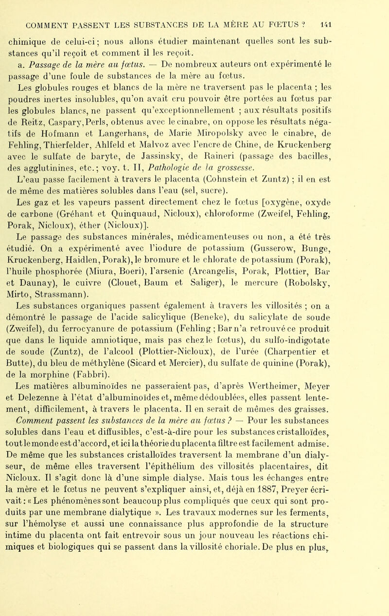 chimique de celui-ci ; nous allons étudier maintenant quelles sont les sub- stances qu'il reçoit et comment il les reçoit. a. Passage de la mère au fœtus. — De nombreux auteurs ont expérimenté le passage d'une foule de substances de la mère au fœtus. Les globules rouges et blancs de la mère ne traversent pas le placenta ; les poudres inertes insolubles, qu'on avait cru pouvoir être portées au fœtus par les globules blancs, ne passent qu'exceptionnellement ; aux résultats positifs de Reitz, Gaspary,Péris, obtenus avec le cinabre, on oppose les résultats néga- tifs de Hofmann et Langerhans, de Marie Miropolsky avec le cinabre, de Fehling, Thierfelder, Ahlfeld et Malvoz avec l'encre de Chine, de Kruckenberg avec le sulfate de baryte, de Jassinsky, de Raineri (passage des bacilles, des agglutinines, etc.; voy. t. II, Pathologie de la grossesse. L'eau passe facilement à travers le placenta (Gohnstein et Zuntz) ; il en est de même des matières solubles dans l'eau (sel, sucre). Les gaz et les vapeurs passent directement chez le fœtus [oxygène, oxyde de carbone (Gréhant et Quinquaud, Nicloux), chloroforme (Zweifel, Fehling, Porak, Nicloux), éther (Nicloux)]. Le passage des substances minérales, médicamenteuses ou non, a été très étudié. On a expérimenté avec l'iodure de potassium (Gusserow, Bunge, Kruckenberg, Haidlen, Porak), le bromure et le chlorate de potassium (Porak), l'huile phosphorée (Miura, Boeri), l'arsenic (Arcangelis, Porak, Plottier, Bar et Daunay), le cuivre (Clouet, Baum et Saliger), le mercure (Robolsky, Mirto, Strassmann). Les substances organiques passent également à travers les villosités ; on a démontré le passage de l'acide salicylique (Beneke), du salicylate de soude (Zweifel), du ferrocyanure de potassium (Fehling ; Bar n'a retrouvé ce produit que dans le liquide amniotique, mais pas chez le fœtus), du sulfo-indigotate de soude (Zuntz), de l'alcool (PIottier-Nicloux), de l'urée (Charpentier et Butte), du bleu de méthylène (Sicard et Mercier), du sulfate de quinine (Porak)T de la morphine (Fabbri). Les matières albuminoïdes ne passeraient pas, d'après Wertheimer, Meyer et Delezenne à l'état d'albuminoïdes et, même dédoublées, elles passent lente- ment, difficilement, à travers le placenta. Il en serait de mêmes des graisses. Comment passent les substances de la mère au fœtus ? — Pour les substances solubles dans l'eau et difîusibles, c'est-à-dire pour les substances cristalloïdesr tout le monde est d'accord, et ici la théorie du placenta filtre est facilement admise. De même que les substances cristalloïdes traversent la membrane d'un dialy- seur, de même elles traversent l'épithélium des villosités placentaires, dit Nicloux. Il s'agit donc là d'une simple dialyse. Mais tous les échanges entre la mère et le fœtus ne peuvent s'expliquer ainsi, et, déjà en 1887, Preyer écri- vait: «Les phénomènes sont beaucoup plus compliqués que ceux qui sont pro- duits par une membrane dialytique ». Les travaux modernes sur les fermentsr sur l'hémolyse et aussi une connaissance plus approfondie de la structure intime du placenta ont fait entrevoir sous un jour nouveau les réactions chi- miques et biologiques qui se passent dans lavillosité choriale.De plus en plus,.