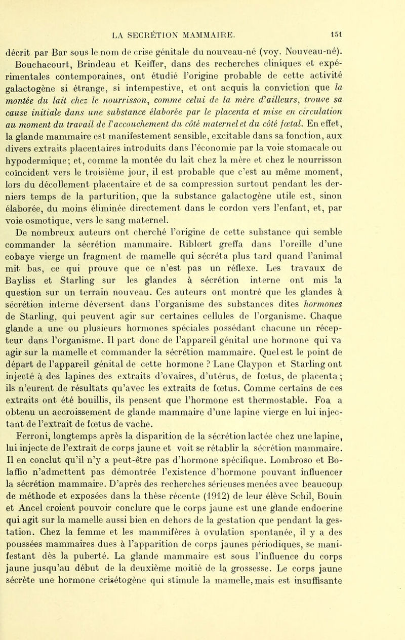 décrit par Bar sous le nom de crise génitale du nouveau-né (voy. Nouveau-né). Bouchacourt, Brindeau et Keifïer, dans des recherches cliniques et expé- rimentales contemporaines, ont étudié l'origine probable de cette activité galactogène si étrange, si intempestive, et ont acquis la conviction que la montée du lait chez le nourrisson, comme celui de la mère d'ailleurs, trouve sa cause initiale dans une substance élaborée par le placenta et mise en circulation au moment du travail de Vaccouchement du côté maternel et du côté fœtal. En effet , la glande mammaire est manifestement sensible, excitable dans sa fonction, aux divers extraits placentaires introduits dans l'économie par la voie stomacale ou hypodermique; et, comme la montée du lait chez la mère et chez le nourrisson coïncident vers le troisième jour, il est probable que c'est au même moment, lors du décollement placentaire et de sa compression surtout pendant les der- niers temps de la parturition, que la substance galactogène utile est, sinon élaborée, du moins éliminée directement dans le cordon vers l'enfant, et, par voie osmotique, vers le sang maternel. De nombreux auteurs ont cherché l'origine de cette substance qui semble commander la sécrétion mammaire. Bibloert greffa dans l'oreille d'une cobaye vierge un fragment de mamelle qui sécréta plus tard quand l'animal mit bas, ce qui prouve que ce n'est pas un réflexe. Les travaux de Bayliss et Starling sur les glandes à sécrétion interne ont mis la question sur un terrain nouveau. Ces auteurs ont montré que les glandes à sécrétion interne déversent dans l'organisme des substances dites hormones de Starling, qui peuvent agir sur certaines cellules de l'organisme. Chaque glande a une ou plusieurs hormones spéciales possédant chacune un récep- teur dans l'organisme. Il part donc de l'appareil génital une hormone qui va agir sur la mamelle et commander la sécrétion mammaire. Quel est le point de départ de l'appareil génital de cette hormone ? Lane Claypon et Starling ont injecté à des lapines des extraits d'ovaires, d'utérus, de fœtus, de placenta ; ils n'eurent de résultats qu'avec les extraits de fœtus. Comme certains de ces extraits ont été bouillis, ils pensent que l'hormone est thermostable. Foa a obtenu un accroissement de glande mammaire d'une lapine vierge en lui injec- tant de l'extrait de fœtus de vache. Ferroni, longtemps après la disparition de la sécrétion lactée chez une lapine, lui injecte de l'extrait de corps jaune et voit se rétablir la sécrétion mammaire. Il en conclut qu'il n'y a peut-être pas d'hormone spécifique. Lombroso et Bo- lafïîo n'admettent pas démontrée l'existence d'hormone pouvant influencer la sécrétion mammaire. D'après des recherches sérieuses menées avec beaucoup de méthode et exposées dans la thèse récente (1912) de leur élève Schil, Bouin et Ancel croient pouvoir conclure que le corps jaune est une glande endocrine qui agit sur la mamelle aussi bien en dehors de la gestation que pendant la ges- tation. Chez la femme et les mammifères à ovulation spontanée, il y a des poussées mammaires dues à l'apparition de corps jaunes périodiques, se mani- festant dès la puberté. La glandé mammaire est sous l'influence du corps jaune jusqu'au début de la deuxième moitié de la grossesse. Le corps jaune sécrète une hormone crisétogène qui stimule la mamelle, mais est insuffisante