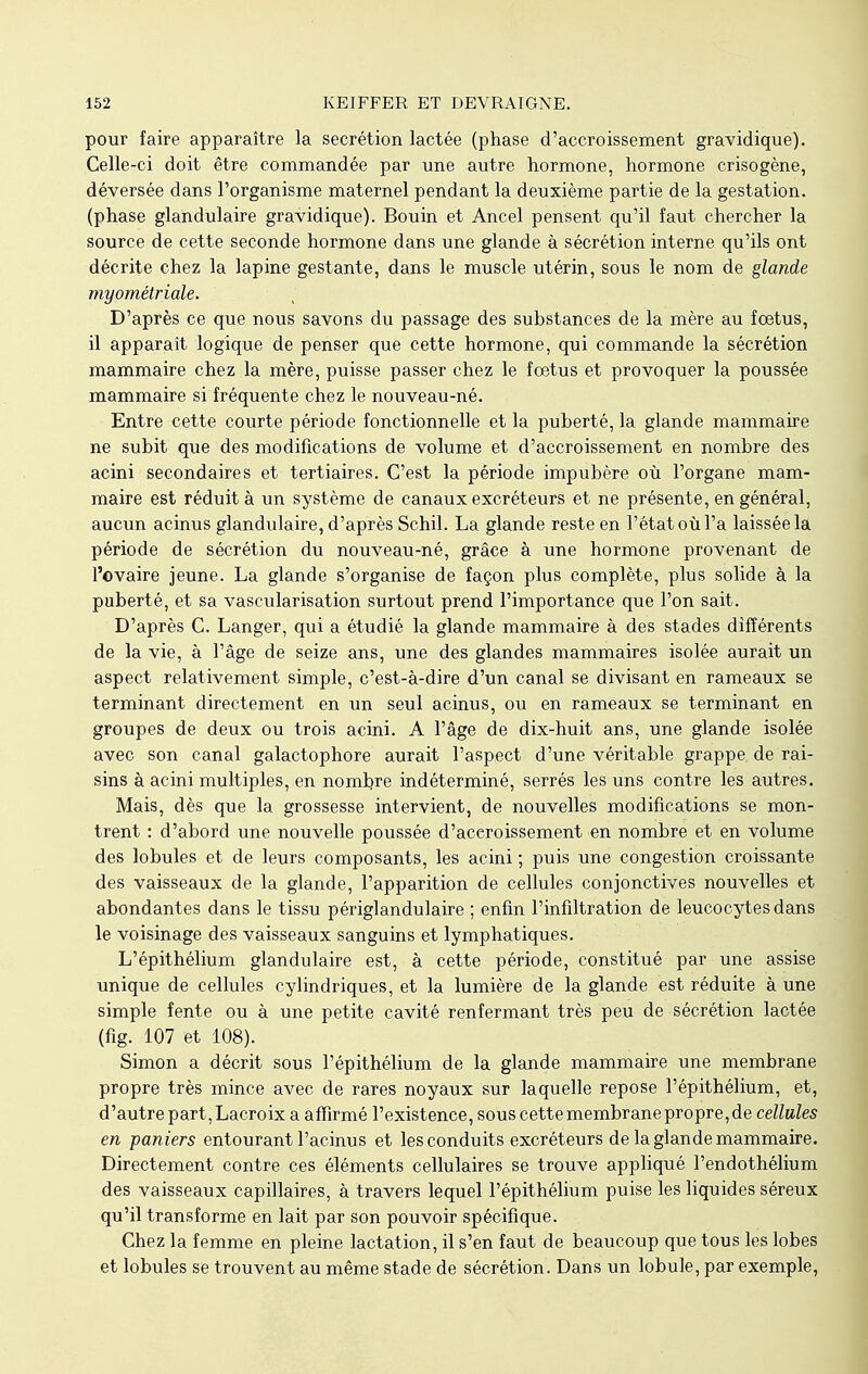 pour faire apparaître la sécrétion lactée (phase d'accroissement gravidique). Celle-ci doit être commandée par une autre hormone, hormone crisogène, déversée dans l'organisme maternel pendant la deuxième partie de la gestation, (phase glandulaire gravidique). Bouin et Ancel pensent qu'il faut chercher la source de cette seconde hormone dans une glande à sécrétion interne qu'ils ont décrite chez la lapine gestante, dans le muscle utérin, sous le nom de glande myométriale. D'après ce que nous savons du passage des substances de la mère au fœtus, il apparaît logique de penser que cette hormone, qui commande la sécrétion mammaire chez la mère, puisse passer chez le fœtus et provoquer la poussée mammaire si fréquente chez le nouveau-né. Entre cette courte période fonctionnelle et la puberté, la glande mammaire ne subit que des modifications de volume et d'accroissement en nombre des acini secondaires et tertiaires. C'est la période impubère où l'organe mam- maire est réduit à un système de canaux excréteurs et ne présente, en général, aucun acinus glandulaire, d'après Schil. La glande reste en l'état où l'a laissée la période de sécrétion du nouveau-né, grâce à une hormone provenant de l'ovaire jeune. La glande s'organise de façon plus complète, plus solide à la puberté, et sa vascularisation surtout prend l'importance que l'on sait. D'après C. Langer, qui a étudié la glande mammaire à des stades différents de la vie, à l'âge de seize ans, une des glandes mammaires isolée aurait un aspect relativement simple, c'est-à-dire d'un canal se divisant en rameaux se terminant directement en un seul acinus, ou en rameaux se terminant en groupes de deux ou trois acini. A l'âge de dix-huit ans, une glande isolée avec son canal galactophore aurait l'aspect d'une véritable grappe de rai- sins à acini multiples, en nombre indéterminé, serrés les uns contre les autres. Mais, dès que la grossesse intervient, de nouvelles modifications se mon- trent : d'abord une nouvelle poussée d'accroissement en nombre et en volume des lobules et de leurs composants, les acini ; puis une congestion croissante des vaisseaux de la glande, l'apparition de cellules conjonctives nouvelles et abondantes dans le tissu périglandulaire ; enfin l'infiltration de leucocytes dans le voisinage des vaisseaux sanguins et lymphatiques. L'épithélium glandulaire est, à cette période, constitué par une assise unique de cellules cylindriques, et la lumière de la glande est réduite à une simple fente ou à une petite cavité renfermant très peu de sécrétion lactée (fig. 107 et 108). Simon a décrit sous l'épithélium de la glande mammaire une membrane propre très mince avec de rares noyaux sur laquelle repose l'épithélium, et, d'autre part,Lacroix a affirmé l'existence, souscettemembranepropre,de cellules en paniers entourant l'acinus et les conduits excréteurs de la glande mammaire. Directement contre ces éléments cellulaires se trouve appliqué l'endothélium des vaisseaux capillaires, à travers lequel l'épithélium puise les liquides séreux qu'il transforme en lait par son pouvoir spécifique. Chez la femme en pleine lactation, il s'en faut de beaucoup que tous les lobes et lobules se trouvent au même stade de sécrétion. Dans un lobule, par exemple,