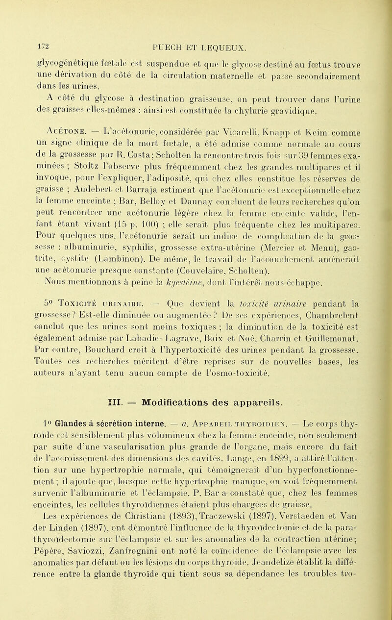 glycogénétique fœtale est suspendue et que le glycose destiné au foetus trouve une dérivation du côté de la circulation maternelle et passe secondairement dans les urines. A côté du glycose à destination graisseuse, on peut trouver dans l'urine des graisses elles-mêmes : ainsi est constituée la chylurie gravidique. Acétone. — L'acétonurie, considérée par Vicarelli, Knapp et Keim comme un signe clinique de la mort fœtale, a été admise comme normale au cours' de la grossesse par R. Costa; Scholten la rencontre trois fois sur 39 femmes exa- minées ; Stoltz l'observe plus fréquemment chez les grandes multipares et il invoque, pour l'expliquer, l'adiposité, qui chez elles constitue les réserves de graisse ; Audebert et Barraja estiment que l'acétonurie est exceptionnelle chez la femme enceinte ; Bar, Belloy et Daunay concluent de leurs recherches qu'on peut rencontrer une acétonurie légère chez la femme enceinte valide, l'en- fant étant vivant (15 p. 100) ; elle serait plus fréquente chez les multipares. Pour quelques-uns, l'acétonurie serait un indice de complication de la gros- sesse : albuminurie, syphilis, grossesse extra-utérine (Mercier et Menu), gas- trite, cystite (Lambinon). De même, le travail de l'accouchement amènerait une acétonurie presque constante (Couvelaire, Scholten). Nous mentionnons à peine la kyestéine, dont l'intérêt nous échappe. 5° Toxicité urinaire. — Que devient la toxicité urinaire pendant la grossesse? Est-elle diminuée ou augmentée ? De ses expériences, Chambrelent conclut que les urines sont moins toxiques ; la diminution de la toxicité est également admise par Labadie- Lagrave, Boix et Noé, Charrin et Guillemonat. Par contre, Bouchard croit à l'hypertoxicité des urines pendant la grossesse. Toutes ces recherches méritent d'être reprises sur de nouvelles bases, les auteurs n'ayant tenu aucun compte de l'osmo-toxicité. III. — Modifications des appareils. 1° Glandes à sécrétion interne. — a. Appareil thyroïdien. — Le corps thy- roïde est sensiblement plus volumineux chez la femme enceinte, non seulement par suite d'une vascularisation plus grande de l'organe, mais encore du fait de l'accroissement des dimensions des cavités. Lange, en 1899, a attiré l'atten- tion sur une hypertrophie normale, qui témoignerait d'un hyperfonetionne- ment ; il ajoute que, lorsque cette hypertrophie manque, on voit fréquemment survenir l'albuminurie et l'éclampsie. P. Bar a- constaté que, chez les femmes enceintes, les cellules thyroïdiennes étaient plus chargées de graisse. Les expériences de Christiani (1893), Traczewski (1897), Verstaeden et Van der Linden (1897), ont démontré l'influence de la thyroïdectomie et de la para- thyroïdectomie sur l'éclampsie et sur les anomalies de la contraction utérine; Pépère, Saviozzi, Zanfrognini ont noté la coïncidence de l'éclampsie avec les anomalies par défaut ou les lésions du corps thyroïde. Jeandelize établit la diffé- rence entre la glande thyroïde qui tient sous sa dépendance les troubles tro-