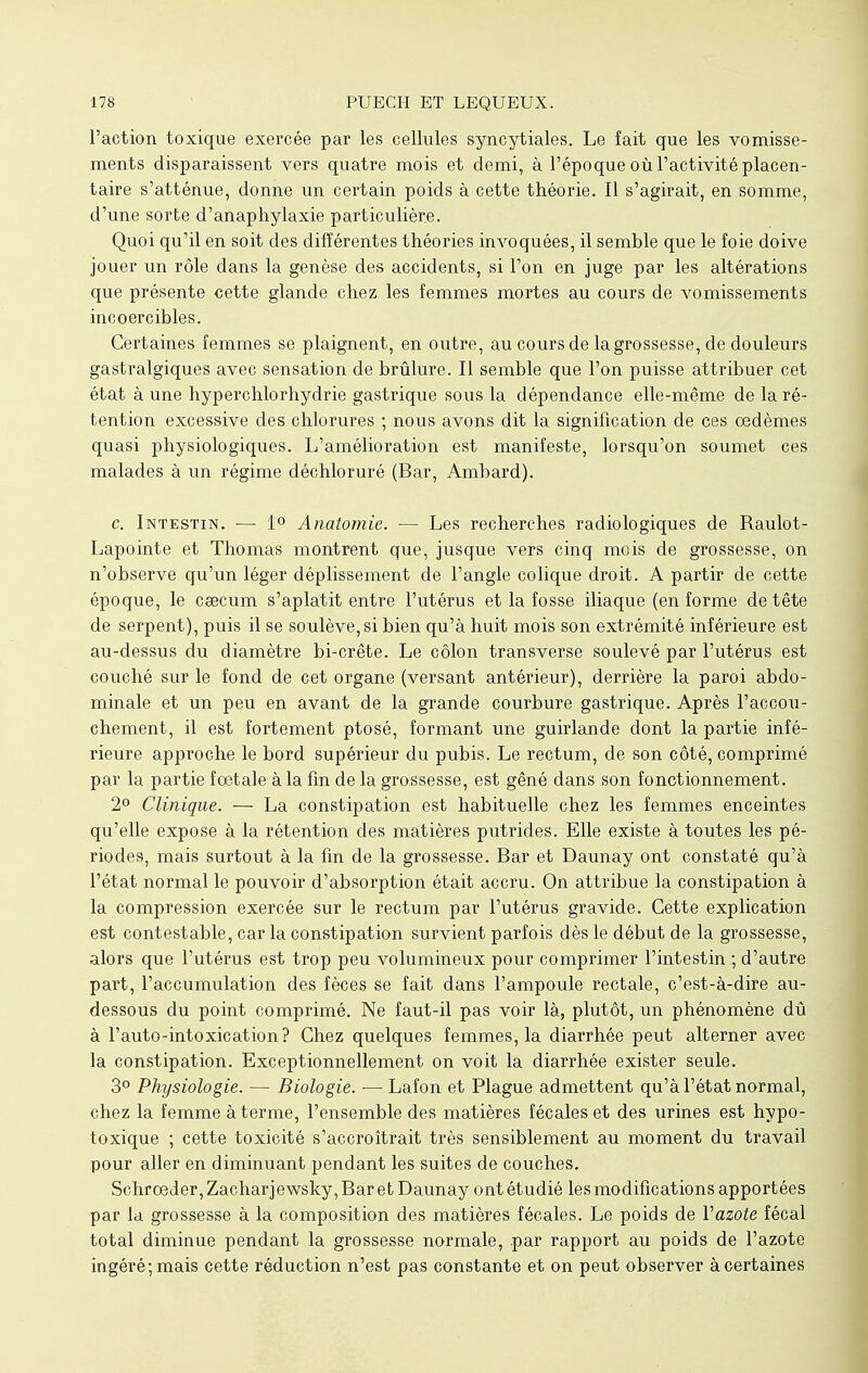 l'action toxique exercée par les cellules syncytiales. Le fait que les vomisse- ments disparaissent vers quatre mois et demi, à l'époque où l'activité placen- taire s'atténue, donne un certain poids à cette théorie. Il s'agirait, en somme, d'une sorte d'anaphylaxie particulière. Quoi qu'il en soit des différentes théories invoquées, il semble que le foie doive jouer un rôle dans la genèse des accidents, si l'on en juge par les altérations que présente cette glande chez les femmes mortes au cours de vomissements incoercibles. Certaines femmes se plaignent, en outre, au cours de la grossesse, de douleurs gastralgiques avec sensation de brûlure. Il semble que l'on puisse attribuer cet état à une hyperchlorhydrie gastrique sous la dépendance elle-même de la ré- tention excessive des chlorures ; nous avons dit la signification de ces oedèmes quasi physiologiques. L'amélioration est manifeste, lorsqu'on soumet ces malades à un régime déchloruré (Bar, Ambard). c. Intestin. — 1° Anatomie. — Les recherches radiologiques de Raulot- Lapointe et Thomas montrent que, jusque vers cinq mois de grossesse, on n'observe qu'un léger déplissement de l'angle colique droit. A partir de cette époque, le caecum s'aplatit entre l'utérus et la fosse iliaque (en forme de tête de serpent), puis il se soulève, si bien qu'à huit mois son extrémité inférieure est au-dessus du diamètre bi-crête. Le côlon transverse soulevé par l'utérus est couché sur le fond de cet organe (versant antérieur), derrière la paroi abdo- minale et un peu en avant de la grande courbure gastrique. Après l'accou- chement, il est fortement ptosé, formant une guirlande dont la partie infé- rieure approche le bord supérieur du pubis. Le rectum, de son côté, comprimé par la partie foetale à la fin de la grossesse, est gêné dans son fonctionnement. 2° Clinique. — La constipation est habituelle chez les femmes enceintes qu'elle expose à la rétention des matières putrides. Elle existe à toutes les pé- riodes, mais surtout à la fin de la grossesse. Bar et Daunay ont constaté qu'à l'état normal le pouvoir d'absorption était accru. On attribue la constipation à la compression exercée sur le rectum par l'utérus gravide. Cette explication est contestable, car la constipation survient parfois dès le début de la grossesse, alors que l'utérus est trop peu volumineux pour comprimer l'intestin ; d'autre part, l'accumulation des fèces se fait dans l'ampoule rectale, c'est-à-dire au- dessous du point comprimé. Ne faut-il pas voir là, plutôt, un phénomène dû à l'auto-intoxication? Chez quelques femmes, la diarrhée peut alterner avec la constipation. Exceptionnellement on voit la diarrhée exister seule. 3° Physiologie. — Biologie. — Lafon et Plague admettent qu'à l'état normal, chez la femme à terme, l'ensemble des matières fécales et des urines est hypo- toxique ; cette toxicité s'accroîtrait très sensiblement au moment du travail pour aller en diminuant pendant les suites de couches. Schrœder, Zachar jewsky, Bar et Daunay ont étudié les modifications apportées par la grossesse à la composition des matières fécales. Le poids de Vazote fécal total diminue pendant la grossesse normale, par rapport au poids de l'azote ingéré; mais cette réduction n'est pas constante et on peut observer à certaines