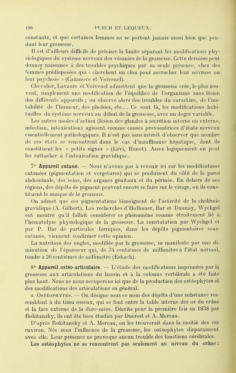 constants, et que certaines femmes ne se portent jamais aussi bien que pen- dant leur grossesse. Il est d'ailleurs difficile de préciser la limite séparant les modifications phy- siologiques du système nerveux des vésanies de la grossesse. Cette dernière peut donner naissance à des troubles psychiques par sa seule présence, chez des femmes prédisposées qui « cherchent un clou pour accrocher leur névrose ou leur psychose » (Cazanove et Voivenel). Chevalier, Lavaure et Voivenel admettent que la grossesse crée, le plus sou- vent, simplement une modification de l'équilibre de l'organisme sans lésion des différents appareils ; on observe alors des troubles du caractère, de l'ins- tabilité de l'humeur, des phobies, etc.... Ce sont là, les modifications habi- tuelles du système nerveux au début de la grossesse, avec un degré variable. Les autres modes d'action (lésion des glandes à sécrétion interne ou externe, infection, intoxication) agissent comme causes provocatrices d'états nerveux essentiellement pathologiques. Il n'est pas sans intérêt d'observer que nombre de ces états se rencontrent dans le cas d'insuffisance hépatique, dont ils constituent les « petits signes » (Lévi, Hanot). Assez logiquement on peut les rattacher à l'intoxication gravidique. 7° Appareil cutané. — Nous n'avons pas à revenir ici sur les modifications cutanées (pigmentation et vergetures) qui se produisent du côté de la paroi abdominale, des seins, des organes génitaux et du périnée. En dehors de ces régions, des dépôts de pigment peuvent encore se faire sur le visage, où ils cons- tituent le masque de la grossesse. On admet que ces pigmentations témoignent de l'activité de la cholémie gravidique (A. Gilbert). Les recherches d'Hofbauer, Bar et Daunay, Wychgel ont montré qu'il fallait considérer ce phénomène comme étroitement lié à l'hématolyse physiologique de la grossesse. La constatation par Wychgel et par P. Bar de particules ferriques, dans les dépôts pigmentaires sous- cutanés, viennent confirmer cette opinion. La nutrition des ongles, modifiée par la grossesse, se manifeste par une di- minution de l'épaisseur qui, de 34 centièmes de millimètre à l'état normal, tombe à 26 centièmes de millimètre (Esbach). 8° Appareil ostéo-articulaire. — L'étude des modifications imprimées par la grossesse aux articulations du bassin et à la colonne vertébrale a été faite plus haut. Nous ne nous occuperons ici que de la production des ostéophytes et des modifications des articulations en général. a. Ostéophytes. — On désigne sous ce nom des dépôts d'une substance res- semblant à du tissu osseux, qui se font entre la table interne des os du crâne et la face externe de la dure-mère. Décrits pour la première fois en 1838 par Rokitansky, ils ont été bien étudiés par Ducrest et A. Moreau. D'après Rokitansky et A. Moreau, on les trouverait dans la moitié des cas environ. Nés sous finfluence de la grossesse, les ostéophytes disparaissent avec elle. Leur présence ne provoque aucun trouble des fonctions cérébrales. Les ostéophytes ne se rencontrent pas seulement au niveau du crâne ;