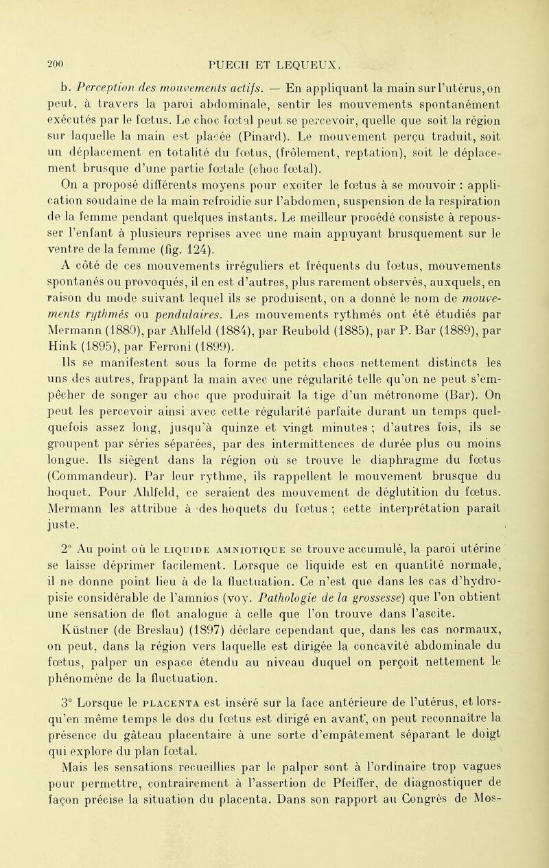 b. Perception des mouvements actifs. — En appliquant la main sur l'utérus, on peut, à travers la paroi abdominale, sentir les mouvements spontanément exécutés par le fœtus. Le cboc fœtal peut se percevoir, quelle que soit la région sur laquelle la main est placée (Pinard). Le mouvement perçu traduit, soit un déplacement en totalité du fœtus, (frôlement, reptation), soit le déplace- ment brusque d'une partie fœtale (choc fœtal). On a proposé différents moyens pour exciter le fœtus à se mouvoir : appli- cation soudaine de la main refroidie sur l'abdomen, suspension de la respiration de la femme pendant quelques instants. Le meilleur procédé consiste à repous- ser l'enfant à plusieurs reprises avec une main appuyant brusquement sur le ventre de la femme (fig. 124). A côté de ces mouvements irréguliers et fréquents du fœtus, mouvements spontanés ou provoqués, il en est d'autres, plus rarement observés, auxquels, en raison du mode suivant lequel ils se produisent, on a donné le nom de mouve- ments rythmés ou pendulaires. Les mouvements rythmés ont été étudiés par Mermann (1880), par Ahlfeld (1884), par Reubold (1885), par P. Bar (1889), par Hink (1895), par Ferroni (1899). Ils se manifestent sous la forme de petits chocs nettement distincts les uns des autres, frappant la main avec une régularité telle qu'on ne peut s'em- pêcher de songer au choc que produirait la tige d'un métronome (Bar). On peut les percevoir ainsi avec cette régularité parfaite durant un temps quel- quefois assez long, jusqu'à quinze et vingt minutes ; d'autres fois, ils se groupent par séries séparées, par des intermittences de durée plus ou moins longue. Ils siègent dans la région où se trouve le diaphragme du fœtus (Commandeur). Par leur rythme, ils rappellent le mouvement brusque du hoquet. Pour Ahlfeld, ce seraient des mouvement de déglutition du fœtus. Mermann les attribue à -des hoquets du fœtus ; cette interprétation parait juste. 2° Au point où le liquide amniotique se trouve accumulé, la paroi utérine se laisse déprimer facilement. Lorsque ce liquide est en quantité normale, il ne donne point lieu à de la fluctuation. Ce n'est que dans les cas d'hydro- pisie considérable de l'amnios (voy. Pathologie de la grossesse) que l'on obtient une sensation de flot analogue à celle que l'on trouve dans l'ascite. Kùstner (de Breslau) (1897) déclare cependant que, dans les cas normaux, on peut, dans la région vers laquelle est dirigée la concavité abdominale du fœtus, palper un espace étendu au niveau duquel on perçoit nettement le phénomène de la fluctuation. 3° Lorsque le placenta est inséré sur la face antérieure de l'utérus, etlors- qu'en même temps le dos du fœtus est dirigé en avant', on peut reconnaître la présence du gâteau placentaire à une sorte d'empâtement séparant le doigt qui explore du plan fœtal. Mais les sensations recueillies par le palper sont à l'ordinaire trop vagues pour permettre, contrairement à l'assertion de Pfeifîer, de diagnostiquer de façon précise la situation du placenta. Dans son rapport au Congrès de Mos-