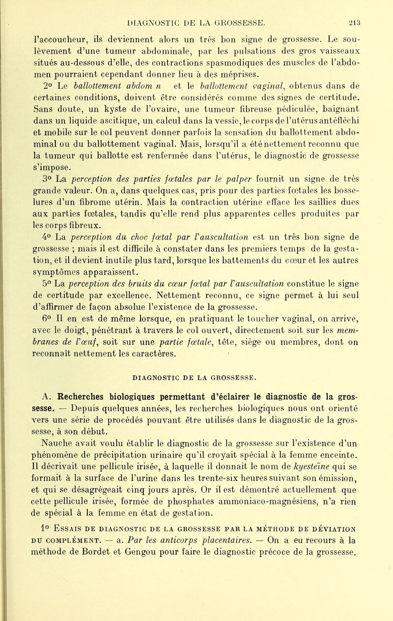 l'accoucheur, ils deviennent alors un très bon signe de grossesse. Le sou- lèvement d'une tumeur abdominale, par les pulsations des gros vaisseaux situés au-dessous d'elle, des contractions spasmodiques des muscles de l'abdo- men pourraient cependant donner lieu à des méprises. 2° Le ballottement abdom n et le ballottement vaginal, obtenus dans de certaines conditions, doivent être considérés comme des signes de certitude. Sans doute, un kyste de l'ovaire, une tumeur fibreuse pédiculée, baignant dans un liquide ascitique, un calcul dans la vessie, le corps de l'utérus antéfléchi et mobile sur le col peuvent donner parfois la sensation du ballottement abdo- minal ou du ballottement vaginal. Mais, lorsqu'il a été nettement reconnu que la tumeur qui ballotte est renfermée dans l'utérus, le diagnostic de grossesse s'impose. 3° La perception des parties fœtales par le palper fournit un signe de très grande valeur. On a, dans quelques cas, pris pour des parties fœtales les bosse- lures d'un fibrome utérin. Mais la contraction utérine efface les saillies dues aux parties fœtales, tandis qu'elle rend plus apparentes celles produites par les corps fibreux. 4° La perception du choc fœtal par Vauscultation est un très bon signe de grossesse ; mais il est difficile à constater dans les premiers temps de la gesta- tion, et il devient inutile plus tard, lorsque les battements du cœur et les autres symptômes apparaissent. 5° La perception des bruits du cœur fœtal par Vauscultation constitue le signe de certitude par excellence. Nettement reconnu, ce signe permet à lui seul d'affirmer de façon absolue l'existence de la grossesse. 6° Il en est de même lorsque, en pratiquant le toucher vaginal, on arrive, avec le doigt, pénétrant à travers le col ouvert, directement soit sur les mem- branes de Vœuf, soit sur une partie fœtale, tête, siège ou membres, dont on reconnaît nettement les caractères. DIAGNOSTIC DE LA GROSSESSE. A. Recherches biologiques permettant d'éclairer le diagnostic de la gros- sesse. — Depuis quelques années, les recherches biologiques nous ont orienté vers une série de procédés pouvant être utilisés dans le diagnostic de la gros- sesse, à son début. Nauche avait voulu établir le diagnostic de la grossesse sur l'existence d'un phénomène de précipitation urinaire qu'il croyait spécial à la femme enceinte. Il décrivait une pellicule irisée, à laquelle il donnait le nom de kyesteïne qui se formait à la surface de l'urine dans les trente-six heures suivant son émission, et qui se désagrégeait cinq jours après. Or il est démontré actuellement que cette pellicule irisée, formée de phosphates ammoniaco-magnésiens, n'a rien de spécial à la femme en état de gestation. 1° Essais de diagnostic de la grossesse parla méthode de déviation du complément. — a. Par les anticorps placentaires. — On a eu recours à la méthode de Bordet et Gengou pour faire le diagnostic précoce de la grossesse.