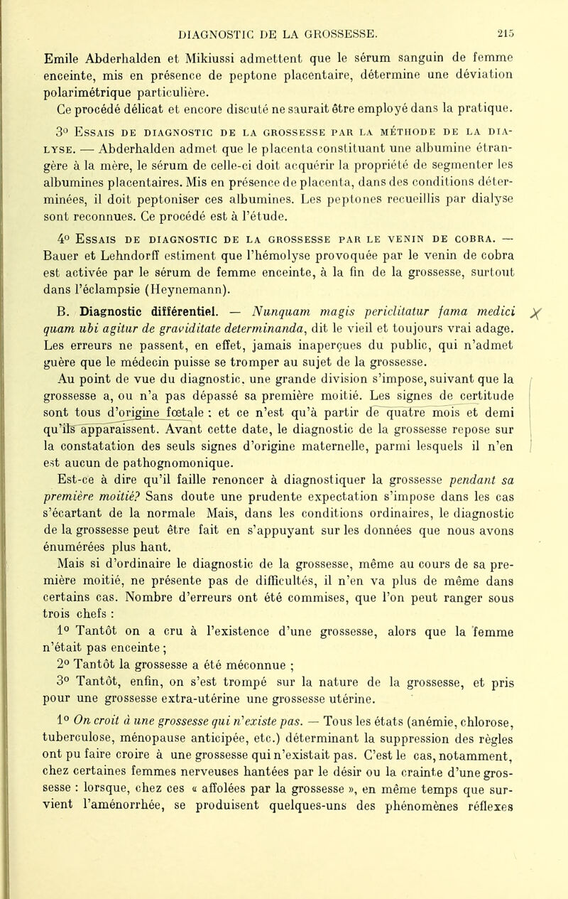 Emile Abderhalden et Mikiussi admettent que le sérum sanguin de femme enceinte, mis en présence de peptone placentaire, détermine une déviation polarimétrique particulière. Ce procédé délicat et encore discuté ne saurait être employé dans la pratique. 3° Essais de diagnostic de la grossesse par la méthode de la dia- lyse. —■ Abderhalden admet que le placenta constituant une albumine étran- gère à la mère, le sérum de celle-ci doit acquérir la propriété de segmenter les albumines placentaires. Mis en présence de placenta, dans des conditions déter- minées, il doit peptoniser ces albumines. Les peptones recueillis par dialyse sont reconnues. Ce procédé est à l'étude. 4° Essais de diagnostic de la grossesse par le venin de cobra. — Bauer et Lehndorfî estiment que l'hémolyse provoquée par le venin de cobra est activée par le sérum de femme enceinte, à la fin de la grossesse, surtout dans l'éclampsie (Heynemann). B. Diagnostic différentiel. — Nunquam ma gis periclitatur jama medici X quam ubi agitur de graviditate determinanda, dit le vieil et toujours vrai adage. Les erreurs ne passent, en effet, jamais inaperçues du public, qui n'admet guère que le médecin puisse se tromper au sujet de la grossesse. Au point de vue du diagnostic, une grande division s'impose, suivant que la / grossesse a, ou n'a pas dépassé sa première moitié. Les signes de certitude sont tous d'origine foetale : et ce n'est qu'à partir dfTquatre mois et demi qu'ils apparaissent. Avant cette date, le diagnostic de la grossesse repose sur la constatation des seuls signes d'origine maternelle, parmi lesquels il n'en est aucun de pathognomonique. Est-ce à dire qu'il faille renoncer à diagnostiquer la grossesse pendant sa première moitié? Sans doute une prudente expectation s'impose dans les cas s'écartant de la normale Mais, dans les conditions ordinaires, le diagnostic de la grossesse peut être fait en s'appuyant sur les données que nous avons énumérées plus hant. Mais si d'ordinaire le diagnostic de la grossesse, même au cours de sa pre- mière moitié, ne présente pas de difficultés, il n'en va plus de même dans certains cas. Nombre d'erreurs ont été commises, que l'on peut ranger sous trois chefs : 1° Tantôt on a cru à l'existence d'une grossesse, alors que la femme n'était pas enceinte ; 2° Tantôt la grossesse a été méconnue ; 3° Tantôt, enfin, on s'est trompé sur la nature de la grossesse, et pris pour une grossesse extra-utérine une grossesse utérine. 1° On croit à une grossesse gui n'existe pas. — Tous les états (anémie, chlorose, tuberculose, ménopause anticipée, etc.) déterminant la suppression des règles ont pu faire croire à une grossesse qui n'existait pas. C'est le cas, notamment, chez certaines femmes nerveuses hantées par le désir ou la crainte d'une gros- sesse : lorsque, chez ces « affolées par la grossesse », en même temps que sur- vient l'aménorrhée, se produisent quelques-uns des phénomènes réflexes