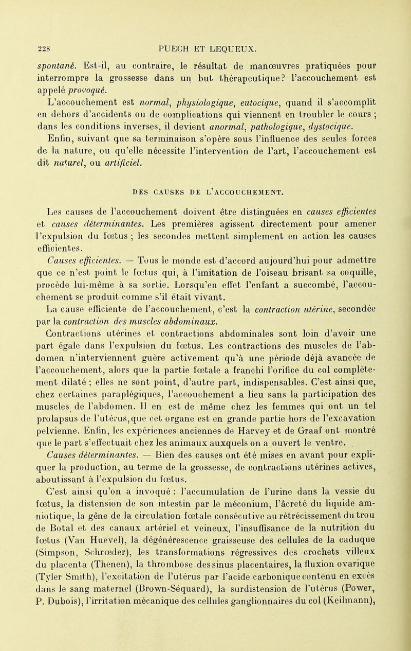 spontané. Est-il, au contraire, le résultat de manœuvres pratiquées pour interrompre la grossesse dans un but thérapeutique? l'accouchement est appelé provoqué. L'accouchement est normal, physiologique, eutocique, quand il s'accomplit en dehors d'accidents ou de complications qui viennent en troubler le cours ; dans les conditions inverses, il devient anormal, pathologique, dystocique. Enfin, suivant que sa terminaison s'opère sous l'influence des seules forces de la nature, ou qu'elle nécessite l'intervention de l'art, l'accouchement est dit naturel, ou artificiel. DES CAUSES DE L'ACCOUCHEMENT. Les causes de l'accouchement doivent être distinguées en causes efficientes et causes déterminantes. Les premières agissent directement pour amener l'expulsion du fœtus ; les secondes mettent simplement en action les causes efficientes. Causes efficientes. — Tous le monde est d'accord aujourd'hui pour admettre que ce n'est point le fœtus qui, à l'imitation de l'oiseau brisant sa coquille, procède lui-même à sa sortie. Lorsqu'en effet l'enfant a succombé, l'accou- chement se produit comme s'il était vivant. La cause efficiente de l'accouchement, c'est la contraction utérine, secondée par la contraction des muscles abdominaux. Contractions utérines et contractions abdominales sont loin d'avoir une part égale dans l'expulsion du fœtus. Les contractions des muscles de l'ab- domen n'interviennent guère activement qu'à une période déjà avancée de l'accouchement, alors que la partie fœtale a franchi l'orifice du col complète- ment dilaté ; elles ne sont point, d'autre part, indispensables. C'est ainsi que, chez certaines paraplégiques, l'accouchement a lieu sans la participation des muscles de l'abdomen. 11 en est de même chez les femmes qui ont un tel prolapsus de l'utérus, que cet organe est en grande partie hors de l'excavation pelvienne. Enfin, les expériences anciennes de Harvey et de Graaf ont montré que le part s'effectuait chez les animaux auxquels on a ouvert le ventre. Causes déterminantes. — Bien des causes ont été mises en avant pour expli- quer la production, au terme de la grossesse, de contractions utérines actives, aboutissant à l'expulsion du fœtus. C'est ainsi qu'on a invoqué : l'accumulation de l'urine dans la vessie du fœtus, la distension de son intestin par le méconium, l'âcreté du liquide am- niotique, la gêne de la circulation fœtale consécutive au rétrécissement du trou de Botal et des canaux artériel et veineux, l'insuffisance de la nutrition du fœtus (Van Huevel), la dégénérescence graisseuse des cellules de la caduque (Simpson, Schrœder), les transformations régressives des crochets villeux du placenta (Thenen), la thrombose des sinus placentaires, la fluxion ovarique (Tyler Smith), l'excitation de l'utérus par l'acide carbonique contenu en excès dans le sang maternel (Brown-Séquard), la surdistension de l'utérus (Power, P. Dubois), l'irritation mécanique des cellules ganglionnaires du col (Keilmann),