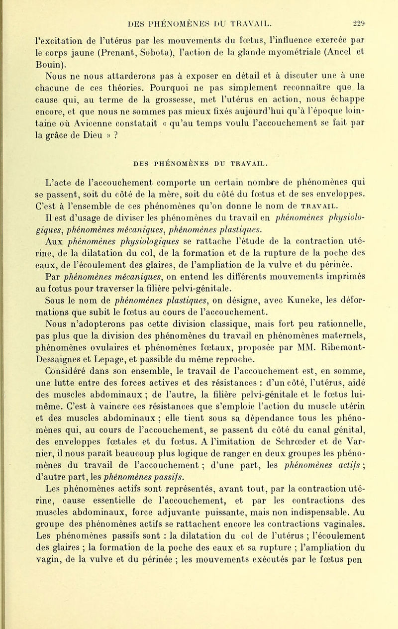 l'excitation de l'utérus par les mouvements du fœtus, l'influence exercée par le corps jaune (Prenant, Sobota), l'action de la glande myométriale (Ancel et Bouin). Nous ne nous attarderons pas à exposer en détail et à discuter une à une chacune de ces théories. Pourquoi ne pas simplement reconnaître que la cause qui, au terme de la grossesse, met l'utérus en action, nous échappe encore, et que nous ne sommes pas mieux fixés aujourd'hui qu'à l'époque loin- taine où Avicenne constatait « qu'au temps voulu l'accouchement se fait par la grâce de Dieu » ? DES PHÉNOMÈNES DU TRAVAIL. L'acte de l'accouchement comporte un certain nombre de phénomènes qui se passent, soit du côté de la mère, soit du côté du fœtus et de ses enveloppes. C'est à l'ensemble de ces phénomènes qu'on donne le nom de travail. Il est d'usage de diviser les phénomènes du travail en phénomènes physiolo- giques, phénomènes mécaniques, phénomènes plastiques. Aux phénomènes physiologiques se rattache l'étude de la contraction uté- rine, de la dilatation du col, de la formation et de la rupture de la poche des eaux, de l'écoulement des glaires, de l'ampliation de la vulve et du périnée. Par phénomènes mécaniques, on entend les différents mouvements imprimés au fœtus pour traverser la filière pelvi-génitale. Sous le nom de phénomènes plastiques, on désigne, avec Kuneke, les défor- mations que subit le fœtus au cours de l'accouchement. Nous n'adopterons pas cette division classique, mais fort peu rationnelle, pas plus que la division des phénomènes du travail en phénomènes maternels, phénomènes ovulaires et phénomènes fœtaux, proposée par MM. Ribemont- Dessaignes et Lepage, et passible du même reproche. Considéré dans son ensemble, le travail de l'accouchement est, en somme, une lutte entre des forces actives et des résistances : d'un côté, l'utérus, aidé des muscles abdominaux ; de l'autre, la filière pelvi-génitale et le fœtus lui- même. C'est à vaincre ces résistances que s'emploie l'action du muscle utérin et des muscles abdominaux ; elle tient sous sa dépendance tous les phéno- mènes qui, au cours de l'accouchement, se passent du côté du canal génital, des enveloppes fœtales et du fœtus. A l'imitation de Schrœder et de Var- nier, il nous paraît beaucoup plus logique de ranger en deux groupes les phéno- mènes du travail de l'accouchement ; d'une part, les phénomènes actifs ; d'autre part, les phénomènes passifs. Les phénomènes actifs sont représentés, avant tout, par la contraction uté- rine, cause essentielle de l'accouchement, et par les contractions des muscles abdominaux, force adjuvante puissante, mais non indispensable. Au groupe des phénomènes actifs se rattachent encore les contractions vaginales. Les phénomènes passifs sont : la dilatation du col de l'utérus ; l'écoulement des glaires ; la formation de la poche des eaux et sa rupture ; l'ampliation du vagin, de la vulve et du périnée ; les mouvements exécutés par le fœtus pen