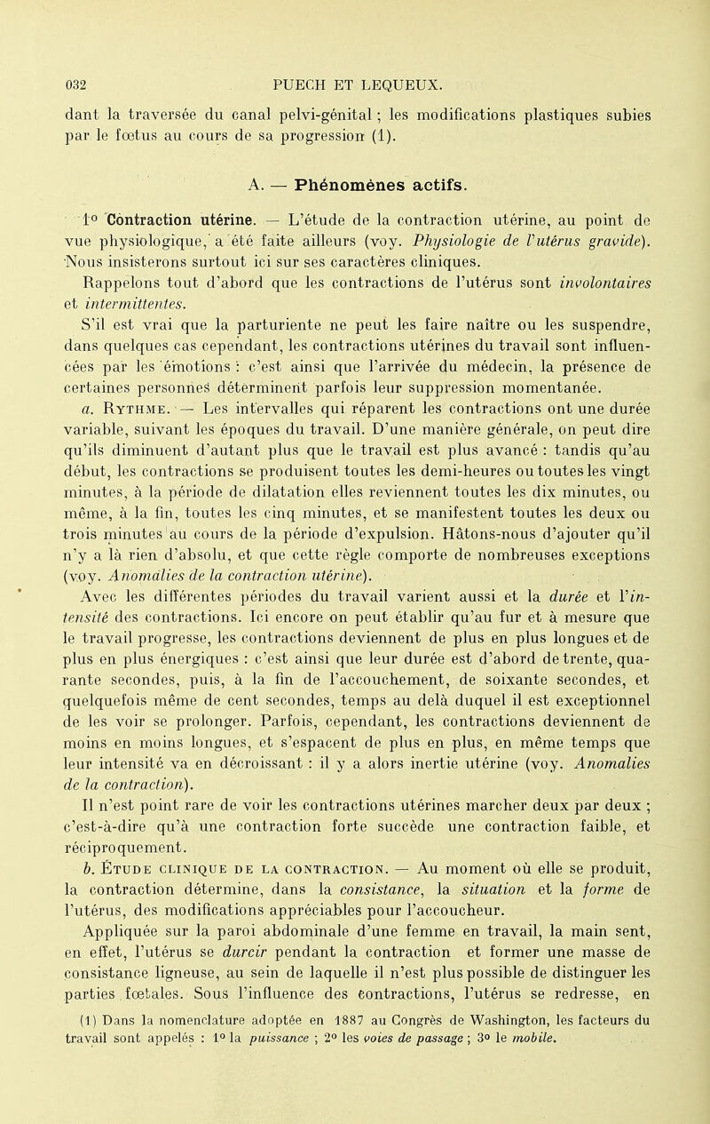 dant la traversée du canal pelvi-génital ; les modifications plastiques subies par le fœtus au cours de sa progression (1). A. — Phénomènes actifs. 1° Contraction utérine. — L'étude de la contraction utérine, au point do vue physiologique,'a été faite ailleurs (voy. Physiologie de Vutérus gravide). Nous insisterons surtout ici sur ses caractères cliniques. Rappelons tout d'abord que les contractions de l'utérus sont involontaires et intermittentes. S'il est vrai que la parturiente ne peut les faire naître ou les suspendre, dans quelques cas cependant, les contractions utérines du travail sont influen- cées par les émotions : c'est ainsi que l'arrivée du médecin, la présence de certaines personnes déterminent parfois leur suppression momentanée. a. Rythme. — Les intervalles qui réparent les contractions ont une durée variable, suivant les époques du travail. D'une manière générale, on peut dire qu'ils diminuent d'autant plus que le travail est plus avancé : tandis qu'au début, les contractions se produisent toutes les demi-heures ou toutes les vingt minutes, à la période de dilatation elles reviennent toutes les dix minutes, ou même, à la fin, toutes les cinq minutes, et se manifestent toutes les deux ou trois minutes àu cours de la période d'expulsion. Hâtons-nous d'ajouter qu'il n'y a là rien d'absolu, et que cette règle comporte de nombreuses exceptions (voy. Anomalies de la contraction utérine). Avec les différentes périodes du travail varient aussi et la durée et Vin- tensité des contractions. Ici encore on peut établir qu'au fur et à mesure que le travail progresse, les contractions deviennent de plus en plus longues et de plus en plus énergiques : c'est ainsi que leur durée est d'abord de trente, qua- rante secondes, puis, à la fin de l'accouchement, de soixante secondes, et quelquefois même de cent secondes, temps au delà duquel il est exceptionnel de les voir se prolonger. Parfois, cependant, les contractions deviennent de moins en moins longues, et s'espacent de plus en plus, en même temps que leur intensité va en décroissant : il y a alors inertie utérine (voy. Anomalies de la contraction). Il n'est point rare de voir les contractions utérines marcher deux par deux ; c'est-à-dire qu'à une contraction forte succède une contraction faible, et réciproquement. b. Étude clinique de la contraction. — Au moment où elle se produit, la contraction détermine, dans la consistance, la situation et la forme de l'utérus, des modifications appréciables pour l'accoucheur. Appliquée sur la paroi abdominale d'une femme en travail, la main sent, en effet, l'utérus se durcir pendant la contraction et former une masse de consistance ligneuse, au sein de laquelle il n'est plus possible de distinguer les parties foetales. Sous l'influence des contractions, l'utérus se redresse, en (1) Dans la nomenclature adoptée en 1887 au Congrès de Washington, les facteurs du travail sont appelés : 1° la puissance ; 2° les voies de passage ; 3° le mobile.