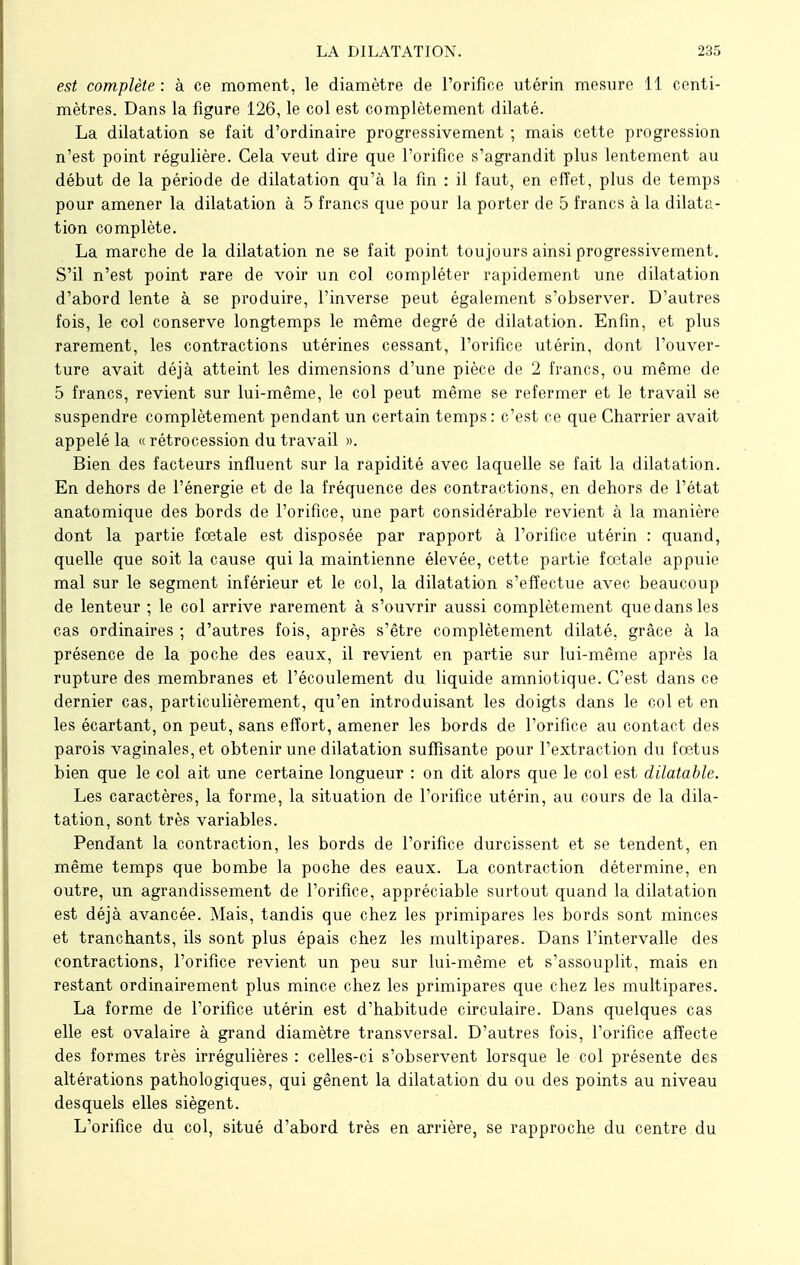 est complète : à ce moment, le diamètre de l'orifice utérin mesure 11 centi- mètres. Dans la figure 126, le col est complètement dilaté. La dilatation se fait d'ordinaire progressivement ; mais cette progression n'est point régulière. Cela veut dire que l'orifice s'agrandit plus lentement au début de la période de dilatation qu'à la fin : il faut, en effet, plus de temps pour amener la dilatation à 5 francs que pour la porter de 5 francs à la dilata- tion complète. La marche de la dilatation ne se fait point toujours ainsi progressivement. S'il n'est point rare de voir un col compléter rapidement une dilatation d'abord lente à se produire, l'inverse peut également s'observer. D'autres fois, le col conserve longtemps le même degré de dilatation. Enfin, et plus rarement, les contractions utérines cessant, l'orifice utérin, dont l'ouver- ture avait déjà atteint les dimensions d'une pièce de 2 francs, ou même de 5 francs, revient sur lui-même, le col peut même se refermer et le travail se suspendre complètement pendant un certain temps : c'est ce que Charrier avait appelé la « rétrocession du travail ». Bien des facteurs influent sur la rapidité avec laquelle se fait la dilatation. En dehors de l'énergie et de la fréquence des contractions, en dehors de l'état anatomique des bords de l'orifice, une part considérable revient à la manière dont la partie foetale est disposée par rapport à l'orifice utérin : quand, quelle que soit la cause qui la maintienne élevée, cette partie fœtale appuie mal sur le segment inférieur et le col, la dilatation s'effectue avec beaucoup de lenteur ; le col arrive rarement à s'ouvrir aussi complètement que dans les cas ordinaires ; d'autres fois, après s'être complètement dilaté, grâce à la présence de la poche des eaux, il revient en partie sur lui-même après la rupture des membranes et l'écoulement du liquide amniotique. C'est dans ce dernier cas, particulièrement, qu'en introduisant les doigts dans le col et en les écartant, on peut, sans effort, amener les bords de l'orifice au contact des parois vaginales, et obtenir une dilatation suffisante pour l'extraction du fœtus bien que le col ait une certaine longueur : on dit alors que le col est dilatable. Les caractères, la forme, la situation de l'orifice utérin, au cours de la dila- tation, sont très variables. Pendant la contraction, les bords de l'orifice durcissent et se tendent, en même temps que bombe la poche des eaux. La contraction détermine, en outre, un agrandissement de l'orifice, appréciable surtout quand la dilatation est déjà avancée. Mais, tandis que chez les primipares les bords sont minces et tranchants, ils sont plus épais chez les multipares. Dans l'intervalle des contractions, l'orifice revient un peu sur lui-même et s'assouplit, mais en restant ordinairement plus mince chez les primipares que chez les multipares. La forme de l'orifice utérin est d'habitude circulaire. Dans quelques cas elle est ovalaire à grand diamètre transversal. D'autres fois, l'orifice affecte des formes très irrégulières : celles-ci s'observent lorsque le col présente des altérations pathologiques, qui gênent la dilatation du ou des points au niveau desquels elles siègent. L'orifice du col, situé d'abord très en arrière, se rapproche du centre du