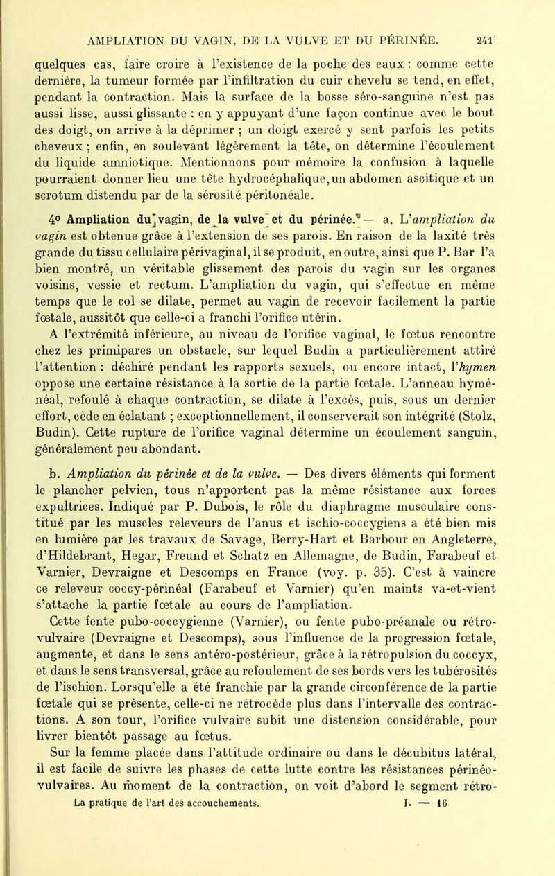 quelques cas, faire croire à l'existence de la poche des eaux : comme cette dernière, la tumeur formée par l'infiltration du cuir chevelu se tend, en effet, pendant la contraction. Mais la surface de la bosse séro-sanguine n'est pas aussi lisse, aussi glissante : en y appuyant d'une façon continue avec le bout des doigt, on arrive à la déprimer ; un doigt exercé y sent parfois les petits cheveux ; enfin, en soulevant légèrement la tête, on détermine l'écoulement du liquide amniotique. Mentionnons pour mémoire la confusion à laquelle pourraient donner lieu une tête hydrocéphalique, un abdomen ascitique et un scrotum distendu par de la sérosité péritonéale. 4° Ampliation du]vagin, de la vulve et du périnée.'8— a. L'ampliation du vagin est obtenue grâce à l'extension de ses parois. En raison de la laxité très grande du tissu cellulaire périvaginal, il se produit, en outre, ainsi que P. Bar l'a bien montré, un véritable glissement des parois du vagin sur les organes voisins, vessie et rectum. L'ampliation du vagin, qui s'effectue en même temps que le col se dilate, permet au vagin de recevoir facilement la partie fœtale, aussitôt que celle-ci a franchi l'orifice utérin. A l'extrémité inférieure, au niveau de l'orifice vaginal, le fœtus rencontre chez les primipares un obstacle, sur lequel Budin a particulièrement attiré l'attention : déchiré pendant les rapports sexuels, ou encore intact, Vhymen oppose une certaine résistance à la sortie de la partie fœtale. L'anneau hymé- néal, refoulé à chaque contraction, se dilate à l'excès, puis, sous un dernier effort, cède en éclatant ; exceptionnellement, il conserverait son intégrité (Stolz, Budin). Cette rupture de l'orifice vaginal détermine un écoulement sanguin, généralement peu abondant. b. Ampliation du périnée et de la vulve. — Des divers éléments qui forment le plancher pelvien, tous n'apportent pas la même résistance aux forces expultrices. Indiqué par P. Dubois, le rôle du diaphragme musculaire cons- titué par les muscles releveurs de l'anus et ischio-coccygiens a été bien mis en lumière par les travaux de Savage, Berry-Hart et Barbour en Angleterre, d'Hildebrant, Hegar, Freund et Schatz en Allemagne, de Budin, Farabeuf et Varnier, Devraigne et Descomps en France (voy. p. 35). C'est à vaincre ce releveur coccy-périnéal (Farabeuf et Varnier) qu'en maints va-et-vient s'attache la partie fœtale au cours de l'ampliation. Cette fente pubo-coccygienne (Varnier), ou fente pubo-préanale ou rétro- vulvaire (Devraigne et Descomps), sous l'influence de la progression fœtale, augmente, et dans le sens antéro-postérieur, grâce à la rétropulsion du coccyx, et dans le sens transversal, grâce au refoulement de ses bords vers les tubérosités de l'ischion. Lorsqu'elle a été franchie par la grande circonférence de la partie fœtale qui se présente, celle-ci ne rétrocède plus dans l'intervalle des contrac- tions. A son tour, l'orifice vulvaire subit une distension considérable, pour livrer bientôt passage au fœtus. Sur la femme placée dans l'attitude ordinaire ou dans le décubitus latéral, il est facile de suivre les phases de cette lutte contre les résistances périnéo- vulvaires. Au moment de la contraction, on voit d'abord le segment rétro- La pratique de l'art des accouchements. I. — 16