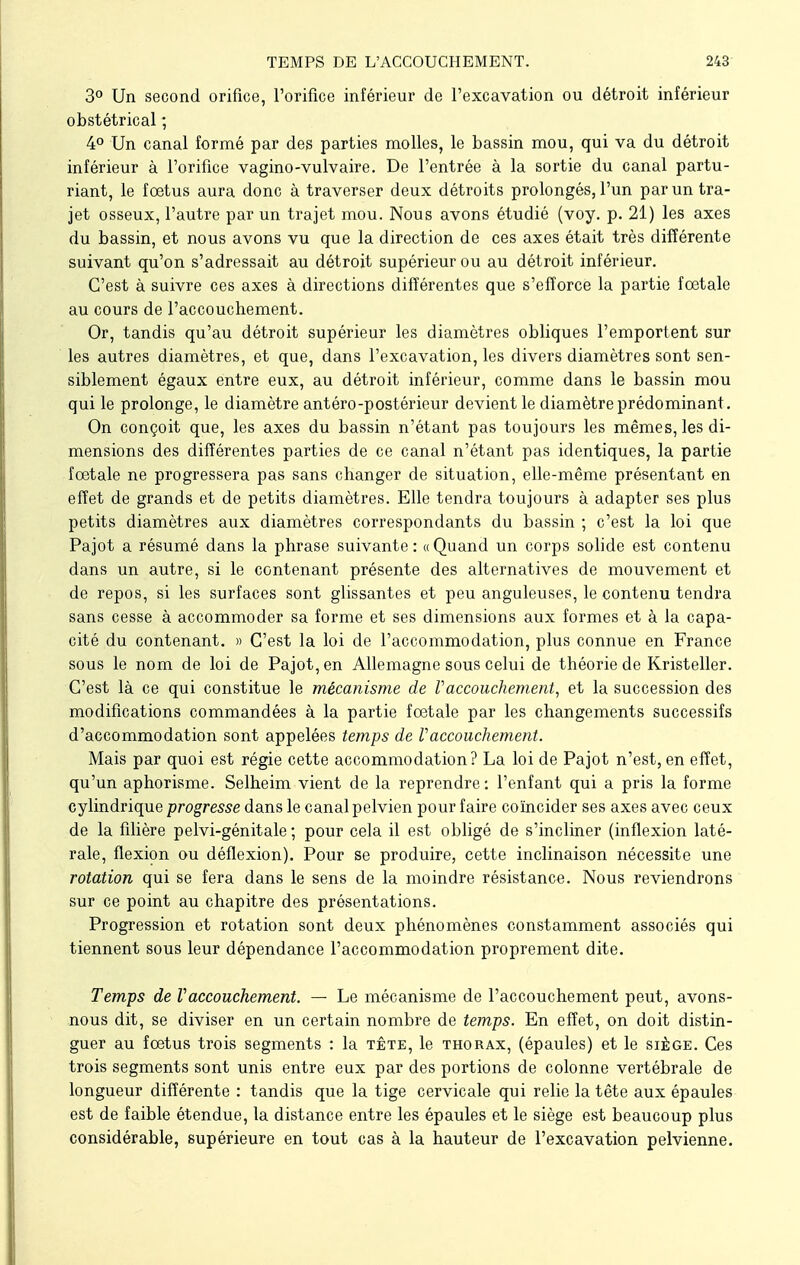 3° Un second orifice, l'orifice inférieur de l'excavation ou détroit inférieur obstétrical ; 4° Un canal formé par des parties molles, le bassin mou, qui va du détroit inférieur à l'orifice vagino-vulvaire. De l'entrée à la sortie du canal partu- riant, le fœtus aura donc à traverser deux détroits prolongés, l'un par un tra- jet osseux, l'autre par un trajet mou. Nous avons étudié (voy. p. 21) les axes du bassin, et nous avons vu que la direction de ces axes était très différente suivant qu'on s'adressait au détroit supérieur ou au détroit inférieur. C'est à suivre ces axes à directions différentes que s'efforce la partie fœtale au cours de l'accouchement. Or, tandis qu'au détroit supérieur les diamètres obliques l'emportent sur les autres diamètres, et que, dans l'excavation, les divers diamètres sont sen- siblement égaux entre eux, au détroit inférieur, comme dans le bassin mou qui le prolonge, le diamètre antéro-postérieur devient le diamètre prédominant. On conçoit que, les axes du bassin n'étant pas toujours les mêmes, les di- mensions des différentes parties de ce canal n'étant pas identiques, la partie fœtale ne progressera pas sans changer de situation, elle-même présentant en effet de grands et de petits diamètres. Elle tendra toujours à adapter ses plus petits diamètres aux diamètres correspondants du bassin ; c'est la loi que Pajot a résumé dans la phrase suivante: «Quand un corps solide est contenu dans un autre, si le contenant présente des alternatives de mouvement et de repos, si les surfaces sont glissantes et peu anguleuses, le contenu tendra sans cesse à accommoder sa forme et ses dimensions aux formes et à la capa- cité du contenant. » C'est la loi de l'accommodation, plus connue en France sous le nom de loi de Pajot, en Allemagne sous celui de théorie de Kristeller. C'est là ce qui constitue le mécanisme de Vaccouchement, et la succession des modifications commandées à la partie fœtale par les changements successifs d'accommodation sont appelées temps de Vaccouchement. Mais par quoi est régie cette accommodation? La loi de Pajot n'est, en effet, qu'un aphorisme. Selheim vient de la reprendre : l'enfant qui a pris la forme cylindrique progresse dans le canal pelvien pour faire coïncider ses axes avec ceux de la filière pelvi-génitale ; pour cela il est obligé de s'incliner (inflexion laté- rale, flexion ou déflexion). Pour se produire, cette inclinaison nécessite une rotation qui se fera dans le sens de la moindre résistance. Nous reviendrons sur ce point au chapitre des présentations. Progression et rotation sont deux phénomènes constamment associés qui tiennent sous leur dépendance l'accommodation proprement dite. Temps de Vaccouchement. — Le mécanisme de l'accouchement peut, avons- nous dit, se diviser en un certain nombre de temps. En effet, on doit distin- guer au fœtus trois segments : la tête, le thorax, (épaules) et le siège. Ces trois segments sont unis entre eux par des portions de colonne vertébrale de longueur différente : tandis que la tige cervicale qui relie la tête aux épaules est de faible étendue, la distance entre les épaules et le siège est beaucoup plus considérable, supérieure en tout cas à la hauteur de l'excavation pelvienne.