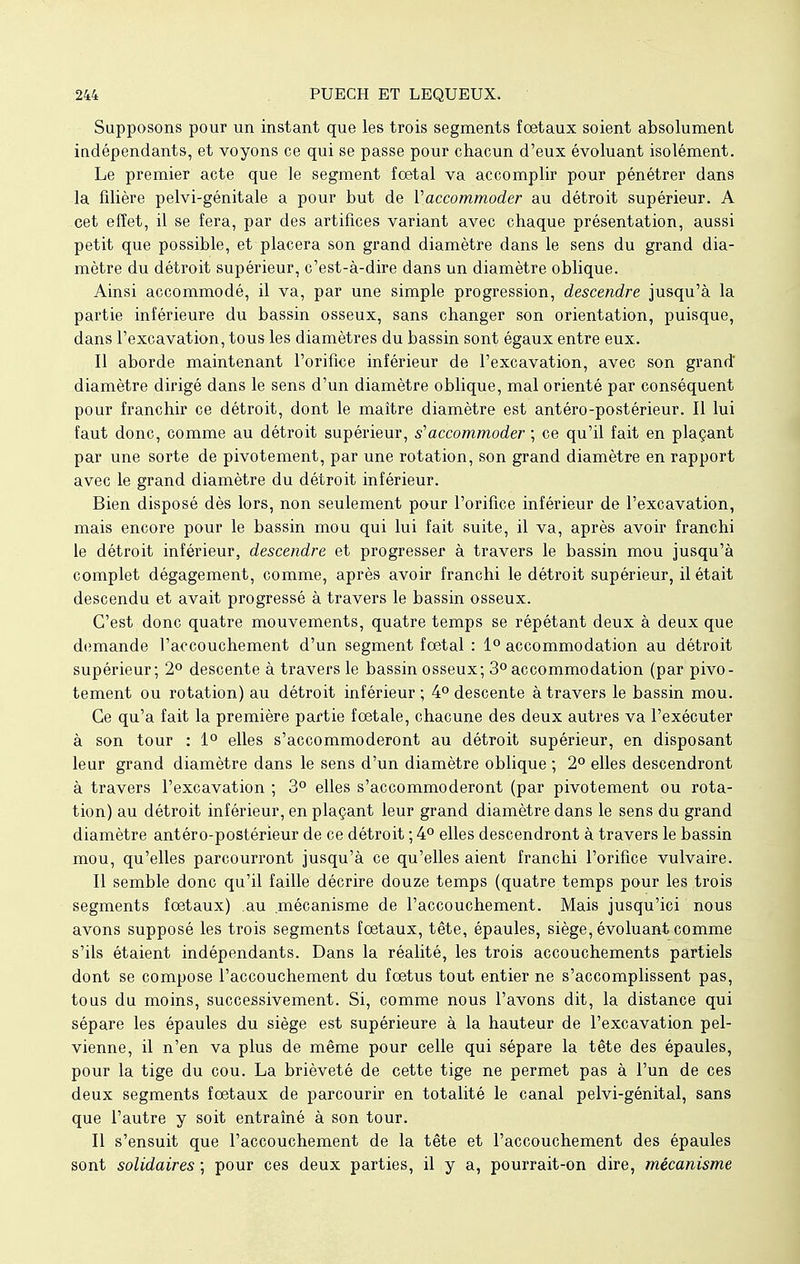 Supposons pour un instant que les trois segments fœtaux soient absolument indépendants, et voyons ce qui se passe pour chacun d'eux évoluant isolément. Le premier acte que le segment foetal va accomplir pour pénétrer dans la filière pelvi-génitale a pour but de l'accommoder au détroit supérieur. A cet effet, il se fera, par des artifices variant avec chaque présentation, aussi petit que possible, et placera son grand diamètre dans le sens du grand dia- mètre du détroit supérieur, c'est-à-dire dans un diamètre oblique. Ainsi accommodé, il va, par une simple progression, descendre jusqu'à la partie inférieure du bassin osseux, sans changer son orientation, puisque, dans l'excavation, tous les diamètres du bassin sont égaux entre eux. Il aborde maintenant l'orifice inférieur de l'excavation, avec son grand diamètre dirigé dans le sens d'un diamètre oblique, mal orienté par conséquent pour franchir ce détroit, dont le maître diamètre est antéro-postérieur. Il lui faut donc, comme au détroit supérieur, s'accommoder ; ce qu'il fait en plaçant par une sorte de pivotement, par une rotation, son grand diamètre en rapport avec le grand diamètre du détroit inférieur. Bien disposé dès lors, non seulement pour l'orifice inférieur de l'excavation, mais encore pour le bassin mou qui lui fait suite, il va, après avoir franchi le détroit inférieur, descendre et progresser à travers le bassin mou jusqu'à complet dégagement, comme, après avoir franchi le détroit supérieur, il était descendu et avait progressé à travers le bassin osseux. C'est donc quatre mouvements, quatre temps se répétant deux à deux que demande l'accouchement d'un segment foetal : 1° accommodation au détroit supérieur; 2° descente à travers le bassin osseux; 3° accommodation (par pivo- tement ou rotation) au détroit inférieur ; 4° descente à travers le bassin mou. Ce qu'a fait la première partie foetale, chacune des deux autres va l'exécuter à son tour : 1° elles s'accommoderont au détroit supérieur, en disposant leur grand diamètre dans le sens d'un diamètre oblique ; 2° elles descendront à travers l'excavation ; 3° elles s'accommoderont (par pivotement ou rota- tion) au détroit inférieur, en plaçant leur grand diamètre dans le sens du grand diamètre antéro-postérieur de ce détroit ; 4° elles descendront à travers le bassin mou, qu'elles parcourront jusqu'à ce qu'elles aient franchi l'orifice vulvaire. Il semble donc qu'il faille décrire douze temps (quatre temps pour les trois segments foetaux) au mécanisme de l'accouchement. Mais jusqu'ici nous avons supposé les trois segments foetaux, tête, épaules, siège, évoluant comme s'ils étaient indépendants. Dans la réalité, les trois accouchements partiels dont se compose l'accouchement du fœtus tout entier ne s'accomplissent pas, tous du moins, successivement. Si, comme nous l'avons dit, la distance qui sépare les épaules du siège est supérieure à la hauteur de l'excavation pel- vienne, il n'en va plus de même pour celle qui sépare la tête des épaules, pour la tige du cou. La brièveté de cette tige ne permet pas à l'un de ces deux segments fœtaux de parcourir en totalité le canal pelvi-génital, sans que l'autre y soit entraîné à son tour. Il s'ensuit que l'accouchement de la tête et l'accouchement des épaules sont solidaires ; pour ces deux parties, il y a, pourrait-on dire, mécanisme