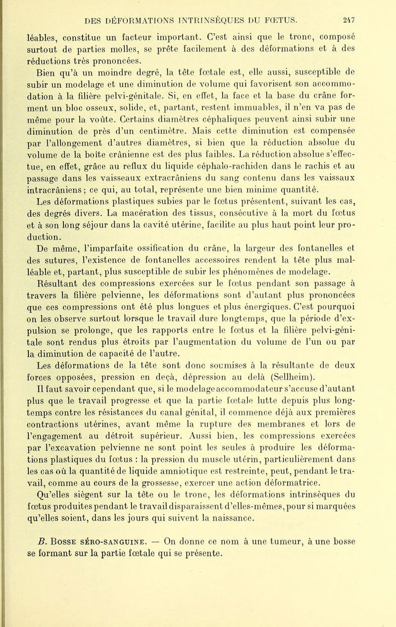 léables, constitue un facteur important. C'est ainsi que le tronc, composé surtout de parties molles, se prête facilement à des déformations et à des réductions très prononcées. Bien qu'à un moindre degré, la tête fœtale est, elle aussi, susceptible de subir un modelage et une diminution de volume qui favorisent son accommo- dation à la filière pelvi-génitale. Si, en effet, la face et la base du crâne for- ment un bloc osseux, solide, et, partant, restent immuables, il n'en va pas de même pour la voûte. Certains diamètres céphaliques peuvent ainsi subir une diminution de près d'un centimètre. Mais cette diminution est compensée par l'allongement d'autres diamètres, si bien que la réduction absolue du volume de la boîte crânienne est des plus faibles. La réduction absolue s'effec- tue, en effet, grâce au reflux du liquide céphalo-rachiden dans le rachis et au passage dans les vaisseaux extracrâniens du sang contenu dans les vaissaux intracrâniens ; ce qui, au total, représente une bien minime quantité. Les déformations plastiques subies par le fœtus présentent, suivant les cas, des degrés divers. La macération des tissus, consécutive à la mort du fœtus et à son long séjour dans la cavité utérine, facilite au plus haut point leur pro- duction. De même, l'imparfaite ossification du crâne, la largeur des fontanelles et des sutures, l'existence de fontanelles accessoires rendent la tête plus mal- léable et, partant, plus susceptible de subir les phénomènes de modelage. Résultant des compressions exercées sur le fœtus pendant son passage à travers la filière pelvienne, les déformations sont d'autant plus prononcées que ces compressions ont été plus longues et plus énergiques. C'est pourquoi on les observe surtout lorsque le travail dure longtemps, que la période d'ex- pulsion se prolonge, que les rapports entre le fœtus et la filière pelvi-géni- tale sont rendus plus étroits par l'augmentation du volume de l'un ou par la diminution de capacité de l'autre. Les déformations de la tête sont donc soumises à la résultante de deux forces opposées, pression en deçà, dépression au delà (Sellheim). Il faut savoir cependant que, si le modelage accommodateur s'accuse d'autant plus que le travail progresse et que la partie fœtale lutte depuis plus long- temps contre les résistances du canal génital, il commence déjà aux premières contractions utérines, avant même la rupture des membranes et lors de l'engagement au détroit supérieur. Aussi bien, , les compressions exercées par l'excavation pelvienne ne sont point les seules à produire les déforma- tions plastiques du fœtus : la pression du muscle utérin, particulièrement dans les cas où la quantité de liquide amniotique est restreinte, peut, pendant le tra- vail, comme au cours de la grossesse, exercer une action déformatrice. Qu'elles siègent sur la tête ou le tronc, les déformations intrinsèques du fœtus produites pendant le travail disparaissent d'elles-mêmes, pour si marquées qu'elles soient, dans les jours qui suivent la naissance. B. Bosse séro-sanguine. — On donne ce nom à une tumeur, à une bosse se formant sur la partie fœtale qui se présente.