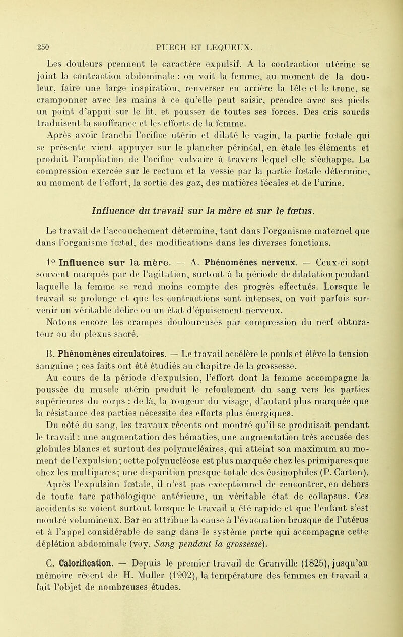 Les douleurs prennent le caractère expulsif. A la contraction utérine se joint la contraction abdominale : on voit la femme, au moment de la dou- leur, faire une large inspiration, renverser en arrière la tête et le tronc, se cramponner avec les mains à ce qu'elle peut saisir, prendre avec ses pieds un point d'appui sur le lit, et pousser de toutes ses forces. Des cris sourds traduisent la souffrance et les efforts de la femme. Après avoir franchi l'orifice utérin et dilaté le vagin, la partie fœtale qui se présente vient appuyer sur le plancher périnéal, en étale les éléments et produit l'ampliation de l'orifice vulvaire à travers lequel elle s'échappe. La compression exercée sur le rectum et la vessie par la partie foetale détermine, au moment de l'effort, la sortie des gaz, des matières fécales et de l'urine. Influence du travail sur la mère et sur le fœtus. Le travail de l'accouchement détermine, tant dans l'organisme maternel que dans l'organisme fœtal, des modifications dans les diverses fonctions. 1° Influence sur la mère. — A. Phénomènes nerveux. — Ceux-ci sont souvent marqués par de l'agitation, surtout à la période de dilatation pendant laquelle la femme se rend moins compte des progrès effectués. Lorsque le travail se prolonge et que les contractions sont intenses, on voit parfois sur- venir un véritable délire ou un état d'épuisement nerveux. Notons encore les crampes douloureuses par compression du nerf obtura- teur ou du plexus sacré. B. Phénomènes circulatoires. — Le travail accélère le pouls et élève la tension sanguine ; ces faits ont été étudiés au chapitre de la grossesse. Au cours de la période d'expulsion, l'effort dont la femme accompagne la poussée du muscle utérin produit le refoulement du sang vers les parties supérieures du corps : de là, la rougeur du visage, d'autant plus marquée que la résistance des parties nécessite des efforts plus énergiques. Du côté du sang, les travaux récents ont montré qu'il se produisait pendant le travail : une augmentation des hématies, une augmentation très accusée des globules blancs et surtout des polynucléaires, qui atteint son maximum au mo- ment de l'expulsion ; cette polynucléose est plus marquée chez les primipares que chez les multipares; une disparition presque totale des éosinophiles (P. Carton). Après l'expulsion fœtale, il n'est pas exceptionnel de rencontrer, en dehors de toute tare pathologique antérieure, un véritable état de collapsus. Ces accidents se voient surtout lorsque le travail a été rapide et que l'enfant s'est montré volumineux. Bar en attribue la cause à l'évacuation brusque de l'utérus et à l'appel considérable de sang dans le système porte qui accompagne cette déplétion abdominale (voy. Sang pendant la grossesse). C. Calorification. — Depuis le premier travail de Granville (1825), jusqu'au mémoire récent de H. Muller (1902), la température des femmes en travail a fait l'objet de nombreuses études.