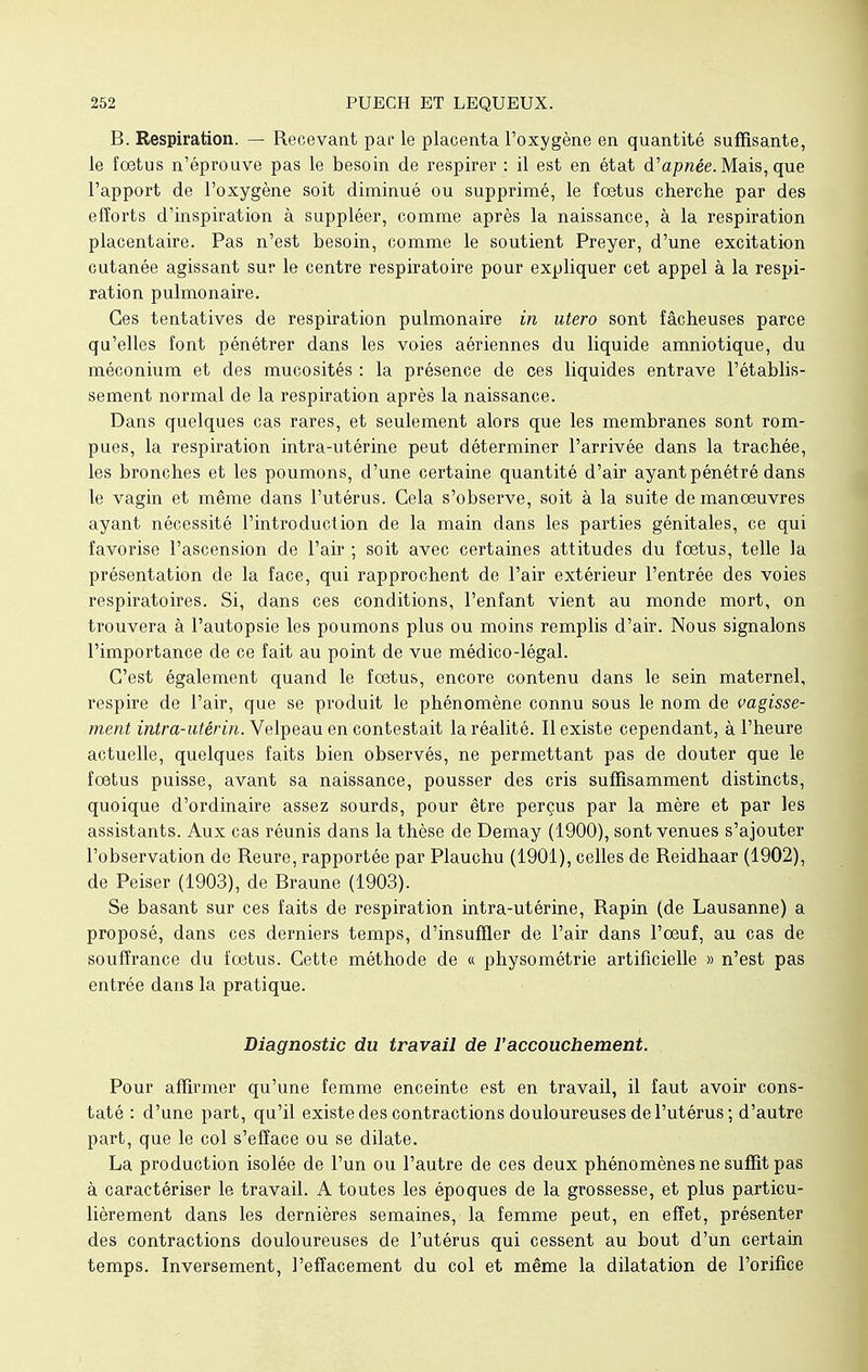 B. Respiration. — Recevant par le placenta l'oxygène en quantité suffisante, le fœtus n'éprouve pas le besoin de respirer : il est en état d'apnée. Mais, que l'apport de l'oxygène soit diminué ou supprimé, le fœtus cherche par des efforts d'inspiration à suppléer, comme après la naissance, à la respiration placentaire. Pas n'est besoin, comme le soutient Preyer, d'une excitation cutanée agissant sur le centre respiratoire pour expliquer cet appel à la respi- ration pulmonaire. Ces tentatives de respiration pulmonaire in utero sont fâcheuses parce qu'elles font pénétrer dans les voies aériennes du liquide amniotique, du méconium et des mucosités : la présence de ces liquides entrave l'établis- sement normal de la respiration après la naissance. Dans quelques cas rares, et seulement alors que les membranes sont rom- pues, la respiration intra-utérine peut déterminer l'arrivée dans la trachée, les bronches et les poumons, d'une certaine quantité d'air ayant pénétré dans le vagin et même dans l'utérus. Cela s'observe, soit à la suite de manœuvres ayant nécessité l'introduction de la main dans les parties génitales, ce qui favorise l'ascension de l'air ; soit avec certaines attitudes du fœtus, telle la présentation de la face, qui rapprochent de l'air extérieur l'entrée des voies respiratoires. Si, dans ces conditions, l'enfant vient au monde mort, on trouvera à l'autopsie les poumons plus ou moins remplis d'air. Nous signalons l'importance de ce fait au point de vue médico-légal. C'est également quand le fœtus, encore contenu dans le sein maternel, respire de l'air, que se produit le phénomène connu sous le nom de vagisse- ment intra-utérin. Velpeau en contestait la réalité. Il existe cependant, à l'heure actuelle, quelques faits bien observés, ne permettant pas de douter que le fœtus puisse, avant sa naissance, pousser des cris suffisamment distincts, quoique d'ordinaire assez sourds, pour être perçus par la mère et par les assistants. Aux cas réunis dans la thèse de Demay (1900), sont venues s'ajouter l'observation de Reure, rapportée par Plauchu (1901), celles de Reidhaar (1902), de Peiser (1903), de Braune (1903). Se basant sur ces faits de respiration intra-utérine, Rapin (de Lausanne) a proposé, dans ces derniers temps, d'insuffler de l'air dans l'œuf, au cas de souffrance du fœtus. Cette méthode de « physométrie artificielle » n'est pas entrée dans la pratique. Diagnostic du travail de l'accouchement. Pour affirmer qu'une femme enceinte est en travail, il faut avoir cons- taté : d'une part, qu'il existe des contractions douloureuses de l'utérus; d'autre part, que le col s'efface ou se dilate. La production isolée de l'un ou l'autre de ces deux phénomènes ne suffit pas à caractériser le travail. A toutes les époques de la grossesse, et plus particu- lièrement dans les dernières semaines, la femme peut, en effet, présenter des contractions douloureuses de l'utérus qui cessent au bout d'un certain temps. Inversement, l'effacement du col et même la dilatation de l'orifice